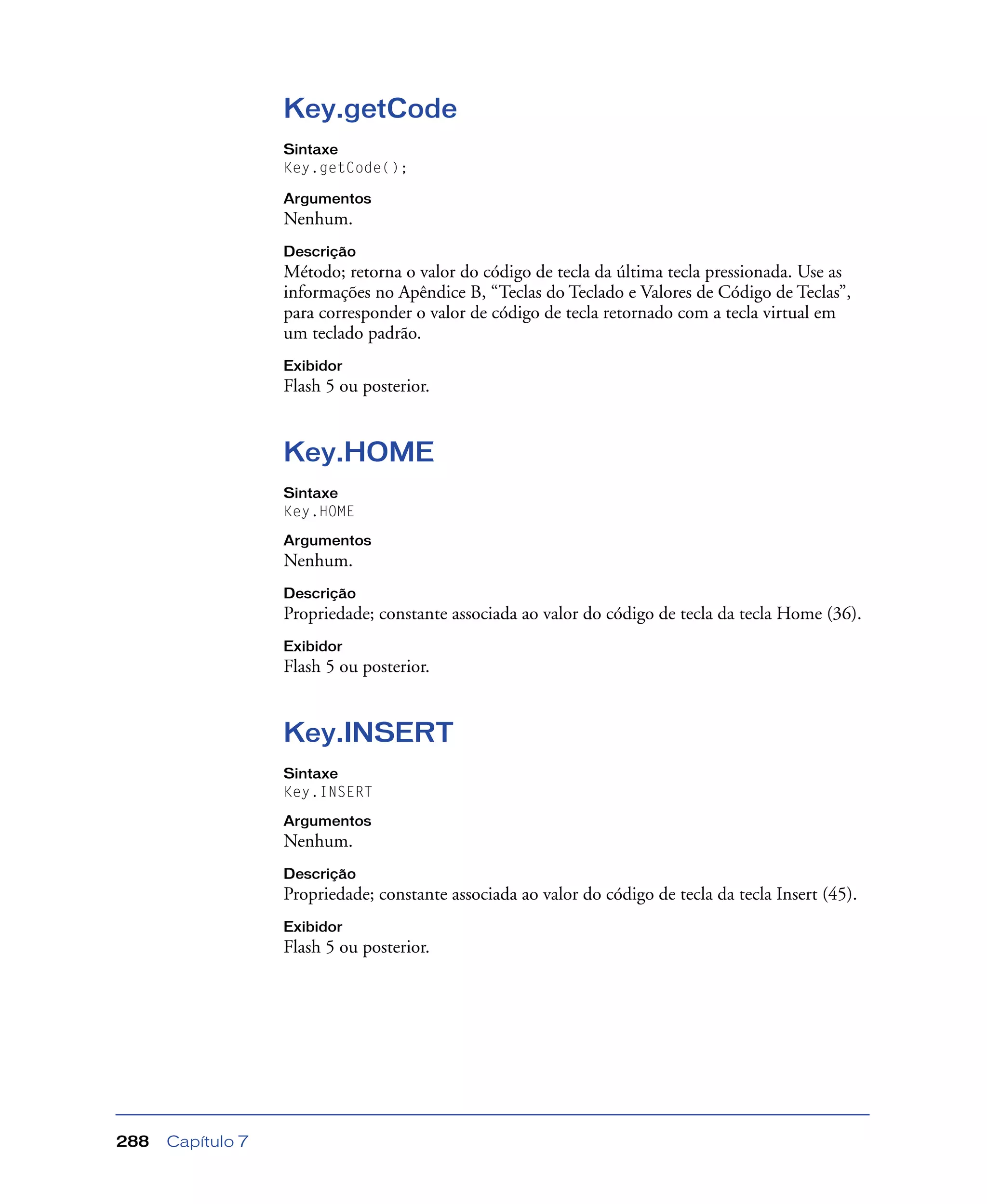 Capítulo 7288
Key.getCode
Sintaxe
Key.getCode();
Argumentos
Nenhum.
Descrição
Método; retorna o valor do código de tecla da última tecla pressionada. Use as
informações no Apêndice B, “Teclas do Teclado e Valores de Código de Teclas”,
para corresponder o valor de código de tecla retornado com a tecla virtual em
um teclado padrão.
Exibidor
Flash 5 ou posterior.
Key.HOME
Sintaxe
Key.HOME
Argumentos
Nenhum.
Descrição
Propriedade; constante associada ao valor do código de tecla da tecla Home (36).
Exibidor
Flash 5 ou posterior.
Key.INSERT
Sintaxe
Key.INSERT
Argumentos
Nenhum.
Descrição
Propriedade; constante associada ao valor do código de tecla da tecla Insert (45).
Exibidor
Flash 5 ou posterior.
 