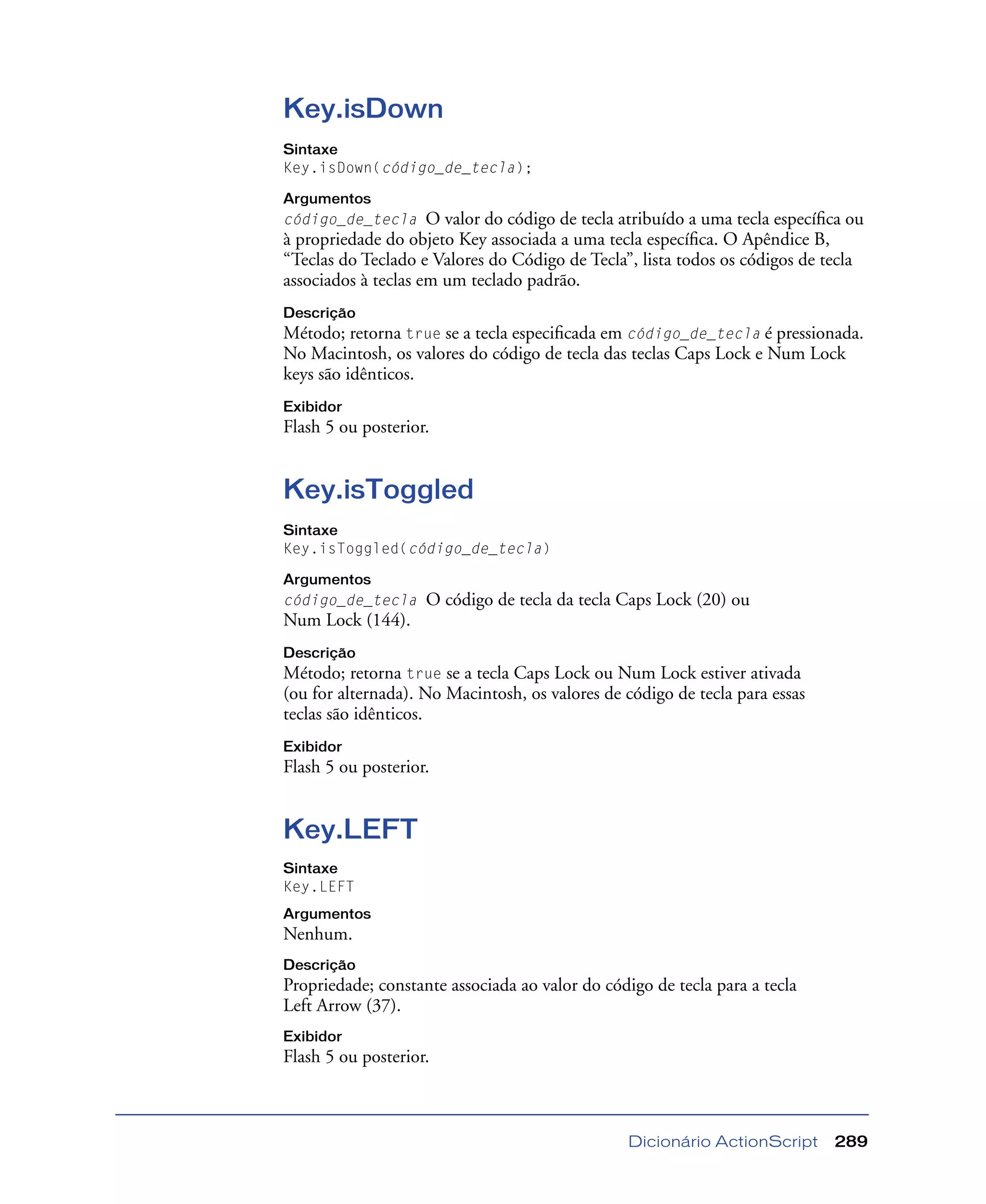 Dicionário ActionScript 289
Key.isDown
Sintaxe
Key.isDown(código_de_tecla);
Argumentos
código_de_tecla O valor do código de tecla atribuído a uma tecla especíﬁca ou
à propriedade do objeto Key associada a uma tecla especíﬁca. O Apêndice B,
“Teclas do Teclado e Valores do Código de Tecla”, lista todos os códigos de tecla
associados à teclas em um teclado padrão.
Descrição
Método; retorna true se a tecla especiﬁcada em código_de_tecla é pressionada.
No Macintosh, os valores do código de tecla das teclas Caps Lock e Num Lock
keys são idênticos.
Exibidor
Flash 5 ou posterior.
Key.isToggled
Sintaxe
Key.isToggled(código_de_tecla)
Argumentos
código_de_tecla O código de tecla da tecla Caps Lock (20) ou
Num Lock (144).
Descrição
Método; retorna true se a tecla Caps Lock ou Num Lock estiver ativada
(ou for alternada). No Macintosh, os valores de código de tecla para essas
teclas são idênticos.
Exibidor
Flash 5 ou posterior.
Key.LEFT
Sintaxe
Key.LEFT
Argumentos
Nenhum.
Descrição
Propriedade; constante associada ao valor do código de tecla para a tecla
Left Arrow (37).
Exibidor
Flash 5 ou posterior.
 