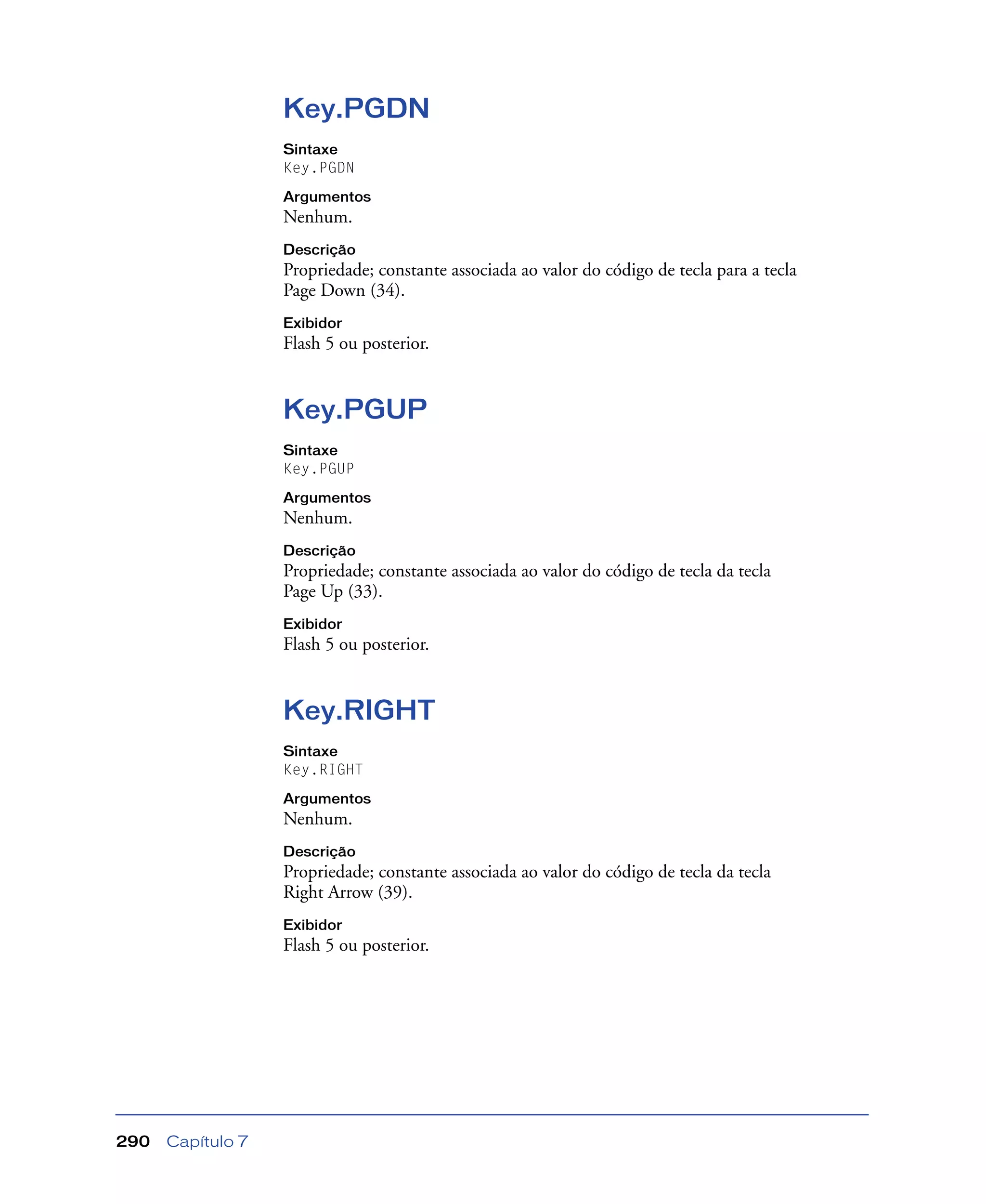 Capítulo 7290
Key.PGDN
Sintaxe
Key.PGDN
Argumentos
Nenhum.
Descrição
Propriedade; constante associada ao valor do código de tecla para a tecla
Page Down (34).
Exibidor
Flash 5 ou posterior.
Key.PGUP
Sintaxe
Key.PGUP
Argumentos
Nenhum.
Descrição
Propriedade; constante associada ao valor do código de tecla da tecla
Page Up (33).
Exibidor
Flash 5 ou posterior.
Key.RIGHT
Sintaxe
Key.RIGHT
Argumentos
Nenhum.
Descrição
Propriedade; constante associada ao valor do código de tecla da tecla
Right Arrow (39).
Exibidor
Flash 5 ou posterior.
 