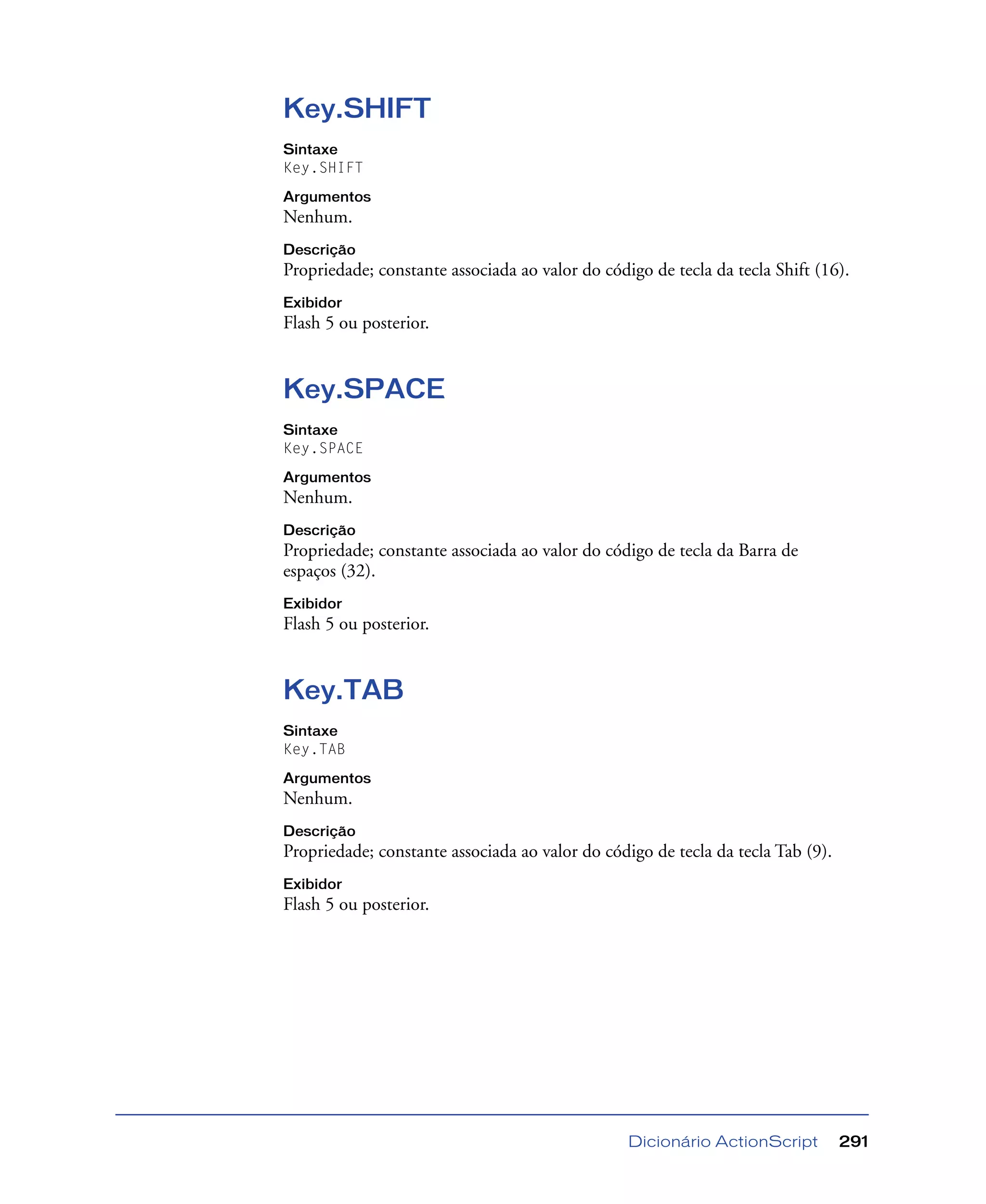Dicionário ActionScript 291
Key.SHIFT
Sintaxe
Key.SHIFT
Argumentos
Nenhum.
Descrição
Propriedade; constante associada ao valor do código de tecla da tecla Shift (16).
Exibidor
Flash 5 ou posterior.
Key.SPACE
Sintaxe
Key.SPACE
Argumentos
Nenhum.
Descrição
Propriedade; constante associada ao valor do código de tecla da Barra de
espaços (32).
Exibidor
Flash 5 ou posterior.
Key.TAB
Sintaxe
Key.TAB
Argumentos
Nenhum.
Descrição
Propriedade; constante associada ao valor do código de tecla da tecla Tab (9).
Exibidor
Flash 5 ou posterior.
 