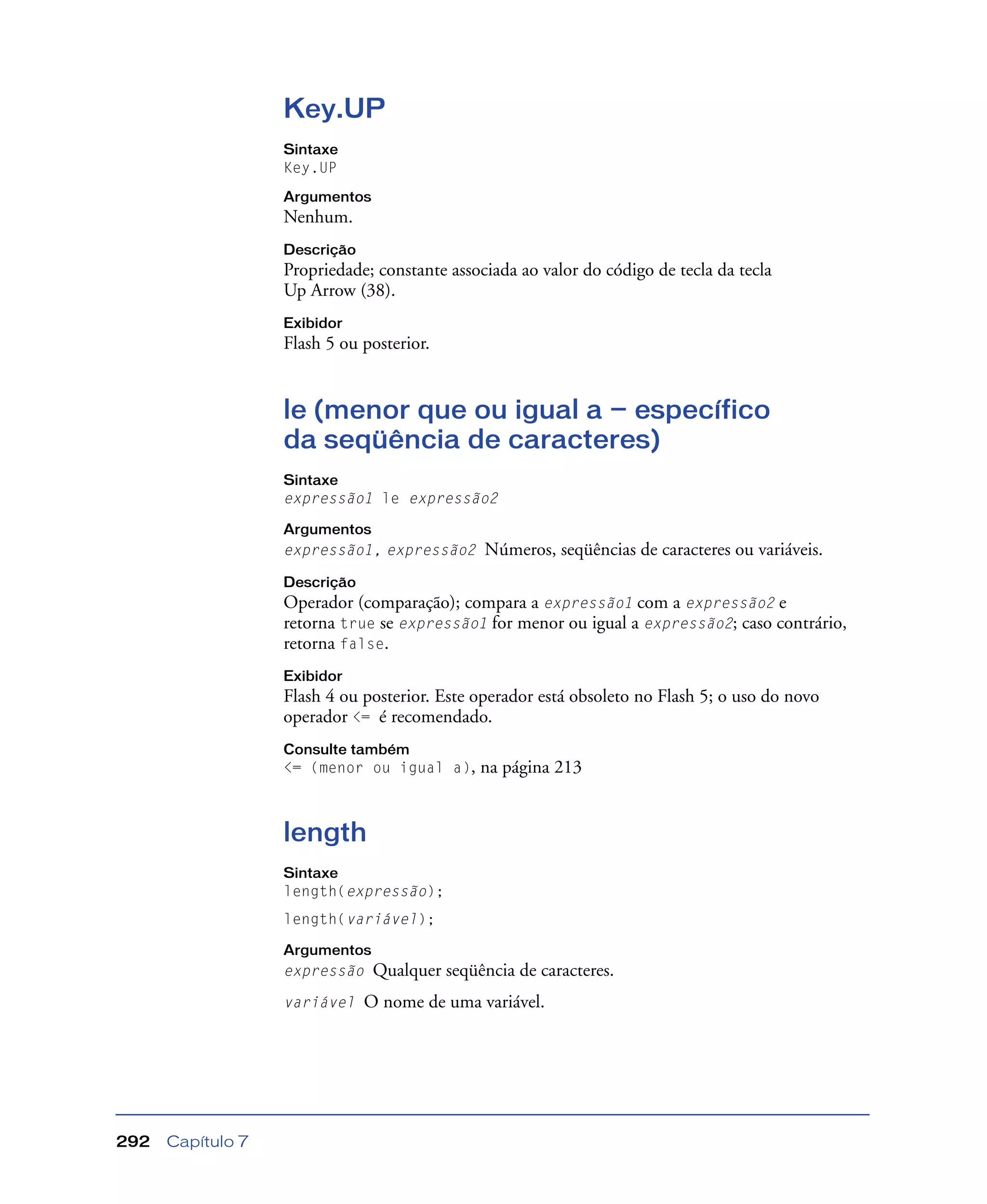 Capítulo 7292
Key.UP
Sintaxe
Key.UP
Argumentos
Nenhum.
Descrição
Propriedade; constante associada ao valor do código de tecla da tecla
Up Arrow (38).
Exibidor
Flash 5 ou posterior.
le (menor que ou igual a — específico
da seqüência de caracteres)
Sintaxe
expressão1 le expressão2
Argumentos
expressão1, expressão2 Números, seqüências de caracteres ou variáveis.
Descrição
Operador (comparação); compara a expressão1 com a expressão2 e
retorna true se expressão1 for menor ou igual a expressão2; caso contrário,
retorna false.
Exibidor
Flash 4 ou posterior. Este operador está obsoleto no Flash 5; o uso do novo
operador <= é recomendado.
Consulte também
<= (menor ou igual a), na página 213
length
Sintaxe
length(expressão);
length(variável);
Argumentos
expressão Qualquer seqüência de caracteres.
variável O nome de uma variável.
 