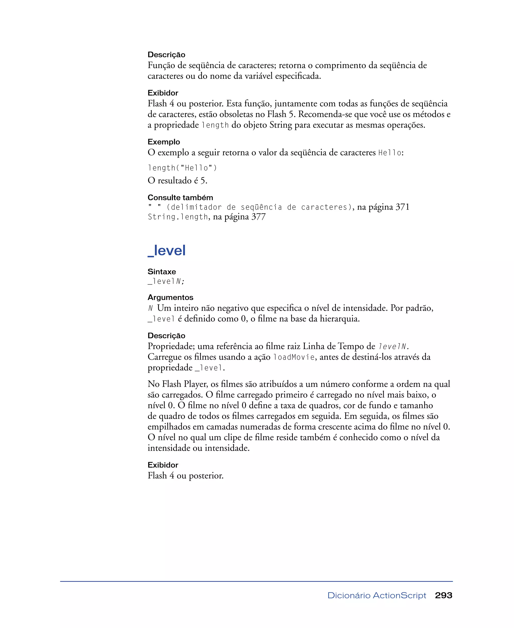 Dicionário ActionScript 293
Descrição
Função de seqüência de caracteres; retorna o comprimento da seqüência de
caracteres ou do nome da variável especiﬁcada.
Exibidor
Flash 4 ou posterior. Esta função, juntamente com todas as funções de seqüência
de caracteres, estão obsoletas no Flash 5. Recomenda-se que você use os métodos e
a propriedade length do objeto String para executar as mesmas operações.
Exemplo
O exemplo a seguir retorna o valor da seqüência de caracteres Hello:
length("Hello")
O resultado é 5.
Consulte também
" " (delimitador de seqüência de caracteres), na página 371
String.length, na página 377
_level
Sintaxe
_levelN;
Argumentos
N Um inteiro não negativo que especiﬁca o nível de intensidade. Por padrão,
_level é deﬁnido como 0, o ﬁlme na base da hierarquia.
Descrição
Propriedade; uma referência ao ﬁlme raiz Linha de Tempo de levelN.
Carregue os ﬁlmes usando a ação loadMovie, antes de destiná-los através da
propriedade _level.
No Flash Player, os ﬁlmes são atribuídos a um número conforme a ordem na qual
são carregados. O ﬁlme carregado primeiro é carregado no nível mais baixo, o
nível 0. O ﬁlme no nível 0 deﬁne a taxa de quadros, cor de fundo e tamanho
de quadro de todos os ﬁlmes carregados em seguida. Em seguida, os ﬁlmes são
empilhados em camadas numeradas de forma crescente acima do ﬁlme no nível 0.
O nível no qual um clipe de ﬁlme reside também é conhecido como o nível da
intensidade ou intensidade.
Exibidor
Flash 4 ou posterior.
 