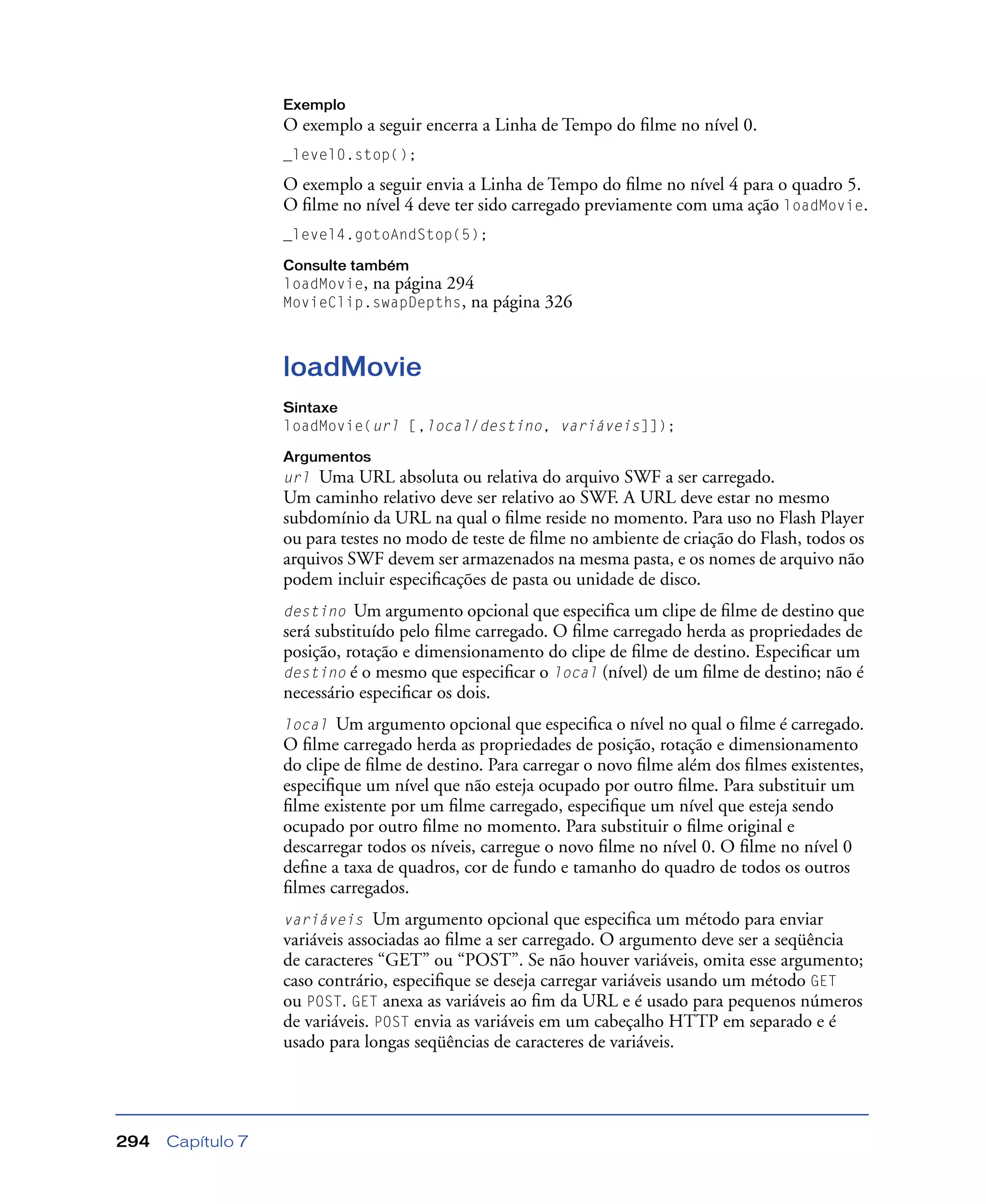 Capítulo 7294
Exemplo
O exemplo a seguir encerra a Linha de Tempo do ﬁlme no nível 0.
_level0.stop();
O exemplo a seguir envia a Linha de Tempo do ﬁlme no nível 4 para o quadro 5.
O ﬁlme no nível 4 deve ter sido carregado previamente com uma ação loadMovie.
_level4.gotoAndStop(5);
Consulte também
loadMovie, na página 294
MovieClip.swapDepths, na página 326
loadMovie
Sintaxe
loadMovie(url [,local/destino, variáveis]]);
Argumentos
url Uma URL absoluta ou relativa do arquivo SWF a ser carregado.
Um caminho relativo deve ser relativo ao SWF. A URL deve estar no mesmo
subdomínio da URL na qual o ﬁlme reside no momento. Para uso no Flash Player
ou para testes no modo de teste de ﬁlme no ambiente de criação do Flash, todos os
arquivos SWF devem ser armazenados na mesma pasta, e os nomes de arquivo não
podem incluir especiﬁcações de pasta ou unidade de disco.
destino Um argumento opcional que especiﬁca um clipe de ﬁlme de destino que
será substituído pelo ﬁlme carregado. O ﬁlme carregado herda as propriedades de
posição, rotação e dimensionamento do clipe de ﬁlme de destino. Especiﬁcar um
destino é o mesmo que especiﬁcar o local (nível) de um ﬁlme de destino; não é
necessário especiﬁcar os dois.
local Um argumento opcional que especiﬁca o nível no qual o ﬁlme é carregado.
O ﬁlme carregado herda as propriedades de posição, rotação e dimensionamento
do clipe de ﬁlme de destino. Para carregar o novo ﬁlme além dos ﬁlmes existentes,
especiﬁque um nível que não esteja ocupado por outro ﬁlme. Para substituir um
ﬁlme existente por um ﬁlme carregado, especiﬁque um nível que esteja sendo
ocupado por outro ﬁlme no momento. Para substituir o ﬁlme original e
descarregar todos os níveis, carregue o novo ﬁlme no nível 0. O ﬁlme no nível 0
deﬁne a taxa de quadros, cor de fundo e tamanho do quadro de todos os outros
ﬁlmes carregados.
variáveis Um argumento opcional que especiﬁca um método para enviar
variáveis associadas ao ﬁlme a ser carregado. O argumento deve ser a seqüência
de caracteres “GET” ou “POST”. Se não houver variáveis, omita esse argumento;
caso contrário, especiﬁque se deseja carregar variáveis usando um método GET
ou POST. GET anexa as variáveis ao ﬁm da URL e é usado para pequenos números
de variáveis. POST envia as variáveis em um cabeçalho HTTP em separado e é
usado para longas seqüências de caracteres de variáveis.
 