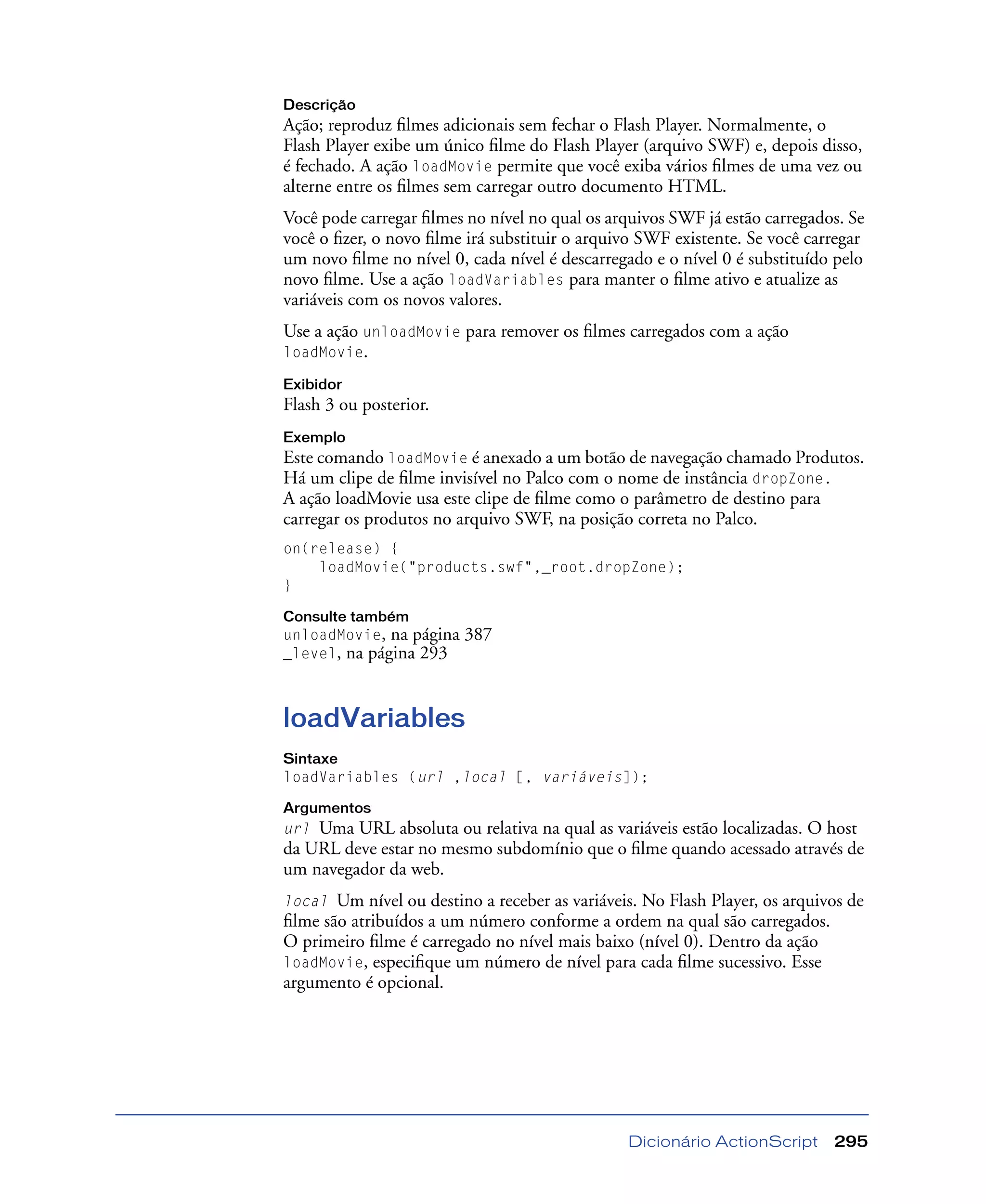 Dicionário ActionScript 295
Descrição
Ação; reproduz ﬁlmes adicionais sem fechar o Flash Player. Normalmente, o
Flash Player exibe um único ﬁlme do Flash Player (arquivo SWF) e, depois disso,
é fechado. A ação loadMovie permite que você exiba vários ﬁlmes de uma vez ou
alterne entre os ﬁlmes sem carregar outro documento HTML.
Você pode carregar ﬁlmes no nível no qual os arquivos SWF já estão carregados. Se
você o ﬁzer, o novo ﬁlme irá substituir o arquivo SWF existente. Se você carregar
um novo ﬁlme no nível 0, cada nível é descarregado e o nível 0 é substituído pelo
novo ﬁlme. Use a ação loadVariables para manter o ﬁlme ativo e atualize as
variáveis com os novos valores.
Use a ação unloadMovie para remover os ﬁlmes carregados com a ação
loadMovie.
Exibidor
Flash 3 ou posterior.
Exemplo
Este comando loadMovie é anexado a um botão de navegação chamado Produtos.
Há um clipe de ﬁlme invisível no Palco com o nome de instância dropZone.
A ação loadMovie usa este clipe de ﬁlme como o parâmetro de destino para
carregar os produtos no arquivo SWF, na posição correta no Palco.
on(release) {
loadMovie("products.swf",_root.dropZone);
}
Consulte também
unloadMovie, na página 387
_level, na página 293
loadVariables
Sintaxe
loadVariables (url ,local [, variáveis]);
Argumentos
url Uma URL absoluta ou relativa na qual as variáveis estão localizadas. O host
da URL deve estar no mesmo subdomínio que o ﬁlme quando acessado através de
um navegador da web.
local Um nível ou destino a receber as variáveis. No Flash Player, os arquivos de
ﬁlme são atribuídos a um número conforme a ordem na qual são carregados.
O primeiro ﬁlme é carregado no nível mais baixo (nível 0). Dentro da ação
loadMovie, especiﬁque um número de nível para cada ﬁlme sucessivo. Esse
argumento é opcional.
 