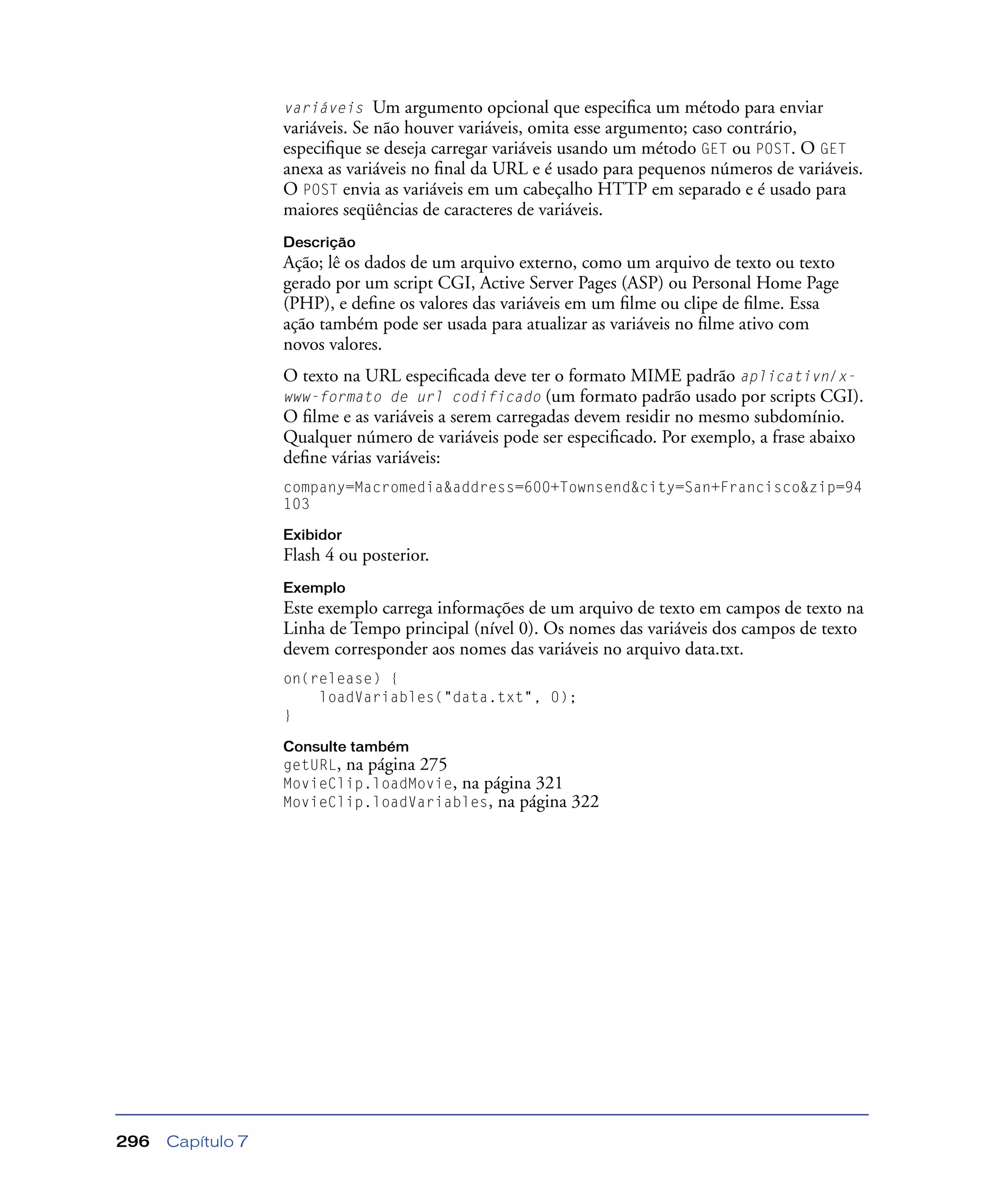 Capítulo 7296
variáveis Um argumento opcional que especiﬁca um método para enviar
variáveis. Se não houver variáveis, omita esse argumento; caso contrário,
especiﬁque se deseja carregar variáveis usando um método GET ou POST. O GET
anexa as variáveis no ﬁnal da URL e é usado para pequenos números de variáveis.
O POST envia as variáveis em um cabeçalho HTTP em separado e é usado para
maiores seqüências de caracteres de variáveis.
Descrição
Ação; lê os dados de um arquivo externo, como um arquivo de texto ou texto
gerado por um script CGI, Active Server Pages (ASP) ou Personal Home Page
(PHP), e deﬁne os valores das variáveis em um ﬁlme ou clipe de ﬁlme. Essa
ação também pode ser usada para atualizar as variáveis no ﬁlme ativo com
novos valores.
O texto na URL especiﬁcada deve ter o formato MIME padrão aplicativn/x-
www-formato de url codificado (um formato padrão usado por scripts CGI).
O ﬁlme e as variáveis a serem carregadas devem residir no mesmo subdomínio.
Qualquer número de variáveis pode ser especiﬁcado. Por exemplo, a frase abaixo
deﬁne várias variáveis:
company=Macromedia&address=600+Townsend&city=San+Francisco&zip=94
103
Exibidor
Flash 4 ou posterior.
Exemplo
Este exemplo carrega informações de um arquivo de texto em campos de texto na
Linha de Tempo principal (nível 0). Os nomes das variáveis dos campos de texto
devem corresponder aos nomes das variáveis no arquivo data.txt.
on(release) {
loadVariables("data.txt", 0);
}
Consulte também
getURL, na página 275
MovieClip.loadMovie, na página 321
MovieClip.loadVariables, na página 322
 