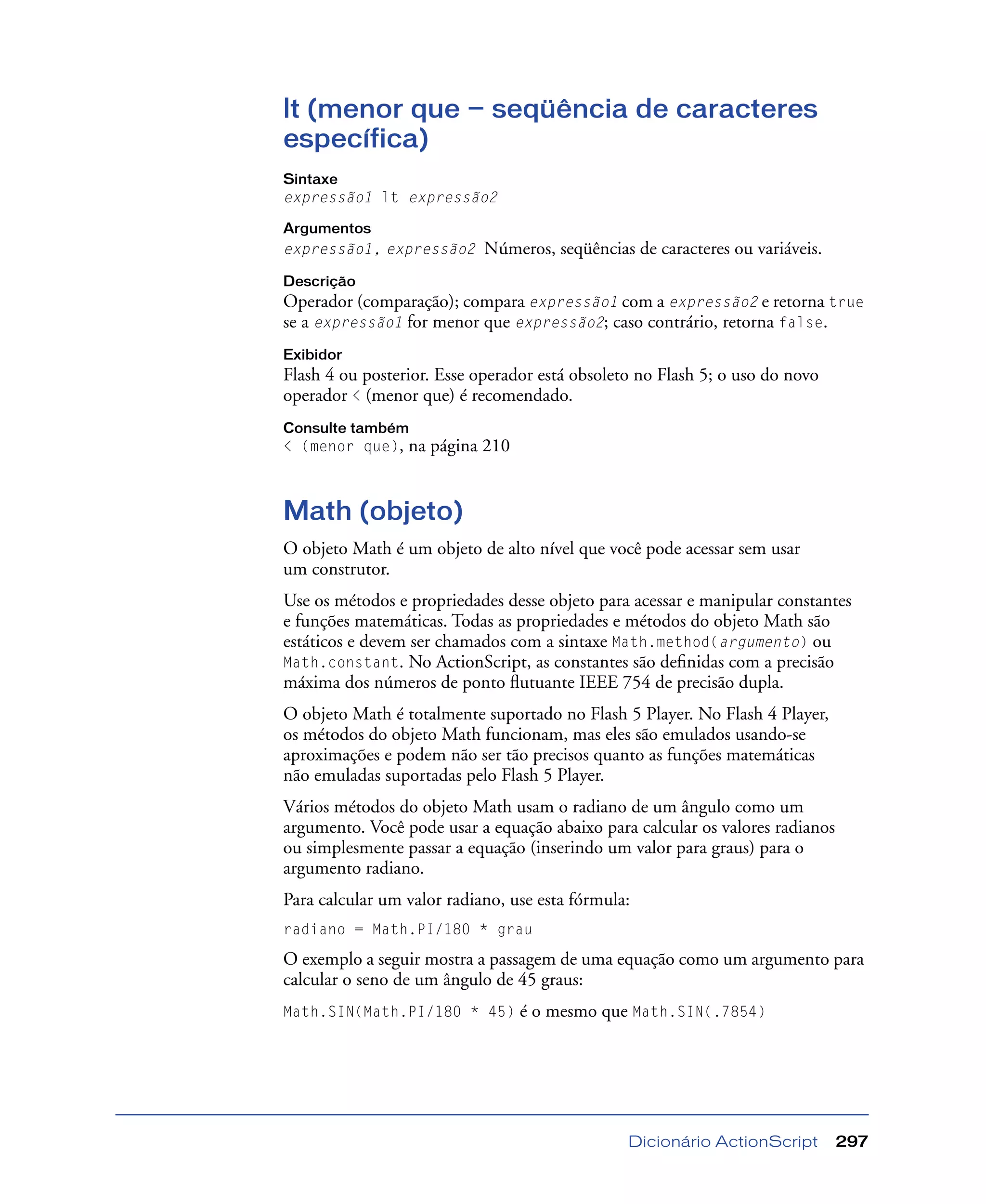 Dicionário ActionScript 297
lt (menor que — seqüência de caracteres
específica)
Sintaxe
expressão1 lt expressão2
Argumentos
expressão1, expressão2 Números, seqüências de caracteres ou variáveis.
Descrição
Operador (comparação); compara expressão1 com a expressão2 e retorna true
se a expressão1 for menor que expressão2; caso contrário, retorna false.
Exibidor
Flash 4 ou posterior. Esse operador está obsoleto no Flash 5; o uso do novo
operador < (menor que) é recomendado.
Consulte também
< (menor que), na página 210
Math (objeto)
O objeto Math é um objeto de alto nível que você pode acessar sem usar
um construtor.
Use os métodos e propriedades desse objeto para acessar e manipular constantes
e funções matemáticas. Todas as propriedades e métodos do objeto Math são
estáticos e devem ser chamados com a sintaxe Math.method(argumento) ou
Math.constant. No ActionScript, as constantes são deﬁnidas com a precisão
máxima dos números de ponto ﬂutuante IEEE 754 de precisão dupla.
O objeto Math é totalmente suportado no Flash 5 Player. No Flash 4 Player,
os métodos do objeto Math funcionam, mas eles são emulados usando-se
aproximações e podem não ser tão precisos quanto as funções matemáticas
não emuladas suportadas pelo Flash 5 Player.
Vários métodos do objeto Math usam o radiano de um ângulo como um
argumento. Você pode usar a equação abaixo para calcular os valores radianos
ou simplesmente passar a equação (inserindo um valor para graus) para o
argumento radiano.
Para calcular um valor radiano, use esta fórmula:
radiano = Math.PI/180 * grau
O exemplo a seguir mostra a passagem de uma equação como um argumento para
calcular o seno de um ângulo de 45 graus:
Math.SIN(Math.PI/180 * 45) é o mesmo que Math.SIN(.7854)
 