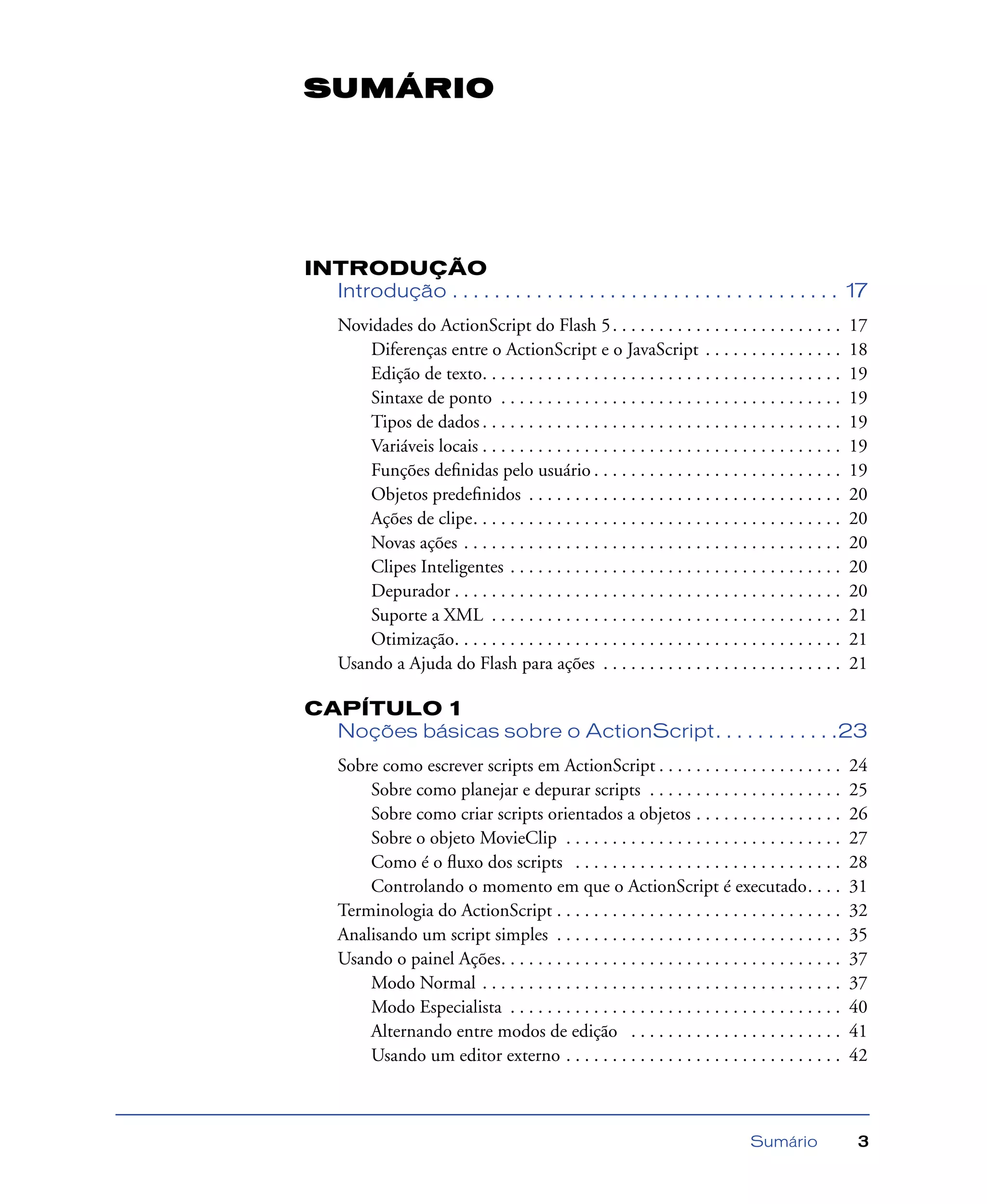Sumário 3
INTRODUÇÃO
Introdução . . . . . . . . . . . . . . . . . . . . . . . . . . . . . . . . . . . . . 17
Novidades do ActionScript do Flash 5. . . . . . . . . . . . . . . . . . . . . . . . . 17
Diferenças entre o ActionScript e o JavaScript . . . . . . . . . . . . . . . 18
Edição de texto. . . . . . . . . . . . . . . . . . . . . . . . . . . . . . . . . . . . . . . 19
Sintaxe de ponto . . . . . . . . . . . . . . . . . . . . . . . . . . . . . . . . . . . . . 19
Tipos de dados . . . . . . . . . . . . . . . . . . . . . . . . . . . . . . . . . . . . . . . 19
Variáveis locais . . . . . . . . . . . . . . . . . . . . . . . . . . . . . . . . . . . . . . . 19
Funções deﬁnidas pelo usuário . . . . . . . . . . . . . . . . . . . . . . . . . . . 19
Objetos predeﬁnidos . . . . . . . . . . . . . . . . . . . . . . . . . . . . . . . . . . 20
Ações de clipe. . . . . . . . . . . . . . . . . . . . . . . . . . . . . . . . . . . . . . . . 20
Novas ações . . . . . . . . . . . . . . . . . . . . . . . . . . . . . . . . . . . . . . . . . 20
Clipes Inteligentes . . . . . . . . . . . . . . . . . . . . . . . . . . . . . . . . . . . . 20
Depurador . . . . . . . . . . . . . . . . . . . . . . . . . . . . . . . . . . . . . . . . . . 20
Suporte a XML . . . . . . . . . . . . . . . . . . . . . . . . . . . . . . . . . . . . . . 21
Otimização. . . . . . . . . . . . . . . . . . . . . . . . . . . . . . . . . . . . . . . . . . 21
Usando a Ajuda do Flash para ações . . . . . . . . . . . . . . . . . . . . . . . . . . 21
CAPÍTULO 1
Noções básicas sobre o ActionScript. . . . . . . . . . . .23
Sobre como escrever scripts em ActionScript . . . . . . . . . . . . . . . . . . . . 24
Sobre como planejar e depurar scripts . . . . . . . . . . . . . . . . . . . . . 25
Sobre como criar scripts orientados a objetos . . . . . . . . . . . . . . . . 26
Sobre o objeto MovieClip . . . . . . . . . . . . . . . . . . . . . . . . . . . . . . 27
Como é o ﬂuxo dos scripts . . . . . . . . . . . . . . . . . . . . . . . . . . . . . 28
Controlando o momento em que o ActionScript é executado. . . . 31
Terminologia do ActionScript . . . . . . . . . . . . . . . . . . . . . . . . . . . . . . . 32
Analisando um script simples . . . . . . . . . . . . . . . . . . . . . . . . . . . . . . . 35
Usando o painel Ações. . . . . . . . . . . . . . . . . . . . . . . . . . . . . . . . . . . . . 37
Modo Normal . . . . . . . . . . . . . . . . . . . . . . . . . . . . . . . . . . . . . . . 37
Modo Especialista . . . . . . . . . . . . . . . . . . . . . . . . . . . . . . . . . . . . 40
Alternando entre modos de edição . . . . . . . . . . . . . . . . . . . . . . . 41
Usando um editor externo . . . . . . . . . . . . . . . . . . . . . . . . . . . . . . 42
SUMÁRIO
 