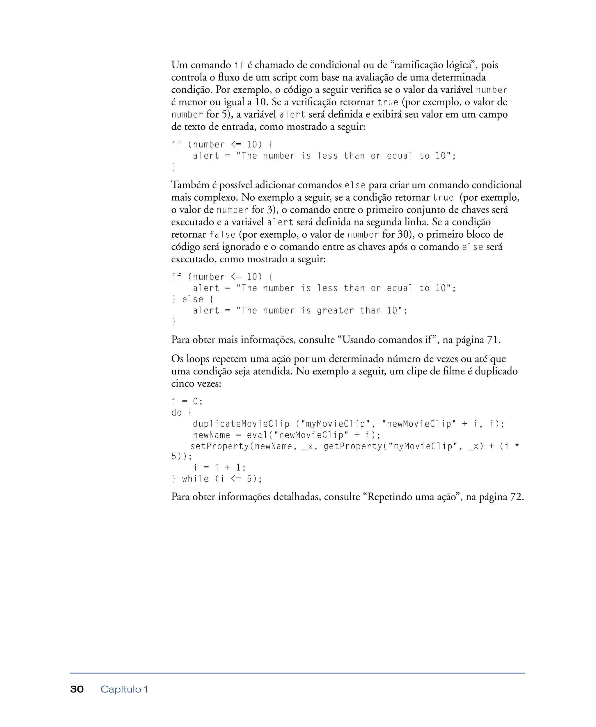 Capítulo 130
Um comando if é chamado de condicional ou de “ramiﬁcação lógica”, pois
controla o ﬂuxo de um script com base na avaliação de uma determinada
condição. Por exemplo, o código a seguir veriﬁca se o valor da variável number
é menor ou igual a 10. Se a veriﬁcação retornar true (por exemplo, o valor de
number for 5), a variável alert será deﬁnida e exibirá seu valor em um campo
de texto de entrada, como mostrado a seguir:
if (number <= 10) {
alert = "The number is less than or equal to 10";
}
Também é possível adicionar comandos else para criar um comando condicional
mais complexo. No exemplo a seguir, se a condição retornar true (por exemplo,
o valor de number for 3), o comando entre o primeiro conjunto de chaves será
executado e a variável alert será deﬁnida na segunda linha. Se a condição
retornar false (por exemplo, o valor de number for 30), o primeiro bloco de
código será ignorado e o comando entre as chaves após o comando else será
executado, como mostrado a seguir:
if (number <= 10) {
alert = "The number is less than or equal to 10";
} else {
alert = "The number is greater than 10";
}
Para obter mais informações, consulte “Usando comandos if”, na página 71.
Os loops repetem uma ação por um determinado número de vezes ou até que
uma condição seja atendida. No exemplo a seguir, um clipe de ﬁlme é duplicado
cinco vezes:
i = 0;
do {
duplicateMovieClip ("myMovieClip", "newMovieClip" + i, i);
newName = eval("newMovieClip" + i);
setProperty(newName, _x, getProperty("myMovieClip", _x) + (i *
5));
i = i + 1;
} while (i <= 5);
Para obter informações detalhadas, consulte “Repetindo uma ação”, na página 72.
 