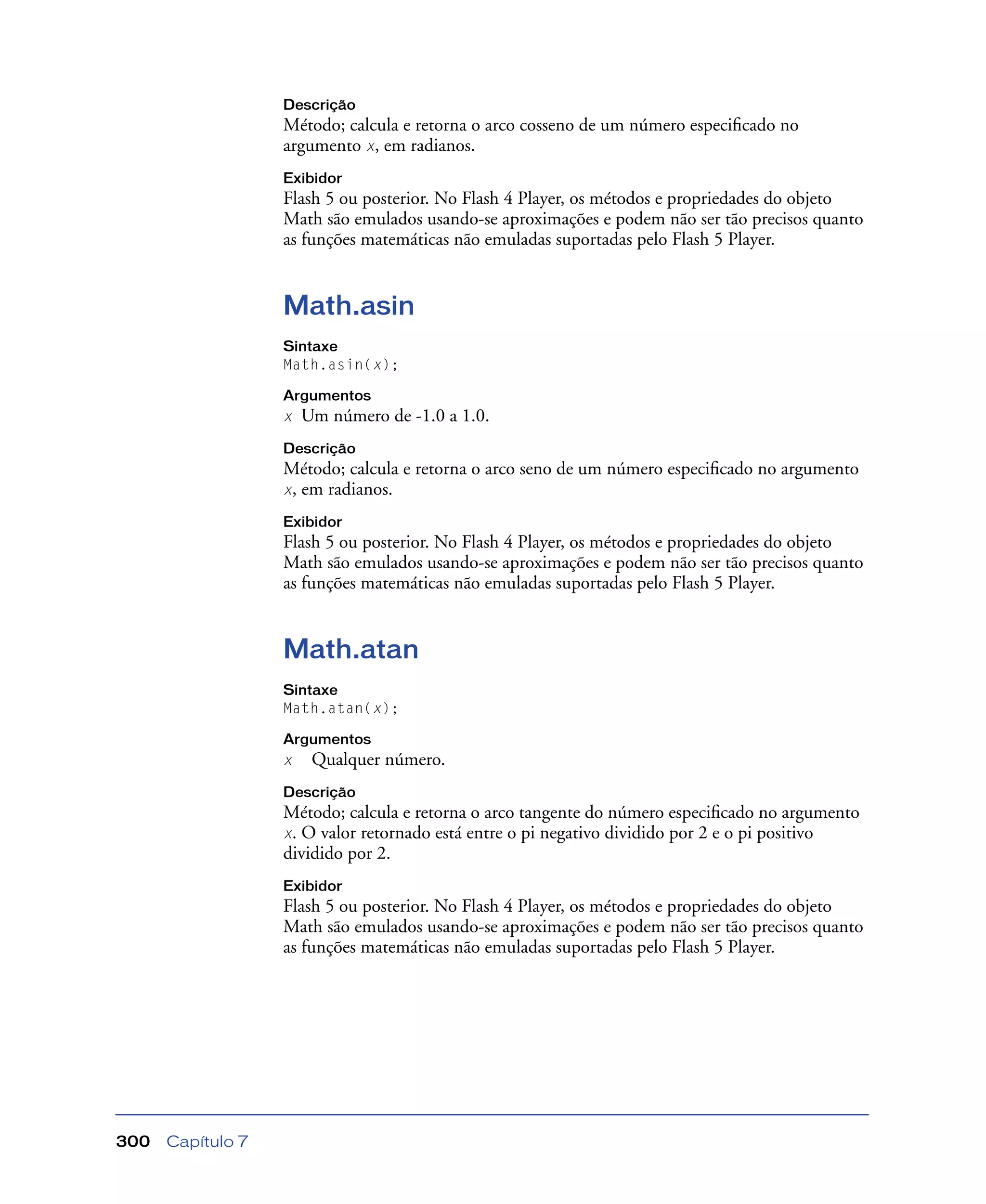 Capítulo 7300
Descrição
Método; calcula e retorna o arco cosseno de um número especiﬁcado no
argumento x, em radianos.
Exibidor
Flash 5 ou posterior. No Flash 4 Player, os métodos e propriedades do objeto
Math são emulados usando-se aproximações e podem não ser tão precisos quanto
as funções matemáticas não emuladas suportadas pelo Flash 5 Player.
Math.asin
Sintaxe
Math.asin(x);
Argumentos
x Um número de -1.0 a 1.0.
Descrição
Método; calcula e retorna o arco seno de um número especiﬁcado no argumento
x, em radianos.
Exibidor
Flash 5 ou posterior. No Flash 4 Player, os métodos e propriedades do objeto
Math são emulados usando-se aproximações e podem não ser tão precisos quanto
as funções matemáticas não emuladas suportadas pelo Flash 5 Player.
Math.atan
Sintaxe
Math.atan(x);
Argumentos
x Qualquer número.
Descrição
Método; calcula e retorna o arco tangente do número especiﬁcado no argumento
x. O valor retornado está entre o pi negativo dividido por 2 e o pi positivo
dividido por 2.
Exibidor
Flash 5 ou posterior. No Flash 4 Player, os métodos e propriedades do objeto
Math são emulados usando-se aproximações e podem não ser tão precisos quanto
as funções matemáticas não emuladas suportadas pelo Flash 5 Player.
 