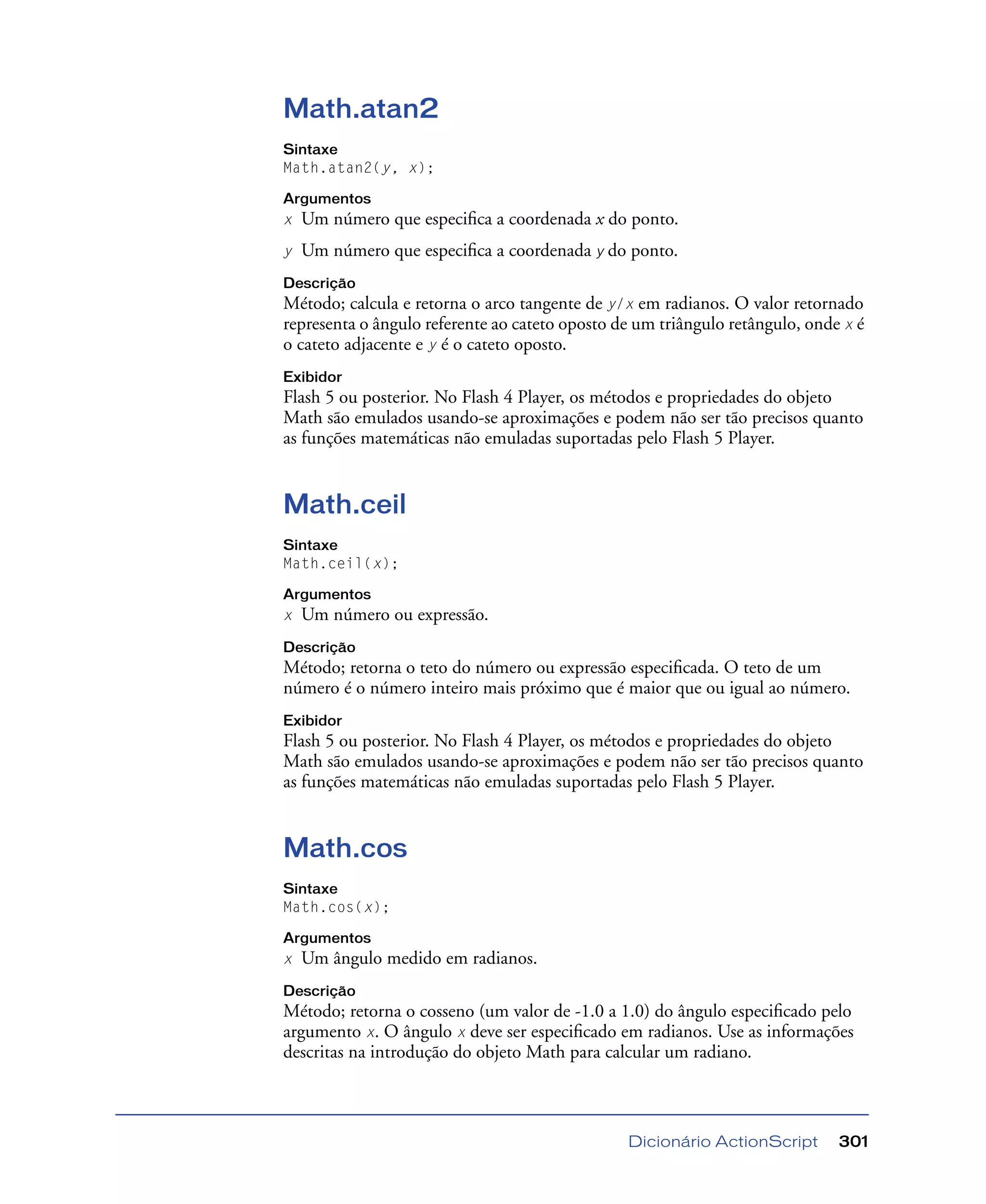 Dicionário ActionScript 301
Math.atan2
Sintaxe
Math.atan2(y, x);
Argumentos
x Um número que especiﬁca a coordenada x do ponto.
y Um número que especiﬁca a coordenada y do ponto.
Descrição
Método; calcula e retorna o arco tangente de y/x em radianos. O valor retornado
representa o ângulo referente ao cateto oposto de um triângulo retângulo, onde x é
o cateto adjacente e y é o cateto oposto.
Exibidor
Flash 5 ou posterior. No Flash 4 Player, os métodos e propriedades do objeto
Math são emulados usando-se aproximações e podem não ser tão precisos quanto
as funções matemáticas não emuladas suportadas pelo Flash 5 Player.
Math.ceil
Sintaxe
Math.ceil(x);
Argumentos
x Um número ou expressão.
Descrição
Método; retorna o teto do número ou expressão especiﬁcada. O teto de um
número é o número inteiro mais próximo que é maior que ou igual ao número.
Exibidor
Flash 5 ou posterior. No Flash 4 Player, os métodos e propriedades do objeto
Math são emulados usando-se aproximações e podem não ser tão precisos quanto
as funções matemáticas não emuladas suportadas pelo Flash 5 Player.
Math.cos
Sintaxe
Math.cos(x);
Argumentos
x Um ângulo medido em radianos.
Descrição
Método; retorna o cosseno (um valor de -1.0 a 1.0) do ângulo especiﬁcado pelo
argumento x. O ângulo x deve ser especiﬁcado em radianos. Use as informações
descritas na introdução do objeto Math para calcular um radiano.
 