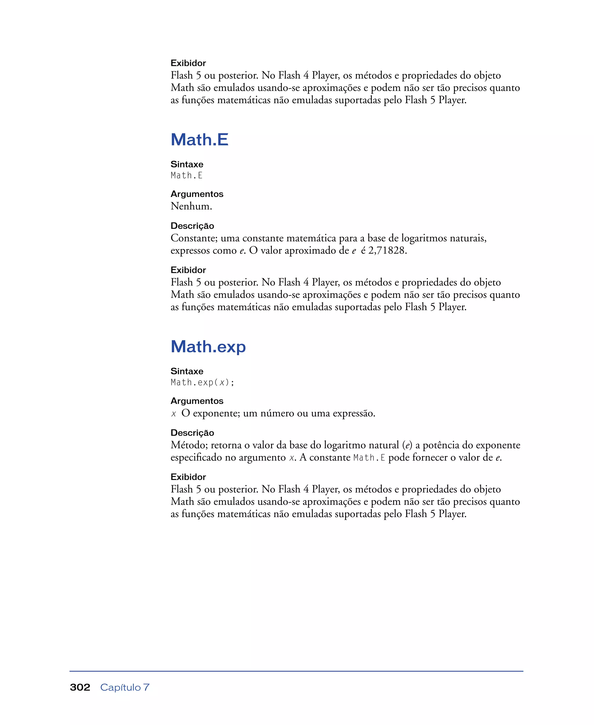 Capítulo 7302
Exibidor
Flash 5 ou posterior. No Flash 4 Player, os métodos e propriedades do objeto
Math são emulados usando-se aproximações e podem não ser tão precisos quanto
as funções matemáticas não emuladas suportadas pelo Flash 5 Player.
Math.E
Sintaxe
Math.E
Argumentos
Nenhum.
Descrição
Constante; uma constante matemática para a base de logaritmos naturais,
expressos como e. O valor aproximado de e é 2,71828.
Exibidor
Flash 5 ou posterior. No Flash 4 Player, os métodos e propriedades do objeto
Math são emulados usando-se aproximações e podem não ser tão precisos quanto
as funções matemáticas não emuladas suportadas pelo Flash 5 Player.
Math.exp
Sintaxe
Math.exp(x);
Argumentos
x O exponente; um número ou uma expressão.
Descrição
Método; retorna o valor da base do logaritmo natural (e) a potência do exponente
especiﬁcado no argumento x. A constante Math.E pode fornecer o valor de e.
Exibidor
Flash 5 ou posterior. No Flash 4 Player, os métodos e propriedades do objeto
Math são emulados usando-se aproximações e podem não ser tão precisos quanto
as funções matemáticas não emuladas suportadas pelo Flash 5 Player.
 