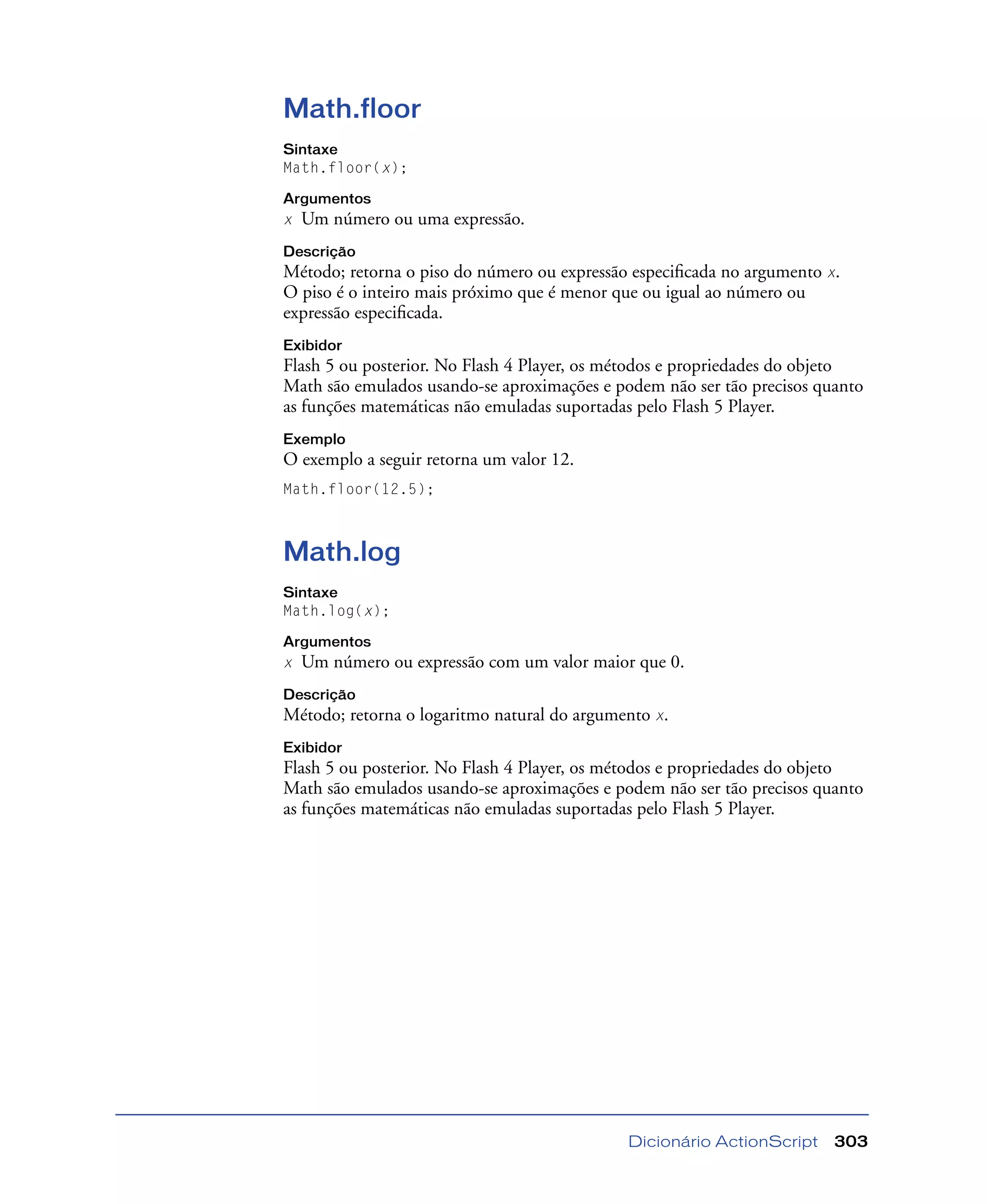 Dicionário ActionScript 303
Math.floor
Sintaxe
Math.floor(x);
Argumentos
x Um número ou uma expressão.
Descrição
Método; retorna o piso do número ou expressão especiﬁcada no argumento x.
O piso é o inteiro mais próximo que é menor que ou igual ao número ou
expressão especiﬁcada.
Exibidor
Flash 5 ou posterior. No Flash 4 Player, os métodos e propriedades do objeto
Math são emulados usando-se aproximações e podem não ser tão precisos quanto
as funções matemáticas não emuladas suportadas pelo Flash 5 Player.
Exemplo
O exemplo a seguir retorna um valor 12.
Math.floor(12.5);
Math.log
Sintaxe
Math.log(x);
Argumentos
x Um número ou expressão com um valor maior que 0.
Descrição
Método; retorna o logaritmo natural do argumento x.
Exibidor
Flash 5 ou posterior. No Flash 4 Player, os métodos e propriedades do objeto
Math são emulados usando-se aproximações e podem não ser tão precisos quanto
as funções matemáticas não emuladas suportadas pelo Flash 5 Player.
 