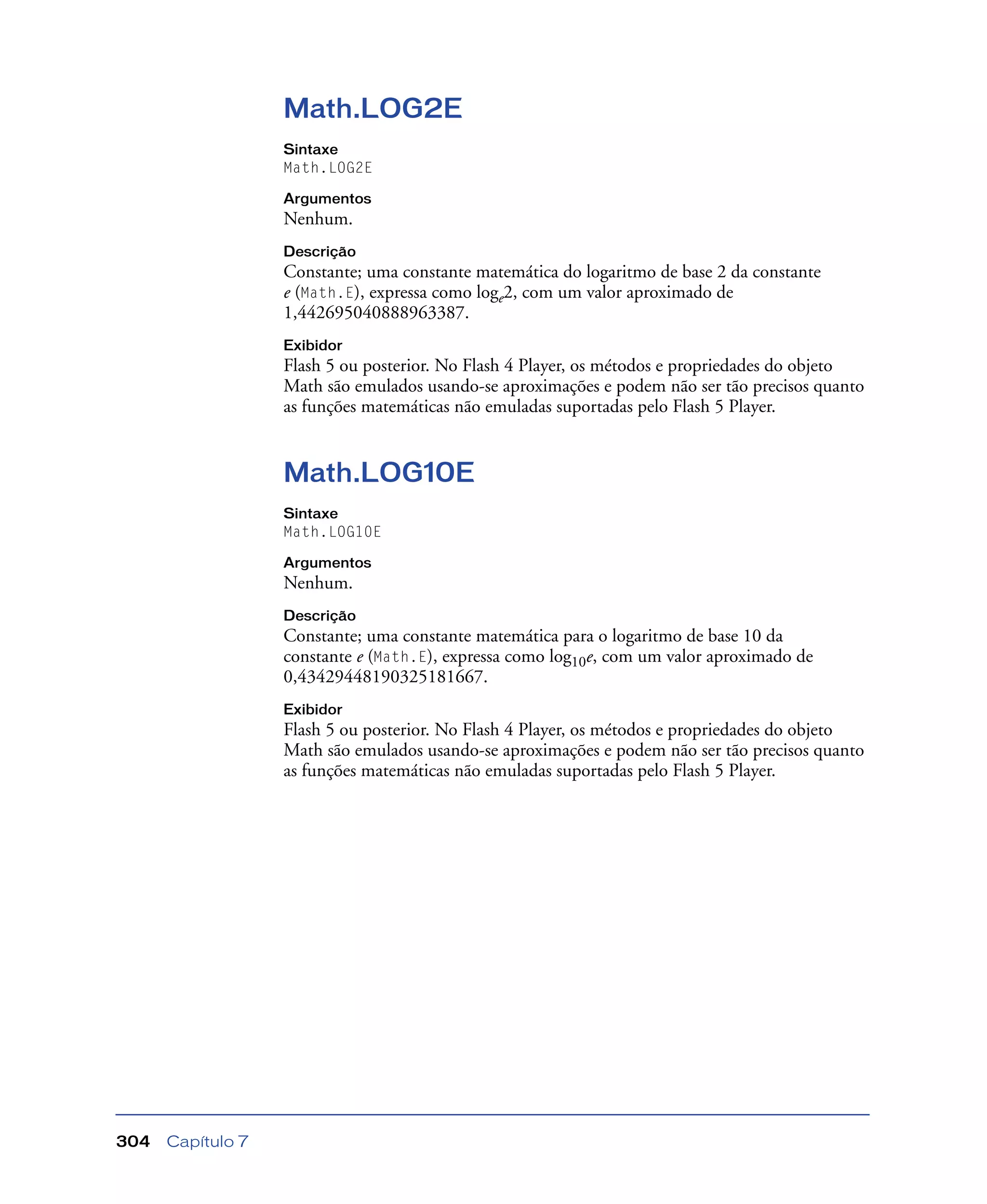 Capítulo 7304
Math.LOG2E
Sintaxe
Math.LOG2E
Argumentos
Nenhum.
Descrição
Constante; uma constante matemática do logaritmo de base 2 da constante
e (Math.E), expressa como loge2, com um valor aproximado de
1,442695040888963387.
Exibidor
Flash 5 ou posterior. No Flash 4 Player, os métodos e propriedades do objeto
Math são emulados usando-se aproximações e podem não ser tão precisos quanto
as funções matemáticas não emuladas suportadas pelo Flash 5 Player.
Math.LOG10E
Sintaxe
Math.LOG10E
Argumentos
Nenhum.
Descrição
Constante; uma constante matemática para o logaritmo de base 10 da
constante e (Math.E), expressa como log10e, com um valor aproximado de
0,43429448190325181667.
Exibidor
Flash 5 ou posterior. No Flash 4 Player, os métodos e propriedades do objeto
Math são emulados usando-se aproximações e podem não ser tão precisos quanto
as funções matemáticas não emuladas suportadas pelo Flash 5 Player.
 