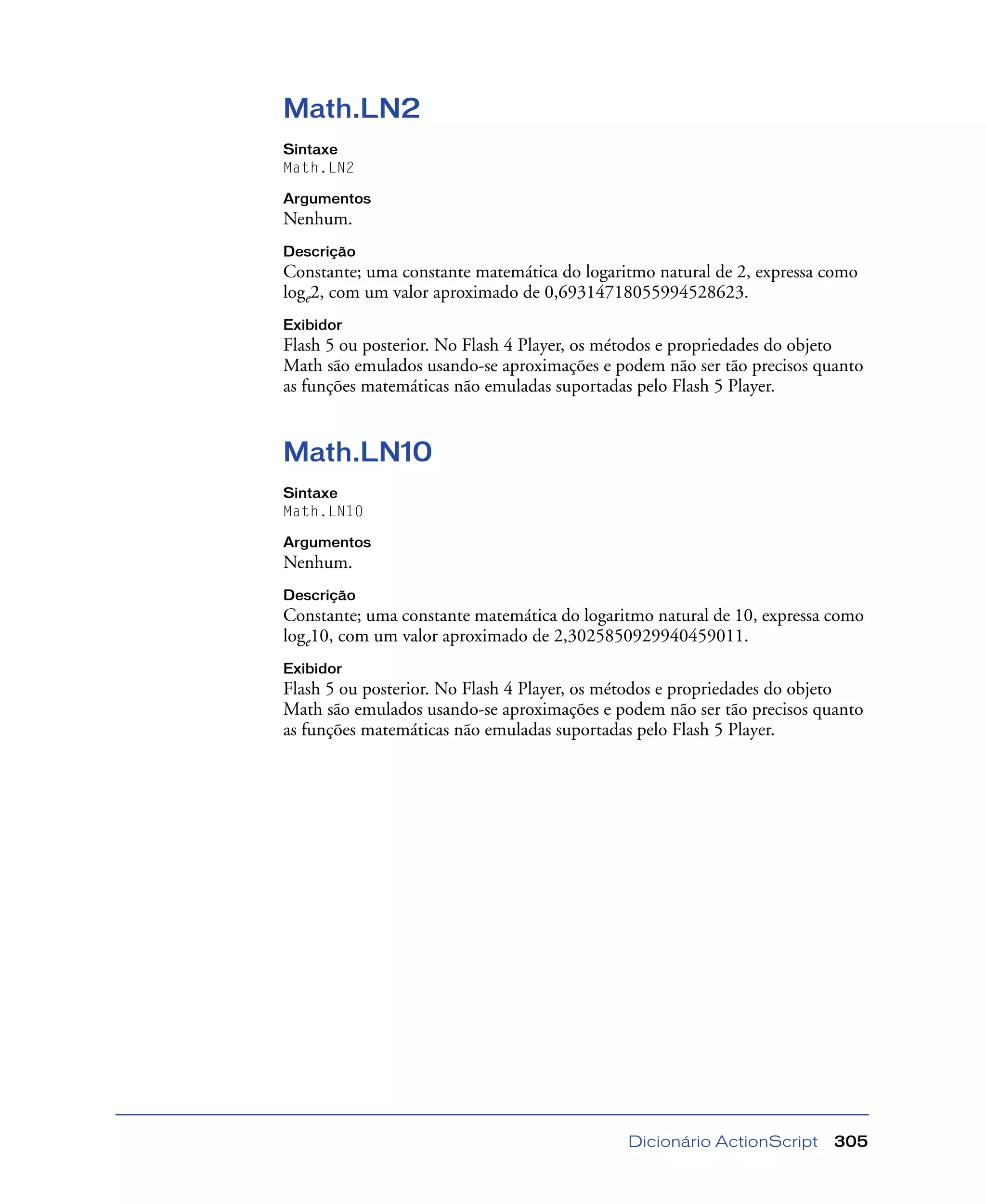 Dicionário ActionScript 305
Math.LN2
Sintaxe
Math.LN2
Argumentos
Nenhum.
Descrição
Constante; uma constante matemática do logaritmo natural de 2, expressa como
loge2, com um valor aproximado de 0,69314718055994528623.
Exibidor
Flash 5 ou posterior. No Flash 4 Player, os métodos e propriedades do objeto
Math são emulados usando-se aproximações e podem não ser tão precisos quanto
as funções matemáticas não emuladas suportadas pelo Flash 5 Player.
Math.LN10
Sintaxe
Math.LN10
Argumentos
Nenhum.
Descrição
Constante; uma constante matemática do logaritmo natural de 10, expressa como
loge10, com um valor aproximado de 2,3025850929940459011.
Exibidor
Flash 5 ou posterior. No Flash 4 Player, os métodos e propriedades do objeto
Math são emulados usando-se aproximações e podem não ser tão precisos quanto
as funções matemáticas não emuladas suportadas pelo Flash 5 Player.
 