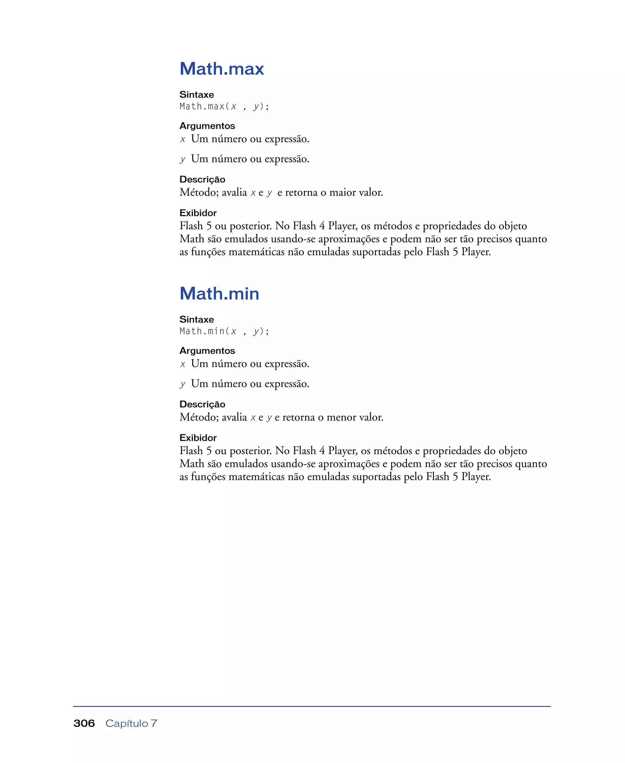 Capítulo 7306
Math.max
Sintaxe
Math.max(x , y);
Argumentos
x Um número ou expressão.
y Um número ou expressão.
Descrição
Método; avalia x e y e retorna o maior valor.
Exibidor
Flash 5 ou posterior. No Flash 4 Player, os métodos e propriedades do objeto
Math são emulados usando-se aproximações e podem não ser tão precisos quanto
as funções matemáticas não emuladas suportadas pelo Flash 5 Player.
Math.min
Sintaxe
Math.min(x , y);
Argumentos
x Um número ou expressão.
y Um número ou expressão.
Descrição
Método; avalia x e y e retorna o menor valor.
Exibidor
Flash 5 ou posterior. No Flash 4 Player, os métodos e propriedades do objeto
Math são emulados usando-se aproximações e podem não ser tão precisos quanto
as funções matemáticas não emuladas suportadas pelo Flash 5 Player.
 