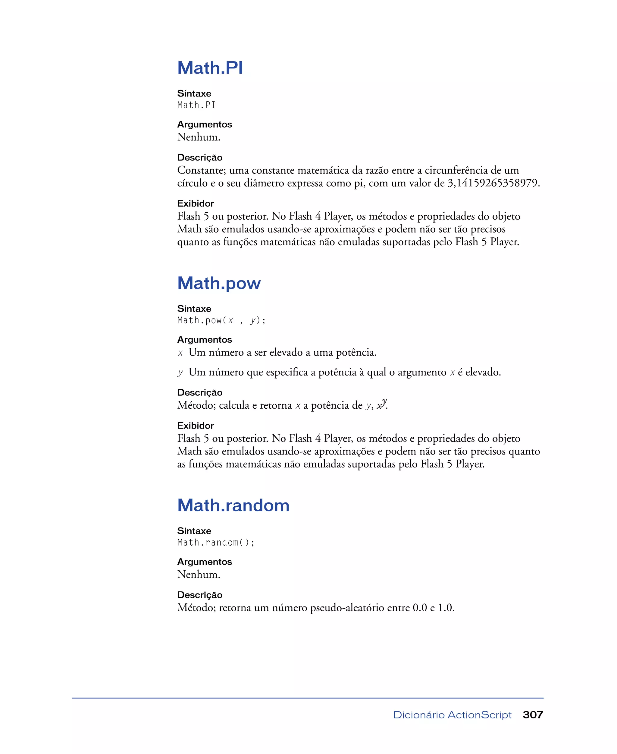 Dicionário ActionScript 307
Math.PI
Sintaxe
Math.PI
Argumentos
Nenhum.
Descrição
Constante; uma constante matemática da razão entre a circunferência de um
círculo e o seu diâmetro expressa como pi, com um valor de 3,14159265358979.
Exibidor
Flash 5 ou posterior. No Flash 4 Player, os métodos e propriedades do objeto
Math são emulados usando-se aproximações e podem não ser tão precisos
quanto as funções matemáticas não emuladas suportadas pelo Flash 5 Player.
Math.pow
Sintaxe
Math.pow(x , y);
Argumentos
x Um número a ser elevado a uma potência.
y Um número que especiﬁca a potência à qual o argumento x é elevado.
Descrição
Método; calcula e retorna x a potência de y, xy.
Exibidor
Flash 5 ou posterior. No Flash 4 Player, os métodos e propriedades do objeto
Math são emulados usando-se aproximações e podem não ser tão precisos quanto
as funções matemáticas não emuladas suportadas pelo Flash 5 Player.
Math.random
Sintaxe
Math.random();
Argumentos
Nenhum.
Descrição
Método; retorna um número pseudo-aleatório entre 0.0 e 1.0.
 