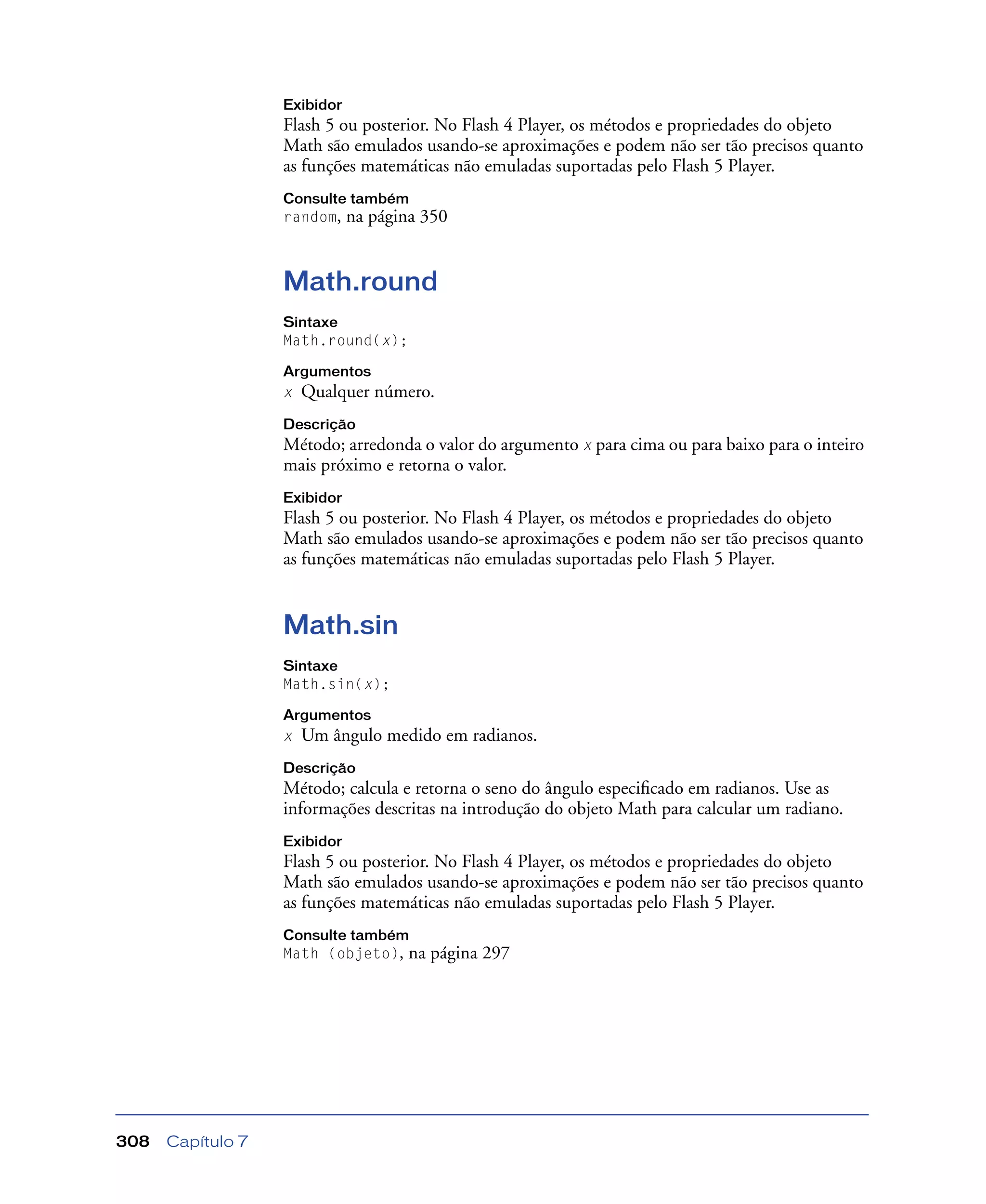 Capítulo 7308
Exibidor
Flash 5 ou posterior. No Flash 4 Player, os métodos e propriedades do objeto
Math são emulados usando-se aproximações e podem não ser tão precisos quanto
as funções matemáticas não emuladas suportadas pelo Flash 5 Player.
Consulte também
random, na página 350
Math.round
Sintaxe
Math.round(x);
Argumentos
x Qualquer número.
Descrição
Método; arredonda o valor do argumento x para cima ou para baixo para o inteiro
mais próximo e retorna o valor.
Exibidor
Flash 5 ou posterior. No Flash 4 Player, os métodos e propriedades do objeto
Math são emulados usando-se aproximações e podem não ser tão precisos quanto
as funções matemáticas não emuladas suportadas pelo Flash 5 Player.
Math.sin
Sintaxe
Math.sin(x);
Argumentos
x Um ângulo medido em radianos.
Descrição
Método; calcula e retorna o seno do ângulo especiﬁcado em radianos. Use as
informações descritas na introdução do objeto Math para calcular um radiano.
Exibidor
Flash 5 ou posterior. No Flash 4 Player, os métodos e propriedades do objeto
Math são emulados usando-se aproximações e podem não ser tão precisos quanto
as funções matemáticas não emuladas suportadas pelo Flash 5 Player.
Consulte também
Math (objeto), na página 297
 