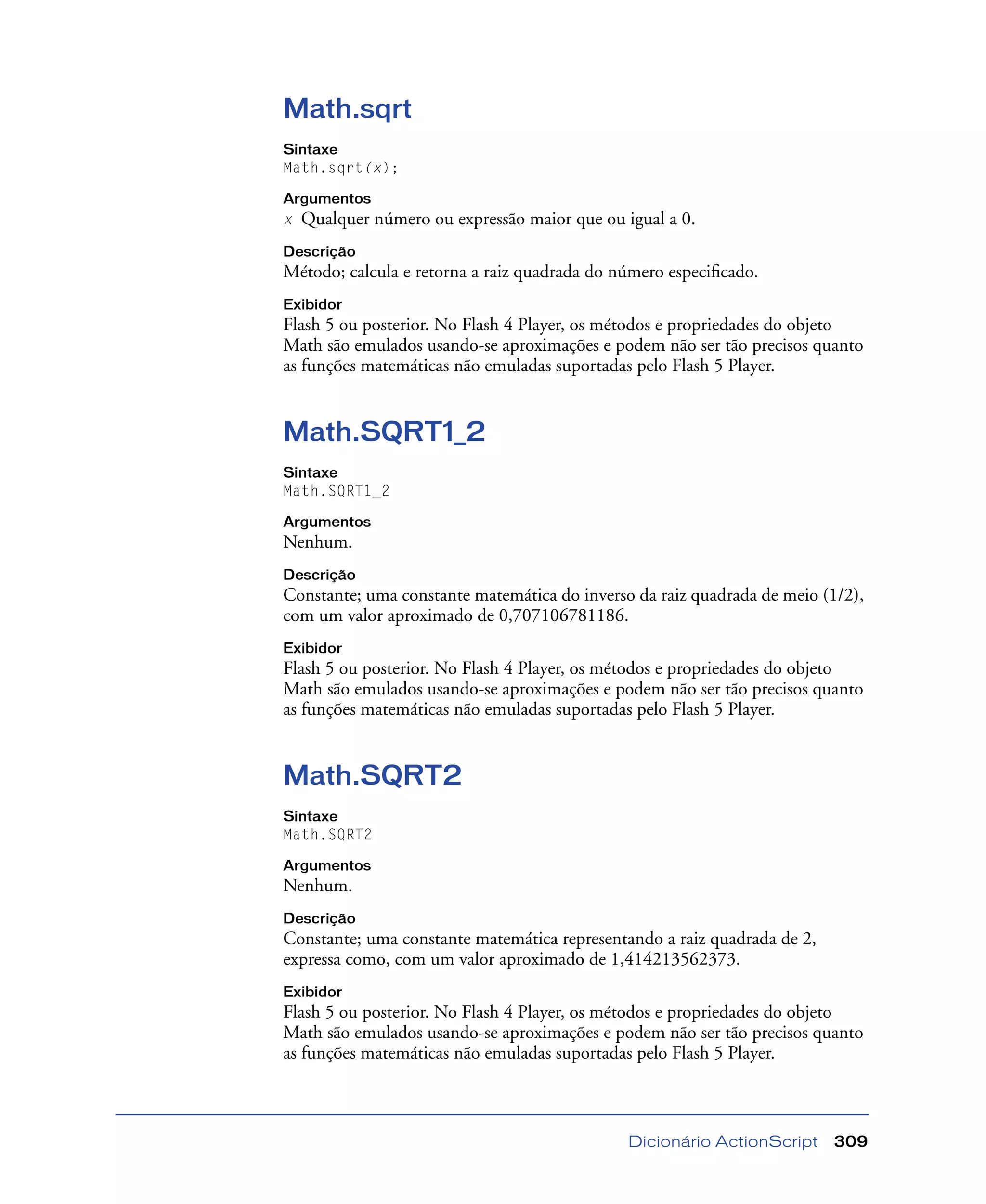 Dicionário ActionScript 309
Math.sqrt
Sintaxe
Math.sqrt(x);
Argumentos
x Qualquer número ou expressão maior que ou igual a 0.
Descrição
Método; calcula e retorna a raiz quadrada do número especiﬁcado.
Exibidor
Flash 5 ou posterior. No Flash 4 Player, os métodos e propriedades do objeto
Math são emulados usando-se aproximações e podem não ser tão precisos quanto
as funções matemáticas não emuladas suportadas pelo Flash 5 Player.
Math.SQRT1_2
Sintaxe
Math.SQRT1_2
Argumentos
Nenhum.
Descrição
Constante; uma constante matemática do inverso da raiz quadrada de meio (1/2),
com um valor aproximado de 0,707106781186.
Exibidor
Flash 5 ou posterior. No Flash 4 Player, os métodos e propriedades do objeto
Math são emulados usando-se aproximações e podem não ser tão precisos quanto
as funções matemáticas não emuladas suportadas pelo Flash 5 Player.
Math.SQRT2
Sintaxe
Math.SQRT2
Argumentos
Nenhum.
Descrição
Constante; uma constante matemática representando a raiz quadrada de 2,
expressa como, com um valor aproximado de 1,414213562373.
Exibidor
Flash 5 ou posterior. No Flash 4 Player, os métodos e propriedades do objeto
Math são emulados usando-se aproximações e podem não ser tão precisos quanto
as funções matemáticas não emuladas suportadas pelo Flash 5 Player.
 