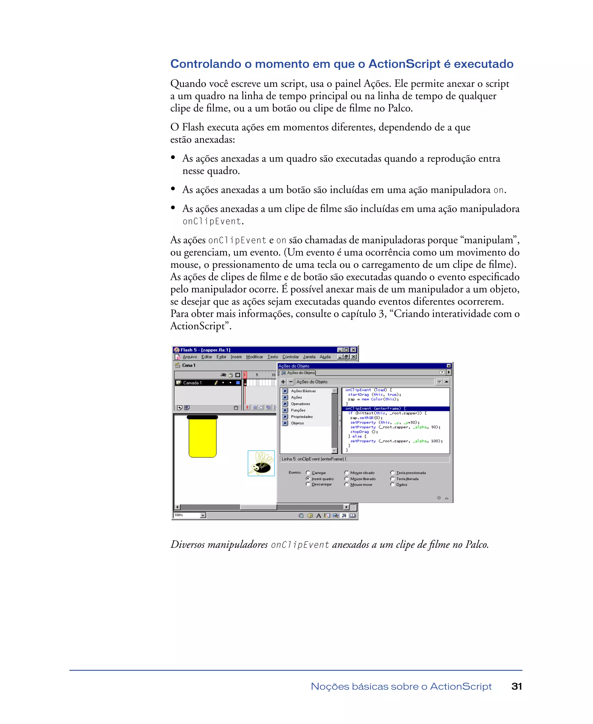 Noções básicas sobre o ActionScript 31
Controlando o momento em que o ActionScript é executado
Quando você escreve um script, usa o painel Ações. Ele permite anexar o script
a um quadro na linha de tempo principal ou na linha de tempo de qualquer
clipe de ﬁlme, ou a um botão ou clipe de ﬁlme no Palco.
O Flash executa ações em momentos diferentes, dependendo de a que
estão anexadas:
• As ações anexadas a um quadro são executadas quando a reprodução entra
nesse quadro.
• As ações anexadas a um botão são incluídas em uma ação manipuladora on.
• As ações anexadas a um clipe de ﬁlme são incluídas em uma ação manipuladora
onClipEvent.
As ações onClipEvent e on são chamadas de manipuladoras porque “manipulam”,
ou gerenciam, um evento. (Um evento é uma ocorrência como um movimento do
mouse, o pressionamento de uma tecla ou o carregamento de um clipe de ﬁlme).
As ações de clipes de ﬁlme e de botão são executadas quando o evento especiﬁcado
pelo manipulador ocorre. É possível anexar mais de um manipulador a um objeto,
se desejar que as ações sejam executadas quando eventos diferentes ocorrerem.
Para obter mais informações, consulte o capítulo 3, “Criando interatividade com o
ActionScript”.
Diversos manipuladores onClipEvent anexados a um clipe de ﬁlme no Palco.
 