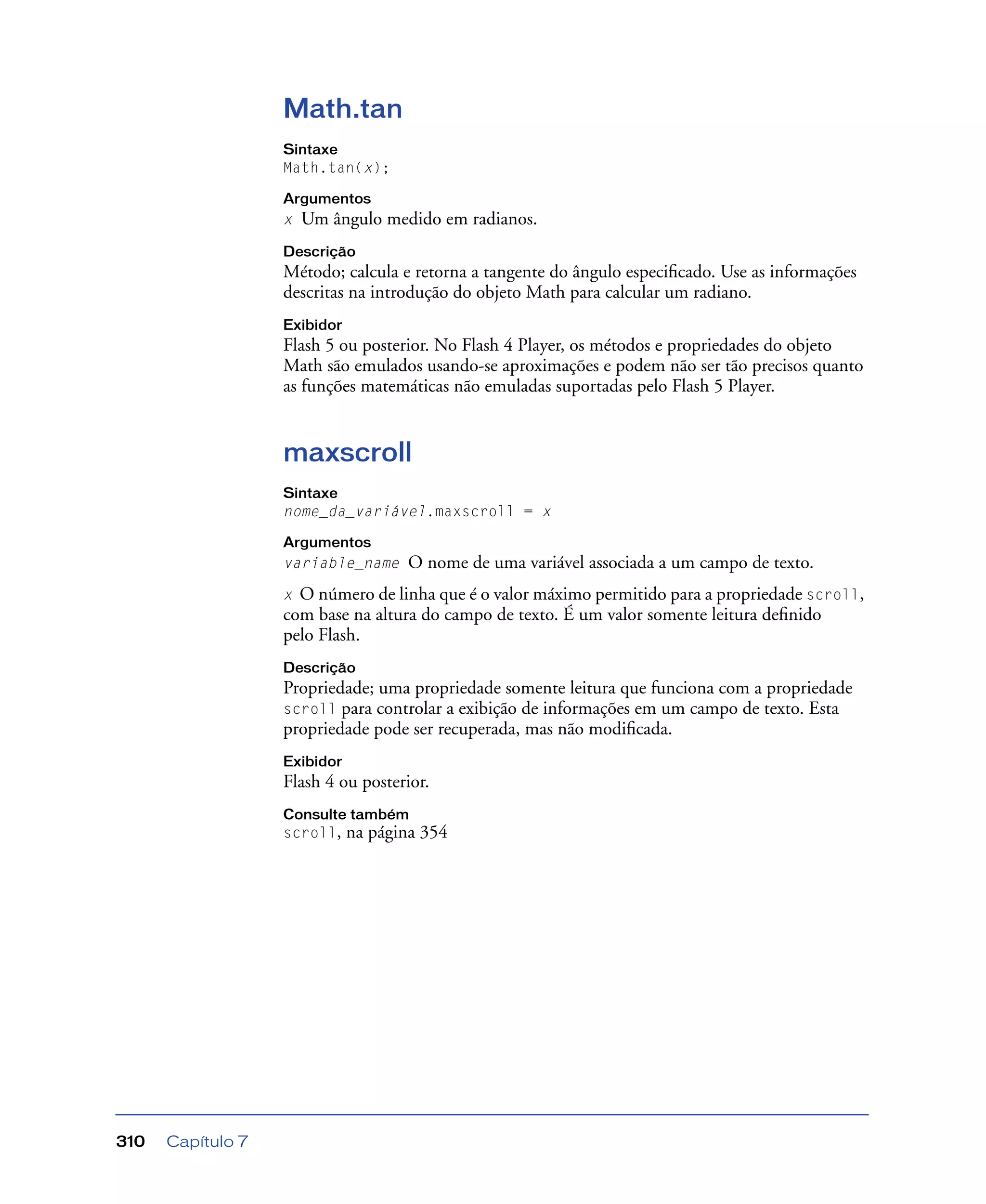 Capítulo 7310
Math.tan
Sintaxe
Math.tan(x);
Argumentos
x Um ângulo medido em radianos.
Descrição
Método; calcula e retorna a tangente do ângulo especiﬁcado. Use as informações
descritas na introdução do objeto Math para calcular um radiano.
Exibidor
Flash 5 ou posterior. No Flash 4 Player, os métodos e propriedades do objeto
Math são emulados usando-se aproximações e podem não ser tão precisos quanto
as funções matemáticas não emuladas suportadas pelo Flash 5 Player.
maxscroll
Sintaxe
nome_da_variável.maxscroll = x
Argumentos
variable_name O nome de uma variável associada a um campo de texto.
x O número de linha que é o valor máximo permitido para a propriedade scroll,
com base na altura do campo de texto. É um valor somente leitura deﬁnido
pelo Flash.
Descrição
Propriedade; uma propriedade somente leitura que funciona com a propriedade
scroll para controlar a exibição de informações em um campo de texto. Esta
propriedade pode ser recuperada, mas não modiﬁcada.
Exibidor
Flash 4 ou posterior.
Consulte também
scroll, na página 354
 