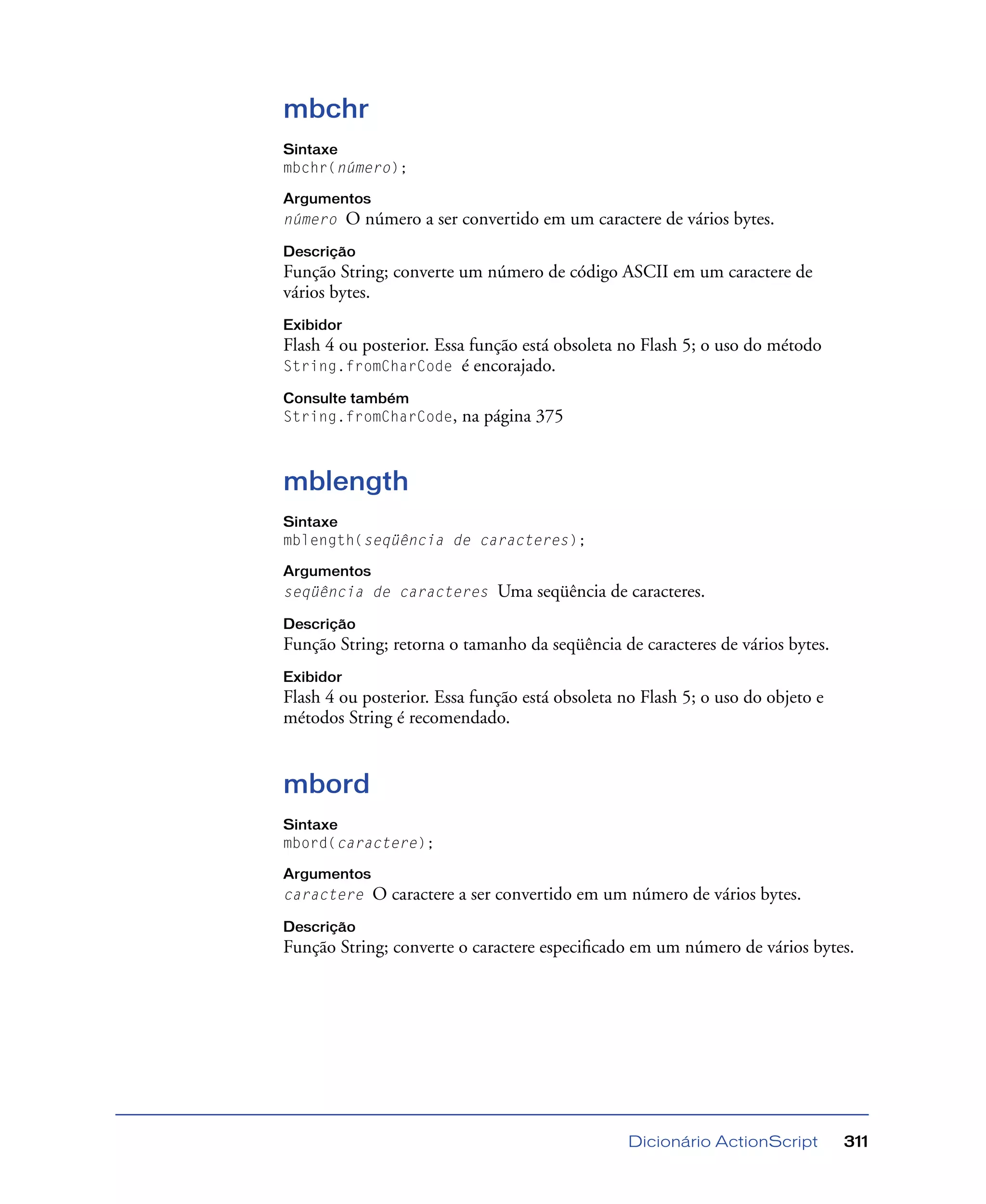 Dicionário ActionScript 311
mbchr
Sintaxe
mbchr(número);
Argumentos
número O número a ser convertido em um caractere de vários bytes.
Descrição
Função String; converte um número de código ASCII em um caractere de
vários bytes.
Exibidor
Flash 4 ou posterior. Essa função está obsoleta no Flash 5; o uso do método
String.fromCharCode é encorajado.
Consulte também
String.fromCharCode, na página 375
mblength
Sintaxe
mblength(seqüência de caracteres);
Argumentos
seqüência de caracteres Uma seqüência de caracteres.
Descrição
Função String; retorna o tamanho da seqüência de caracteres de vários bytes.
Exibidor
Flash 4 ou posterior. Essa função está obsoleta no Flash 5; o uso do objeto e
métodos String é recomendado.
mbord
Sintaxe
mbord(caractere);
Argumentos
caractere O caractere a ser convertido em um número de vários bytes.
Descrição
Função String; converte o caractere especiﬁcado em um número de vários bytes.
 