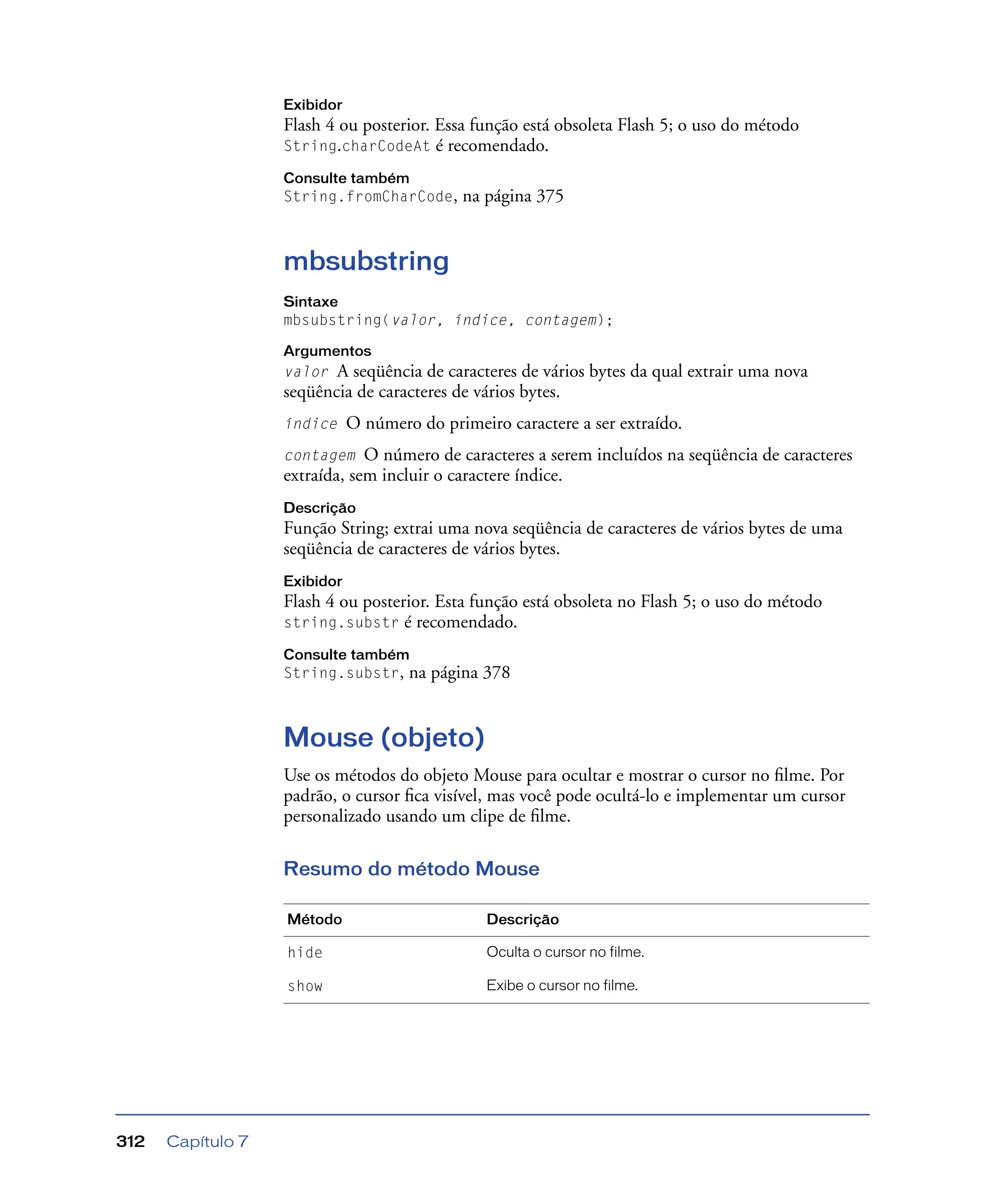 Capítulo 7312
Exibidor
Flash 4 ou posterior. Essa função está obsoleta Flash 5; o uso do método
String.charCodeAt é recomendado.
Consulte também
String.fromCharCode, na página 375
mbsubstring
Sintaxe
mbsubstring(valor, índice, contagem);
Argumentos
valor A seqüência de caracteres de vários bytes da qual extrair uma nova
seqüência de caracteres de vários bytes.
índice O número do primeiro caractere a ser extraído.
contagem O número de caracteres a serem incluídos na seqüência de caracteres
extraída, sem incluir o caractere índice.
Descrição
Função String; extrai uma nova seqüência de caracteres de vários bytes de uma
seqüência de caracteres de vários bytes.
Exibidor
Flash 4 ou posterior. Esta função está obsoleta no Flash 5; o uso do método
string.substr é recomendado.
Consulte também
String.substr, na página 378
Mouse (objeto)
Use os métodos do objeto Mouse para ocultar e mostrar o cursor no ﬁlme. Por
padrão, o cursor ﬁca visível, mas você pode ocultá-lo e implementar um cursor
personalizado usando um clipe de ﬁlme.
Resumo do método Mouse
Método Descrição
hide Oculta o cursor no filme.
show Exibe o cursor no filme.
 