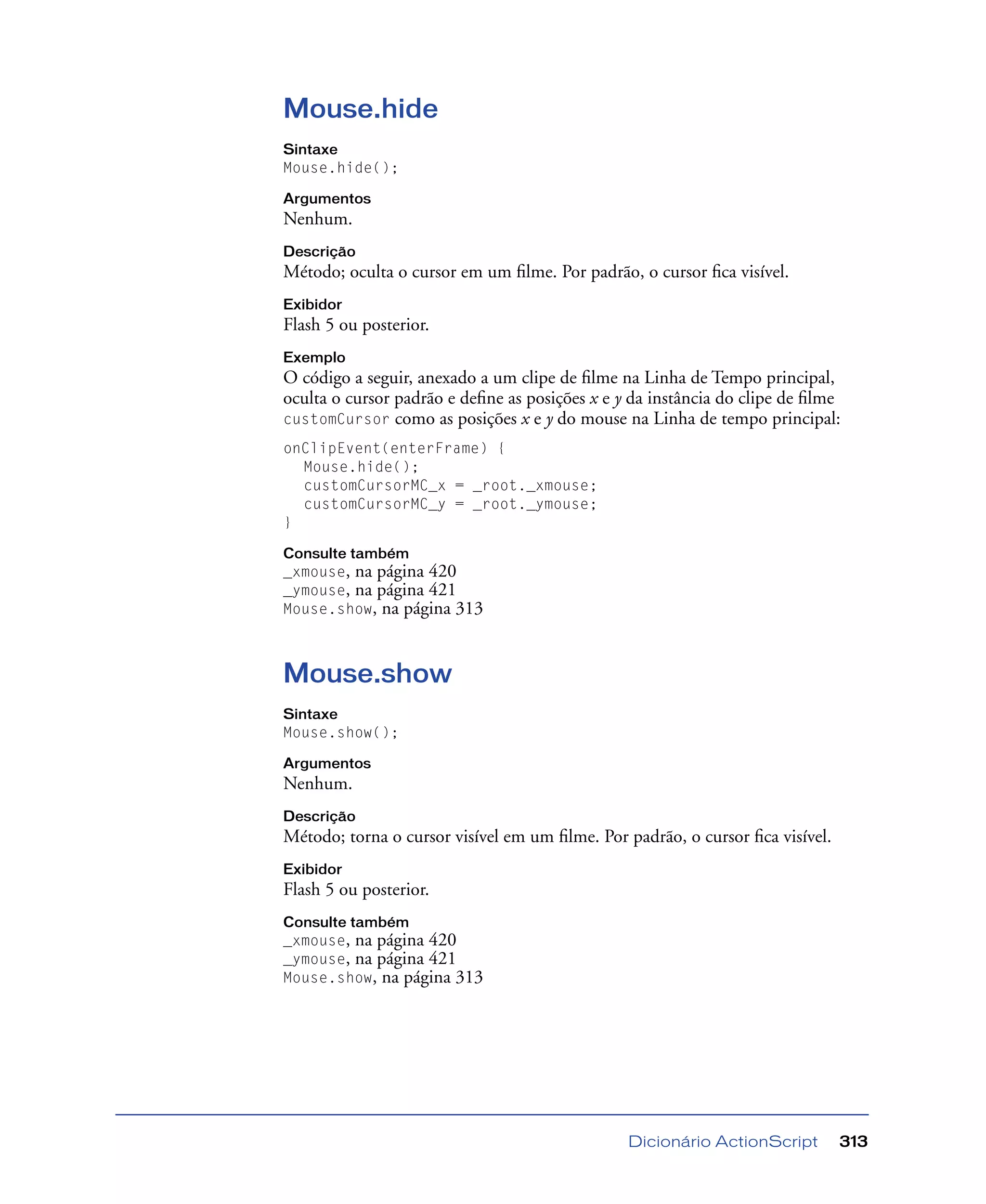 Dicionário ActionScript 313
Mouse.hide
Sintaxe
Mouse.hide();
Argumentos
Nenhum.
Descrição
Método; oculta o cursor em um ﬁlme. Por padrão, o cursor ﬁca visível.
Exibidor
Flash 5 ou posterior.
Exemplo
O código a seguir, anexado a um clipe de ﬁlme na Linha de Tempo principal,
oculta o cursor padrão e deﬁne as posições x e y da instância do clipe de ﬁlme
customCursor como as posições x e y do mouse na Linha de tempo principal:
onClipEvent(enterFrame) {
Mouse.hide();
customCursorMC_x = _root._xmouse;
customCursorMC_y = _root._ymouse;
}
Consulte também
_xmouse, na página 420
_ymouse, na página 421
Mouse.show, na página 313
Mouse.show
Sintaxe
Mouse.show();
Argumentos
Nenhum.
Descrição
Método; torna o cursor visível em um ﬁlme. Por padrão, o cursor ﬁca visível.
Exibidor
Flash 5 ou posterior.
Consulte também
_xmouse, na página 420
_ymouse, na página 421
Mouse.show, na página 313
 