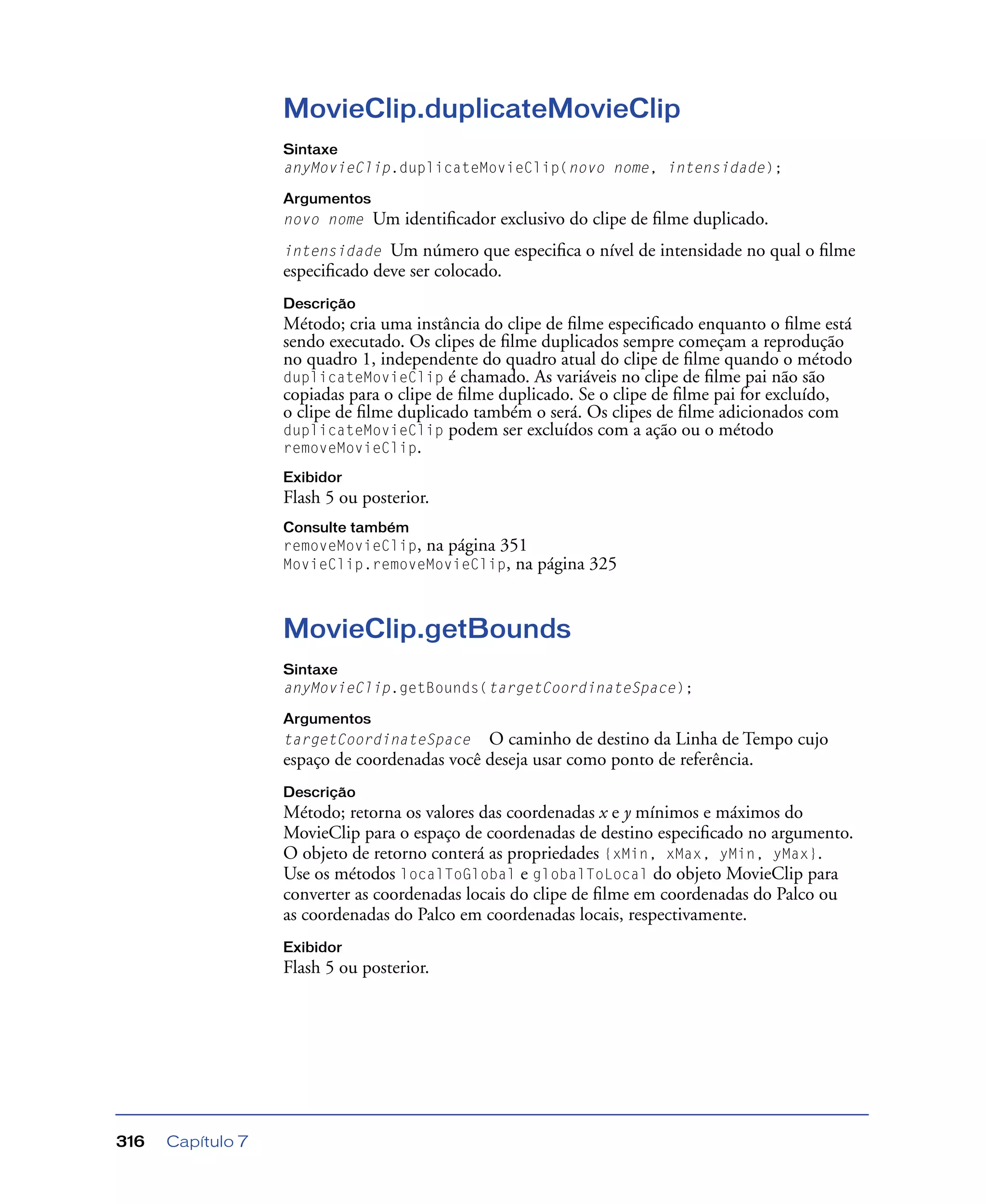 Capítulo 7316
MovieClip.duplicateMovieClip
Sintaxe
anyMovieClip.duplicateMovieClip(novo nome, intensidade);
Argumentos
novo nome Um identiﬁcador exclusivo do clipe de ﬁlme duplicado.
intensidade Um número que especiﬁca o nível de intensidade no qual o ﬁlme
especiﬁcado deve ser colocado.
Descrição
Método; cria uma instância do clipe de ﬁlme especiﬁcado enquanto o ﬁlme está
sendo executado. Os clipes de ﬁlme duplicados sempre começam a reprodução
no quadro 1, independente do quadro atual do clipe de ﬁlme quando o método
duplicateMovieClip é chamado. As variáveis no clipe de ﬁlme pai não são
copiadas para o clipe de ﬁlme duplicado. Se o clipe de ﬁlme pai for excluído,
o clipe de ﬁlme duplicado também o será. Os clipes de ﬁlme adicionados com
duplicateMovieClip podem ser excluídos com a ação ou o método
removeMovieClip.
Exibidor
Flash 5 ou posterior.
Consulte também
removeMovieClip, na página 351
MovieClip.removeMovieClip, na página 325
MovieClip.getBounds
Sintaxe
anyMovieClip.getBounds(targetCoordinateSpace);
Argumentos
targetCoordinateSpace O caminho de destino da Linha de Tempo cujo
espaço de coordenadas você deseja usar como ponto de referência.
Descrição
Método; retorna os valores das coordenadas x e y mínimos e máximos do
MovieClip para o espaço de coordenadas de destino especiﬁcado no argumento.
O objeto de retorno conterá as propriedades {xMin, xMax, yMin, yMax}.
Use os métodos localToGlobal e globalToLocal do objeto MovieClip para
converter as coordenadas locais do clipe de ﬁlme em coordenadas do Palco ou
as coordenadas do Palco em coordenadas locais, respectivamente.
Exibidor
Flash 5 ou posterior.
 