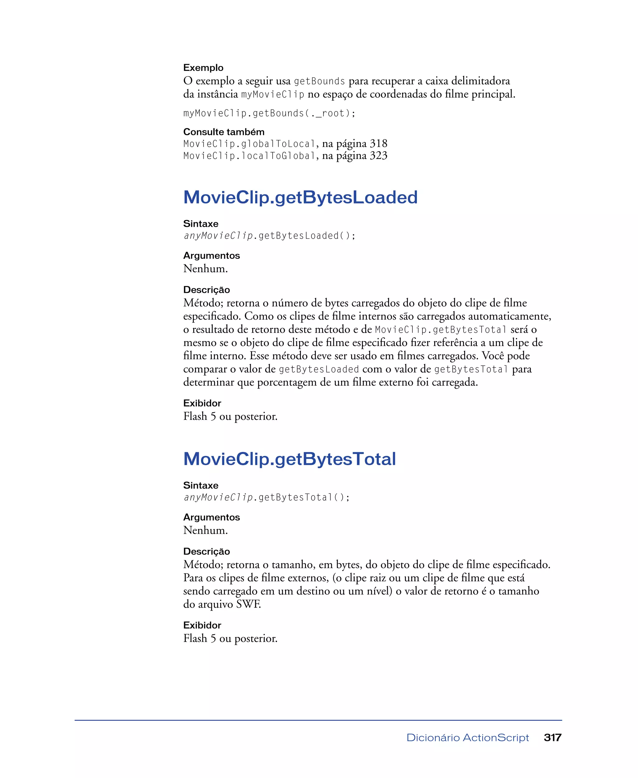 Dicionário ActionScript 317
Exemplo
O exemplo a seguir usa getBounds para recuperar a caixa delimitadora
da instância myMovieClip no espaço de coordenadas do ﬁlme principal.
myMovieClip.getBounds(._root);
Consulte também
MovieClip.globalToLocal, na página 318
MovieClip.localToGlobal, na página 323
MovieClip.getBytesLoaded
Sintaxe
anyMovieClip.getBytesLoaded();
Argumentos
Nenhum.
Descrição
Método; retorna o número de bytes carregados do objeto do clipe de ﬁlme
especiﬁcado. Como os clipes de ﬁlme internos são carregados automaticamente,
o resultado de retorno deste método e de MovieClip.getBytesTotal será o
mesmo se o objeto do clipe de ﬁlme especiﬁcado ﬁzer referência a um clipe de
ﬁlme interno. Esse método deve ser usado em ﬁlmes carregados. Você pode
comparar o valor de getBytesLoaded com o valor de getBytesTotal para
determinar que porcentagem de um ﬁlme externo foi carregada.
Exibidor
Flash 5 ou posterior.
MovieClip.getBytesTotal
Sintaxe
anyMovieClip.getBytesTotal();
Argumentos
Nenhum.
Descrição
Método; retorna o tamanho, em bytes, do objeto do clipe de ﬁlme especiﬁcado.
Para os clipes de ﬁlme externos, (o clipe raiz ou um clipe de ﬁlme que está
sendo carregado em um destino ou um nível) o valor de retorno é o tamanho
do arquivo SWF.
Exibidor
Flash 5 ou posterior.
 