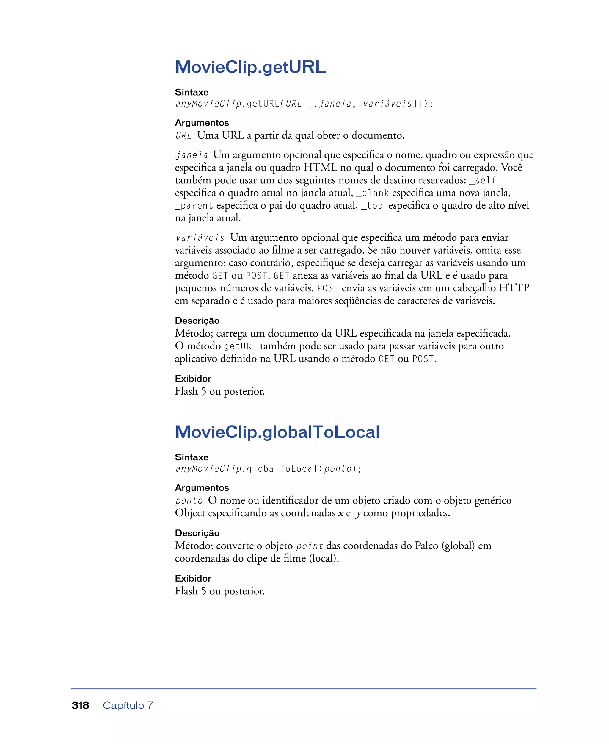 Capítulo 7318
MovieClip.getURL
Sintaxe
anyMovieClip.getURL(URL [,janela, variáveis]]);
Argumentos
URL Uma URL a partir da qual obter o documento.
janela Um argumento opcional que especiﬁca o nome, quadro ou expressão que
especiﬁca a janela ou quadro HTML no qual o documento foi carregado. Você
também pode usar um dos seguintes nomes de destino reservados: _self
especiﬁca o quadro atual no janela atual, _blank especiﬁca uma nova janela,
_parent especiﬁca o pai do quadro atual, _top especiﬁca o quadro de alto nível
na janela atual.
variáveis Um argumento opcional que especiﬁca um método para enviar
variáveis associado ao ﬁlme a ser carregado. Se não houver variáveis, omita esse
argumento; caso contrário, especiﬁque se deseja carregar as variáveis usando um
método GET ou POST. GET anexa as variáveis ao ﬁnal da URL e é usado para
pequenos números de variáveis. POST envia as variáveis em um cabeçalho HTTP
em separado e é usado para maiores seqüências de caracteres de variáveis.
Descrição
Método; carrega um documento da URL especiﬁcada na janela especiﬁcada.
O método getURL também pode ser usado para passar variáveis para outro
aplicativo deﬁnido na URL usando o método GET ou POST.
Exibidor
Flash 5 ou posterior.
MovieClip.globalToLocal
Sintaxe
anyMovieClip.globalToLocal(ponto);
Argumentos
ponto O nome ou identiﬁcador de um objeto criado com o objeto genérico
Object especiﬁcando as coordenadas x e y como propriedades.
Descrição
Método; converte o objeto point das coordenadas do Palco (global) em
coordenadas do clipe de ﬁlme (local).
Exibidor
Flash 5 ou posterior.
 