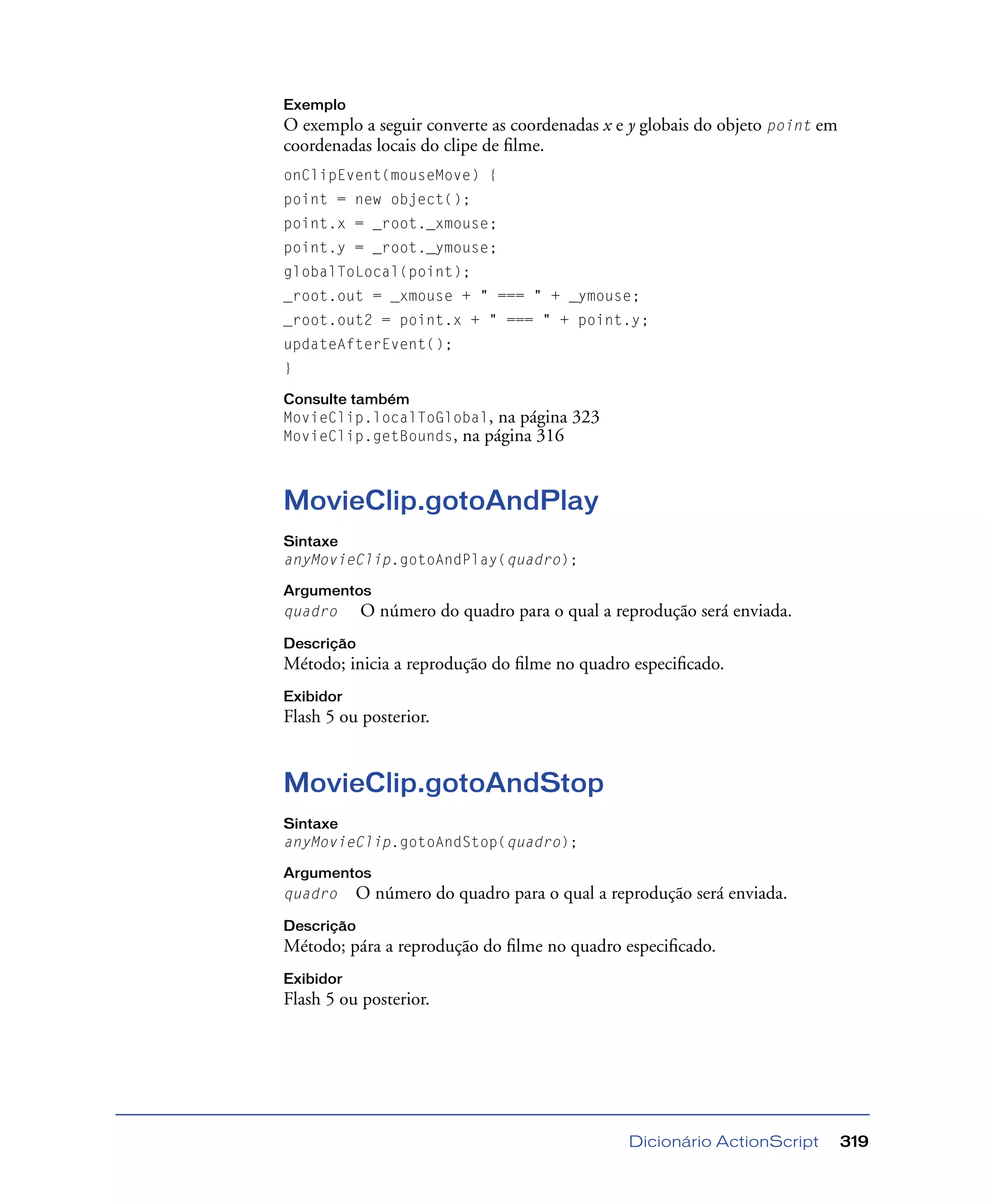 Dicionário ActionScript 319
Exemplo
O exemplo a seguir converte as coordenadas x e y globais do objeto point em
coordenadas locais do clipe de ﬁlme.
onClipEvent(mouseMove) {
point = new object();
point.x = _root._xmouse;
point.y = _root._ymouse;
globalToLocal(point);
_root.out = _xmouse + " === " + _ymouse;
_root.out2 = point.x + " === " + point.y;
updateAfterEvent();
}
Consulte também
MovieClip.localToGlobal, na página 323
MovieClip.getBounds, na página 316
MovieClip.gotoAndPlay
Sintaxe
anyMovieClip.gotoAndPlay(quadro);
Argumentos
quadro O número do quadro para o qual a reprodução será enviada.
Descrição
Método; inicia a reprodução do ﬁlme no quadro especiﬁcado.
Exibidor
Flash 5 ou posterior.
MovieClip.gotoAndStop
Sintaxe
anyMovieClip.gotoAndStop(quadro);
Argumentos
quadro O número do quadro para o qual a reprodução será enviada.
Descrição
Método; pára a reprodução do ﬁlme no quadro especiﬁcado.
Exibidor
Flash 5 ou posterior.
 