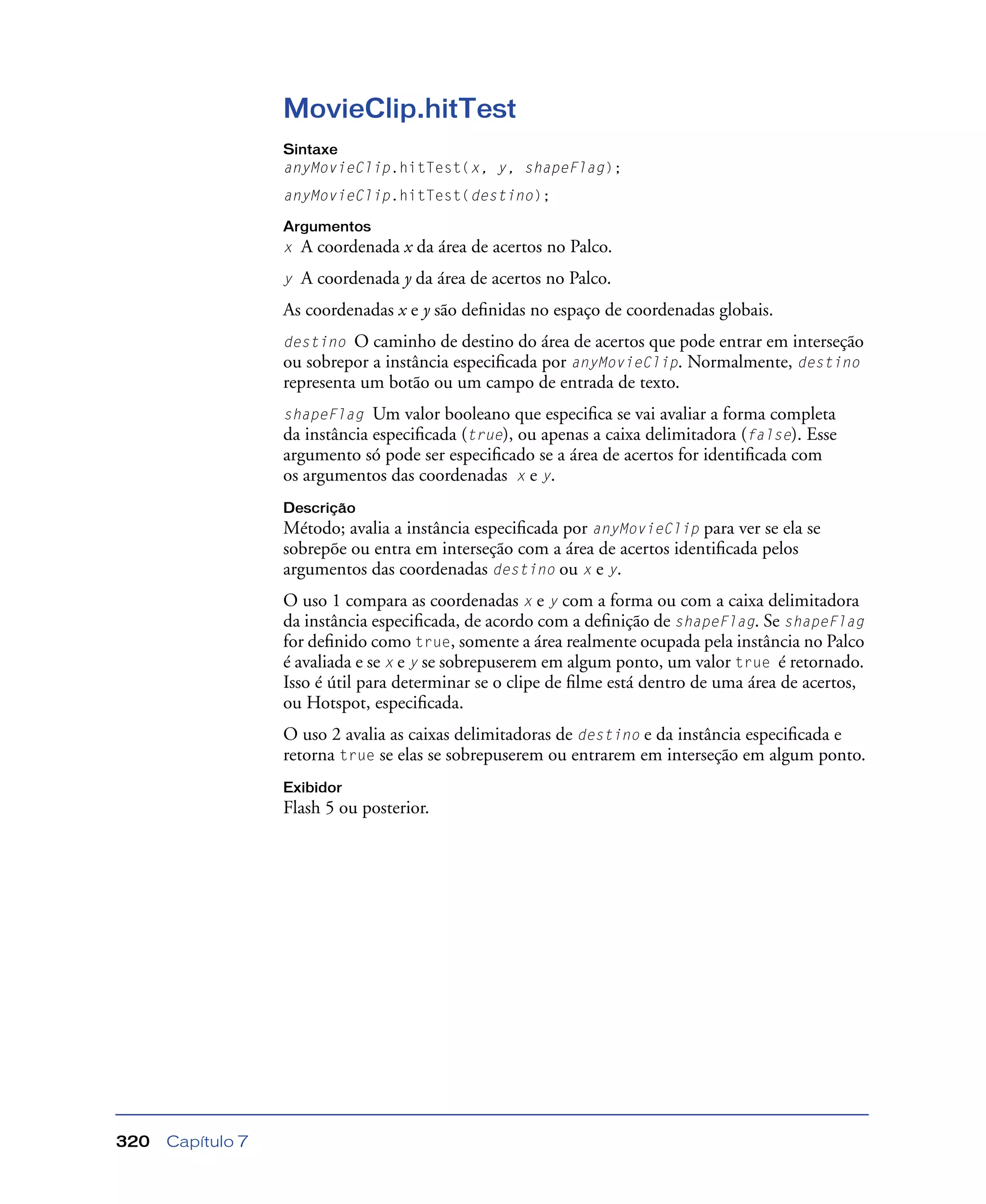 Capítulo 7320
MovieClip.hitTest
Sintaxe
anyMovieClip.hitTest(x, y, shapeFlag);
anyMovieClip.hitTest(destino);
Argumentos
x A coordenada x da área de acertos no Palco.
y A coordenada y da área de acertos no Palco.
As coordenadas x e y são deﬁnidas no espaço de coordenadas globais.
destino O caminho de destino do área de acertos que pode entrar em interseção
ou sobrepor a instância especiﬁcada por anyMovieClip. Normalmente, destino
representa um botão ou um campo de entrada de texto.
shapeFlag Um valor booleano que especiﬁca se vai avaliar a forma completa
da instância especiﬁcada (true), ou apenas a caixa delimitadora (false). Esse
argumento só pode ser especiﬁcado se a área de acertos for identiﬁcada com
os argumentos das coordenadas x e y.
Descrição
Método; avalia a instância especiﬁcada por anyMovieClip para ver se ela se
sobrepõe ou entra em interseção com a área de acertos identiﬁcada pelos
argumentos das coordenadas destino ou x e y.
O uso 1 compara as coordenadas x e y com a forma ou com a caixa delimitadora
da instância especiﬁcada, de acordo com a deﬁnição de shapeFlag. Se shapeFlag
for deﬁnido como true, somente a área realmente ocupada pela instância no Palco
é avaliada e se x e y se sobrepuserem em algum ponto, um valor true é retornado.
Isso é útil para determinar se o clipe de ﬁlme está dentro de uma área de acertos,
ou Hotspot, especiﬁcada.
O uso 2 avalia as caixas delimitadoras de destino e da instância especiﬁcada e
retorna true se elas se sobrepuserem ou entrarem em interseção em algum ponto.
Exibidor
Flash 5 ou posterior.
 