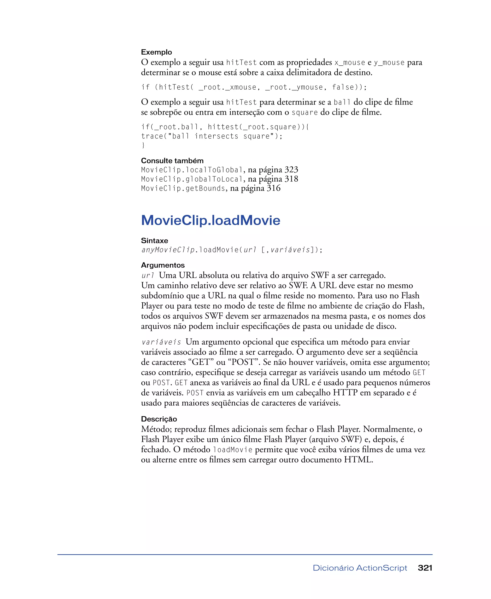 Dicionário ActionScript 321
Exemplo
O exemplo a seguir usa hitTest com as propriedades x_mouse e y_mouse para
determinar se o mouse está sobre a caixa delimitadora de destino.
if (hitTest( _root._xmouse, _root._ymouse, false));
O exemplo a seguir usa hitTest para determinar se a ball do clipe de ﬁlme
se sobrepõe ou entra em interseção com o square do clipe de ﬁlme.
if(_root.ball, hittest(_root.square)){
trace("ball intersects square");
}
Consulte também
MovieClip.localToGlobal, na página 323
MovieClip.globalToLocal, na página 318
MovieClip.getBounds, na página 316
MovieClip.loadMovie
Sintaxe
anyMovieClip.loadMovie(url [,variáveis]);
Argumentos
url Uma URL absoluta ou relativa do arquivo SWF a ser carregado.
Um caminho relativo deve ser relativo ao SWF. A URL deve estar no mesmo
subdomínio que a URL na qual o ﬁlme reside no momento. Para uso no Flash
Player ou para teste no modo de teste de ﬁlme no ambiente de criação do Flash,
todos os arquivos SWF devem ser armazenados na mesma pasta, e os nomes dos
arquivos não podem incluir especiﬁcações de pasta ou unidade de disco.
variáveis Um argumento opcional que especiﬁca um método para enviar
variáveis associado ao ﬁlme a ser carregado. O argumento deve ser a seqüência
de caracteres “GET” ou “POST”. Se não houver variáveis, omita esse argumento;
caso contrário, especiﬁque se deseja carregar as variáveis usando um método GET
ou POST. GET anexa as variáveis ao ﬁnal da URL e é usado para pequenos números
de variáveis. POST envia as variáveis em um cabeçalho HTTP em separado e é
usado para maiores seqüências de caracteres de variáveis.
Descrição
Método; reproduz ﬁlmes adicionais sem fechar o Flash Player. Normalmente, o
Flash Player exibe um único ﬁlme Flash Player (arquivo SWF) e, depois, é
fechado. O método loadMovie permite que você exiba vários ﬁlmes de uma vez
ou alterne entre os ﬁlmes sem carregar outro documento HTML.
 
