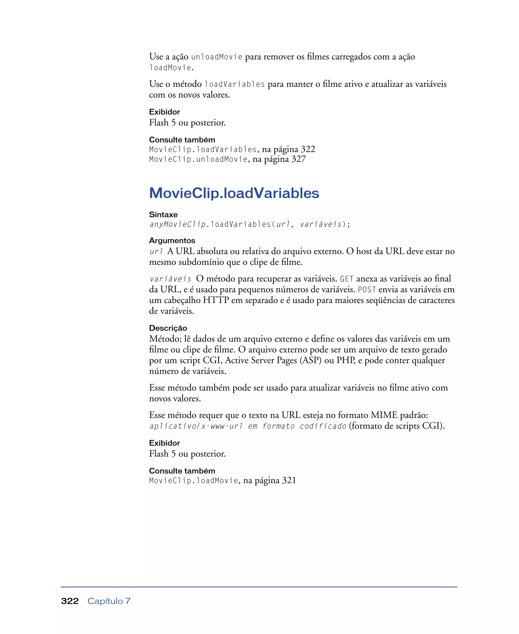 Capítulo 7322
Use a ação unloadMovie para remover os ﬁlmes carregados com a ação
loadMovie.
Use o método loadVariables para manter o ﬁlme ativo e atualizar as variáveis
com os novos valores.
Exibidor
Flash 5 ou posterior.
Consulte também
MovieClip.loadVariables, na página 322
MovieClip.unloadMovie, na página 327
MovieClip.loadVariables
Sintaxe
anyMovieClip.loadVariables(url, variáveis);
Argumentos
url A URL absoluta ou relativa do arquivo externo. O host da URL deve estar no
mesmo subdomínio que o clipe de ﬁlme.
variáveis O método para recuperar as variáveis. GET anexa as variáveis ao ﬁnal
da URL, e é usado para pequenos números de variáveis. POST envia as variáveis em
um cabeçalho HTTP em separado e é usado para maiores seqüências de caracteres
de variáveis.
Descrição
Método; lê dados de um arquivo externo e deﬁne os valores das variáveis em um
ﬁlme ou clipe de ﬁlme. O arquivo externo pode ser um arquivo de texto gerado
por um script CGI, Active Server Pages (ASP) ou PHP, e pode conter qualquer
número de variáveis.
Esse método também pode ser usado para atualizar variáveis no ﬁlme ativo com
novos valores.
Esse método requer que o texto na URL esteja no formato MIME padrão:
aplicativo/x-www-url em formato codificado (formato de scripts CGI).
Exibidor
Flash 5 ou posterior.
Consulte também
MovieClip.loadMovie, na página 321
 