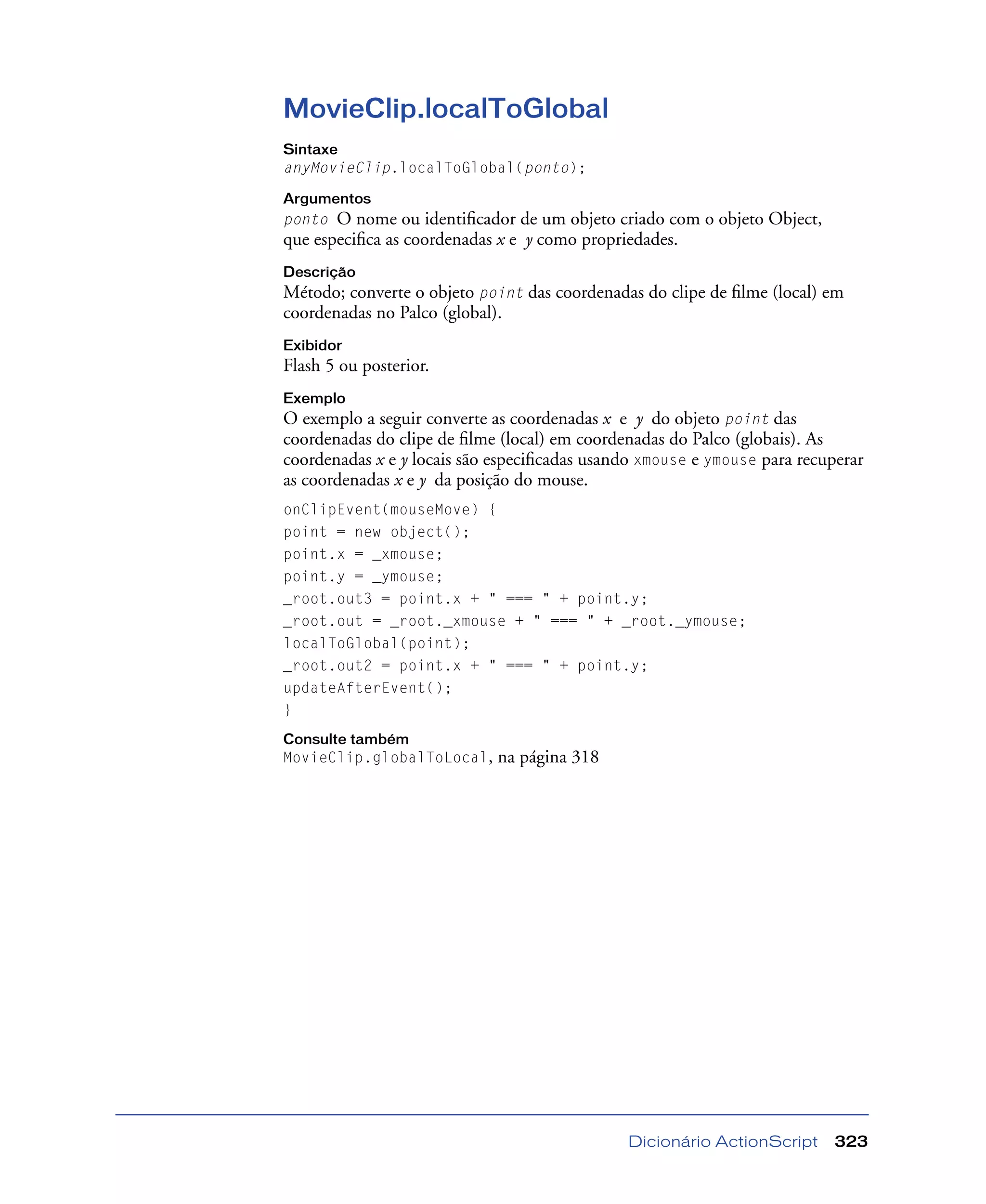 Dicionário ActionScript 323
MovieClip.localToGlobal
Sintaxe
anyMovieClip.localToGlobal(ponto);
Argumentos
ponto O nome ou identiﬁcador de um objeto criado com o objeto Object,
que especiﬁca as coordenadas x e y como propriedades.
Descrição
Método; converte o objeto point das coordenadas do clipe de ﬁlme (local) em
coordenadas no Palco (global).
Exibidor
Flash 5 ou posterior.
Exemplo
O exemplo a seguir converte as coordenadas x e y do objeto point das
coordenadas do clipe de ﬁlme (local) em coordenadas do Palco (globais). As
coordenadas x e y locais são especiﬁcadas usando xmouse e ymouse para recuperar
as coordenadas x e y da posição do mouse.
onClipEvent(mouseMove) {
point = new object();
point.x = _xmouse;
point.y = _ymouse;
_root.out3 = point.x + " === " + point.y;
_root.out = _root._xmouse + " === " + _root._ymouse;
localToGlobal(point);
_root.out2 = point.x + " === " + point.y;
updateAfterEvent();
}
Consulte também
MovieClip.globalToLocal, na página 318
 