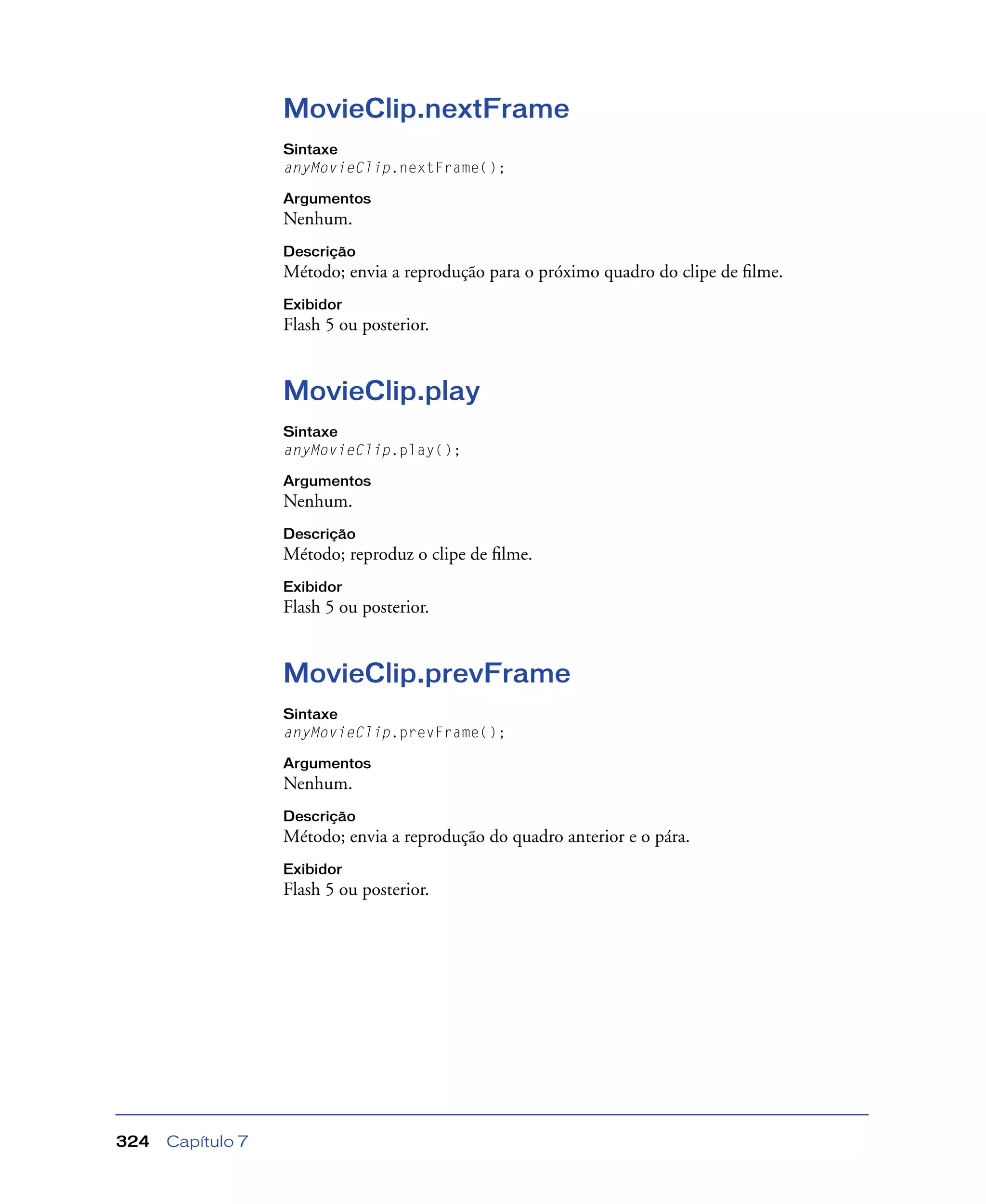 Capítulo 7324
MovieClip.nextFrame
Sintaxe
anyMovieClip.nextFrame();
Argumentos
Nenhum.
Descrição
Método; envia a reprodução para o próximo quadro do clipe de ﬁlme.
Exibidor
Flash 5 ou posterior.
MovieClip.play
Sintaxe
anyMovieClip.play();
Argumentos
Nenhum.
Descrição
Método; reproduz o clipe de ﬁlme.
Exibidor
Flash 5 ou posterior.
MovieClip.prevFrame
Sintaxe
anyMovieClip.prevFrame();
Argumentos
Nenhum.
Descrição
Método; envia a reprodução do quadro anterior e o pára.
Exibidor
Flash 5 ou posterior.
 