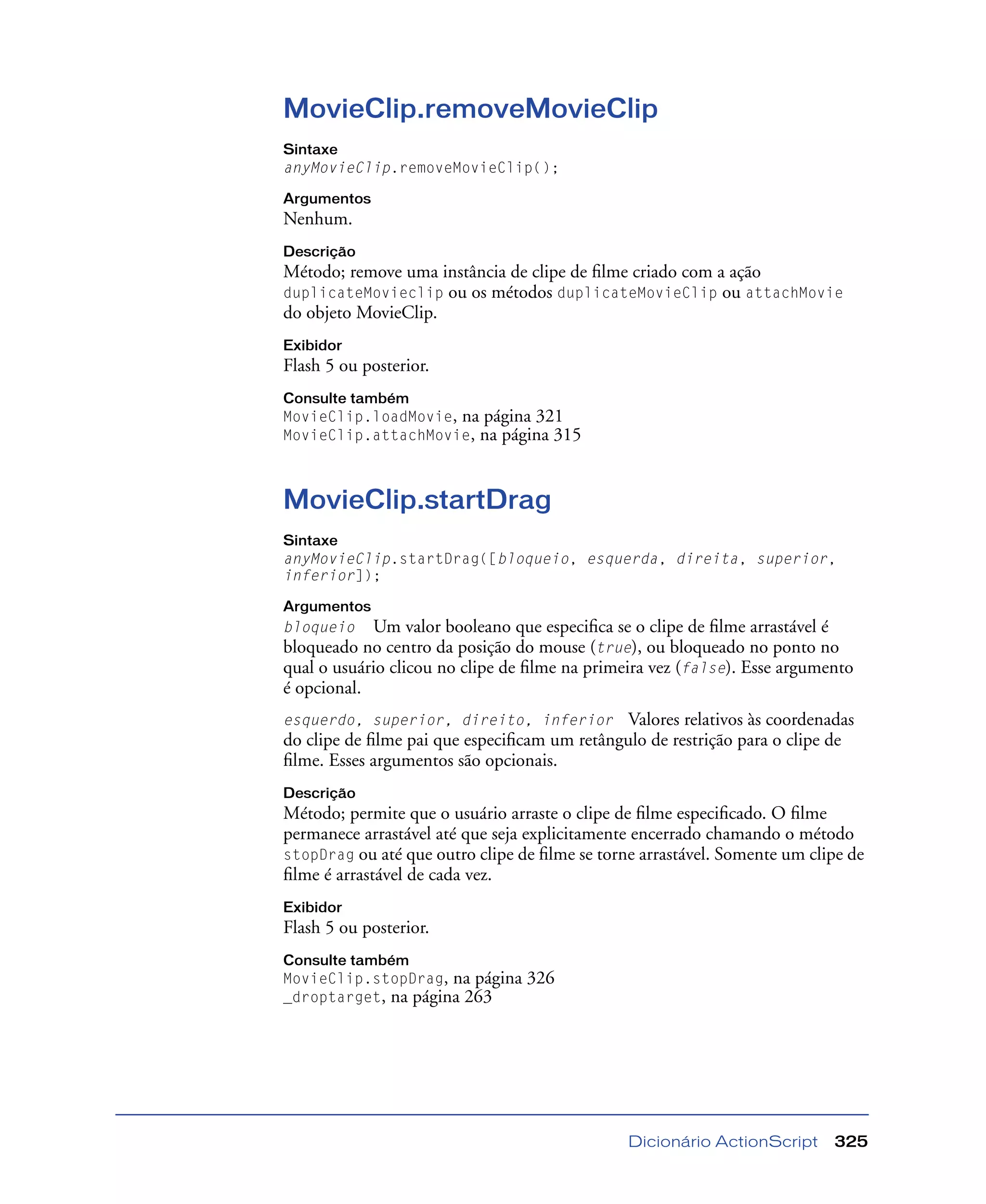 Dicionário ActionScript 325
MovieClip.removeMovieClip
Sintaxe
anyMovieClip.removeMovieClip();
Argumentos
Nenhum.
Descrição
Método; remove uma instância de clipe de ﬁlme criado com a ação
duplicateMovieclip ou os métodos duplicateMovieClip ou attachMovie
do objeto MovieClip.
Exibidor
Flash 5 ou posterior.
Consulte também
MovieClip.loadMovie, na página 321
MovieClip.attachMovie, na página 315
MovieClip.startDrag
Sintaxe
anyMovieClip.startDrag([bloqueio, esquerda, direita, superior,
inferior]);
Argumentos
bloqueio Um valor booleano que especiﬁca se o clipe de ﬁlme arrastável é
bloqueado no centro da posição do mouse (true), ou bloqueado no ponto no
qual o usuário clicou no clipe de ﬁlme na primeira vez (false). Esse argumento
é opcional.
esquerdo, superior, direito, inferior Valores relativos às coordenadas
do clipe de ﬁlme pai que especiﬁcam um retângulo de restrição para o clipe de
ﬁlme. Esses argumentos são opcionais.
Descrição
Método; permite que o usuário arraste o clipe de ﬁlme especiﬁcado. O ﬁlme
permanece arrastável até que seja explicitamente encerrado chamando o método
stopDrag ou até que outro clipe de ﬁlme se torne arrastável. Somente um clipe de
ﬁlme é arrastável de cada vez.
Exibidor
Flash 5 ou posterior.
Consulte também
MovieClip.stopDrag, na página 326
_droptarget, na página 263
 