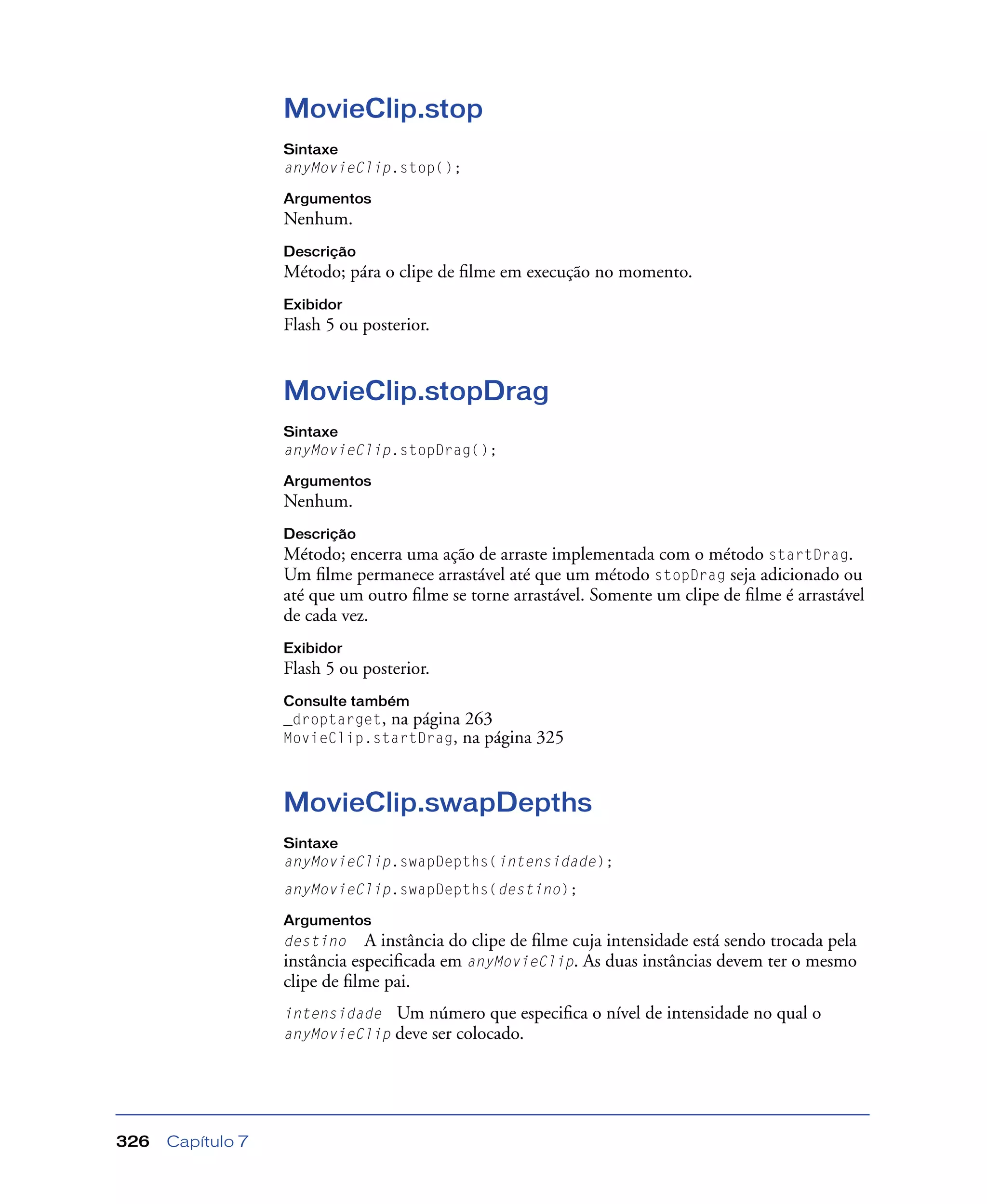 Capítulo 7326
MovieClip.stop
Sintaxe
anyMovieClip.stop();
Argumentos
Nenhum.
Descrição
Método; pára o clipe de ﬁlme em execução no momento.
Exibidor
Flash 5 ou posterior.
MovieClip.stopDrag
Sintaxe
anyMovieClip.stopDrag();
Argumentos
Nenhum.
Descrição
Método; encerra uma ação de arraste implementada com o método startDrag.
Um ﬁlme permanece arrastável até que um método stopDrag seja adicionado ou
até que um outro ﬁlme se torne arrastável. Somente um clipe de ﬁlme é arrastável
de cada vez.
Exibidor
Flash 5 ou posterior.
Consulte também
_droptarget, na página 263
MovieClip.startDrag, na página 325
MovieClip.swapDepths
Sintaxe
anyMovieClip.swapDepths(intensidade);
anyMovieClip.swapDepths(destino);
Argumentos
destino A instância do clipe de ﬁlme cuja intensidade está sendo trocada pela
instância especiﬁcada em anyMovieClip. As duas instâncias devem ter o mesmo
clipe de ﬁlme pai.
intensidade Um número que especiﬁca o nível de intensidade no qual o
anyMovieClip deve ser colocado.
 