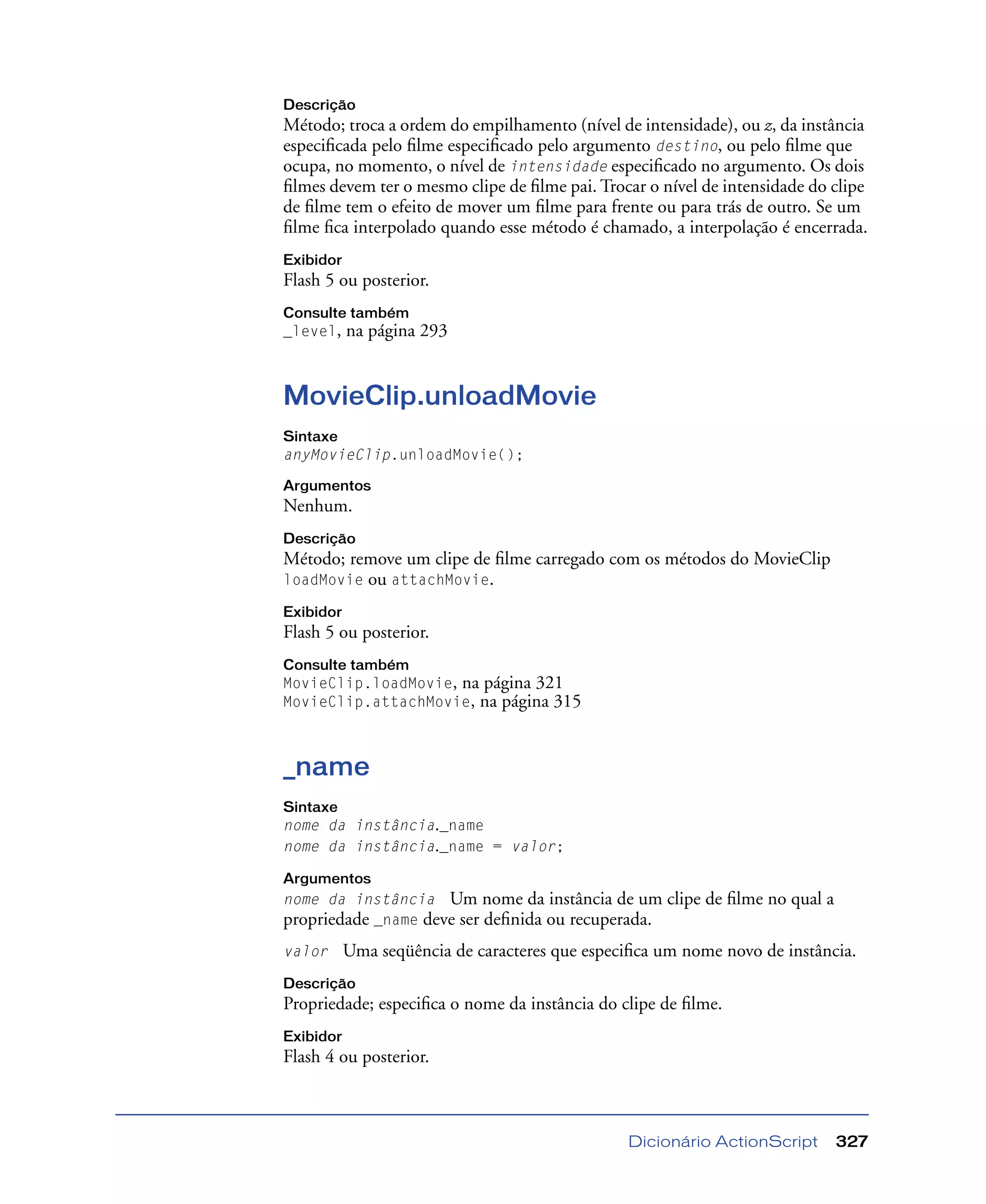 Dicionário ActionScript 327
Descrição
Método; troca a ordem do empilhamento (nível de intensidade), ou z, da instância
especiﬁcada pelo ﬁlme especiﬁcado pelo argumento destino, ou pelo ﬁlme que
ocupa, no momento, o nível de intensidade especiﬁcado no argumento. Os dois
ﬁlmes devem ter o mesmo clipe de ﬁlme pai. Trocar o nível de intensidade do clipe
de ﬁlme tem o efeito de mover um ﬁlme para frente ou para trás de outro. Se um
ﬁlme ﬁca interpolado quando esse método é chamado, a interpolação é encerrada.
Exibidor
Flash 5 ou posterior.
Consulte também
_level, na página 293
MovieClip.unloadMovie
Sintaxe
anyMovieClip.unloadMovie();
Argumentos
Nenhum.
Descrição
Método; remove um clipe de ﬁlme carregado com os métodos do MovieClip
loadMovie ou attachMovie.
Exibidor
Flash 5 ou posterior.
Consulte também
MovieClip.loadMovie, na página 321
MovieClip.attachMovie, na página 315
_name
Sintaxe
nome da instância._name
nome da instância._name = valor;
Argumentos
nome da instância Um nome da instância de um clipe de ﬁlme no qual a
propriedade _name deve ser deﬁnida ou recuperada.
valor Uma seqüência de caracteres que especiﬁca um nome novo de instância.
Descrição
Propriedade; especiﬁca o nome da instância do clipe de ﬁlme.
Exibidor
Flash 4 ou posterior.
 