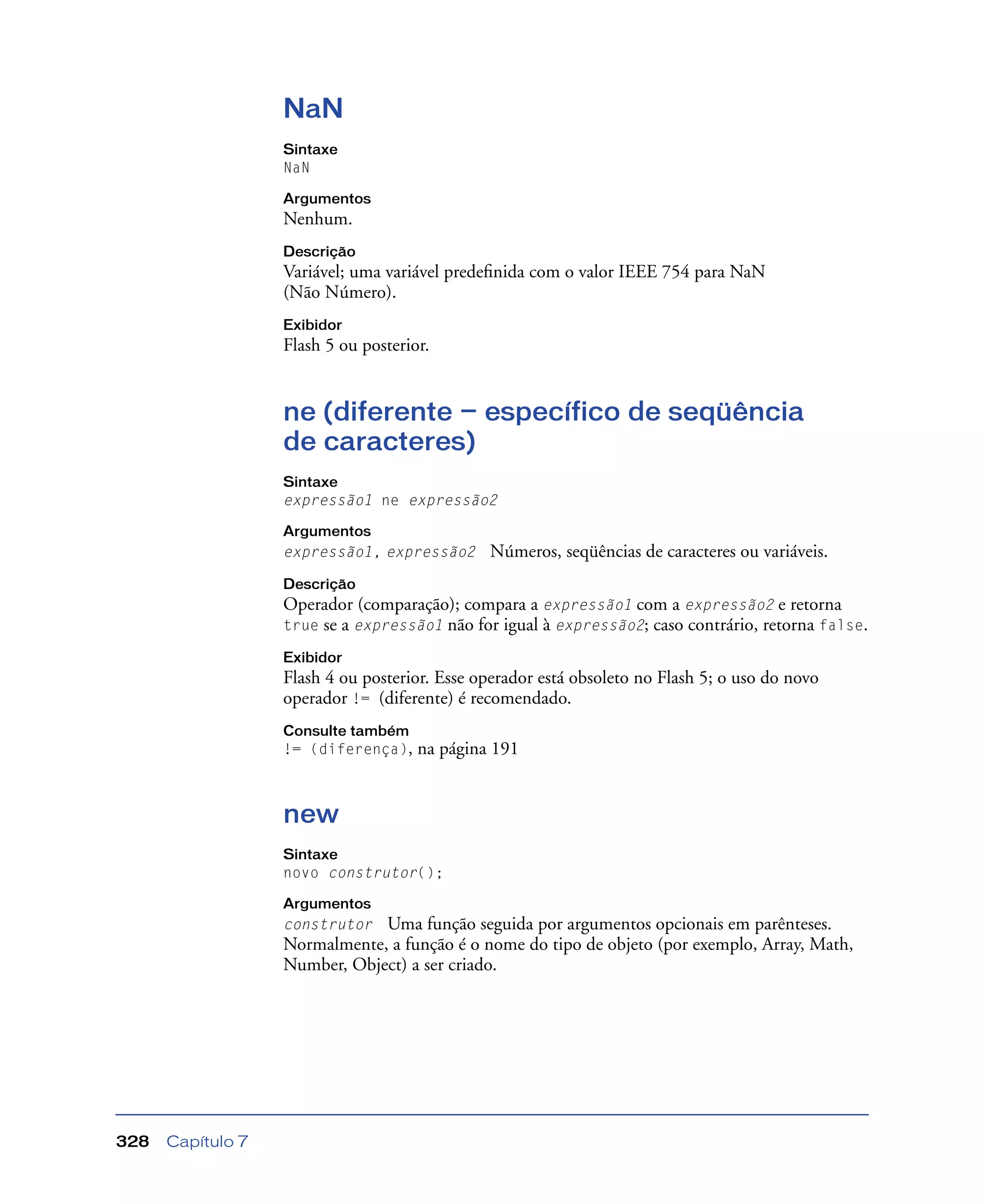 Capítulo 7328
NaN
Sintaxe
NaN
Argumentos
Nenhum.
Descrição
Variável; uma variável predeﬁnida com o valor IEEE 754 para NaN
(Não Número).
Exibidor
Flash 5 ou posterior.
ne (diferente — específico de seqüência
de caracteres)
Sintaxe
expressão1 ne expressão2
Argumentos
expressão1, expressão2 Números, seqüências de caracteres ou variáveis.
Descrição
Operador (comparação); compara a expressão1 com a expressão2 e retorna
true se a expressão1 não for igual à expressão2; caso contrário, retorna false.
Exibidor
Flash 4 ou posterior. Esse operador está obsoleto no Flash 5; o uso do novo
operador != (diferente) é recomendado.
Consulte também
!= (diferença), na página 191
new
Sintaxe
novo construtor();
Argumentos
construtor Uma função seguida por argumentos opcionais em parênteses.
Normalmente, a função é o nome do tipo de objeto (por exemplo, Array, Math,
Number, Object) a ser criado.
 