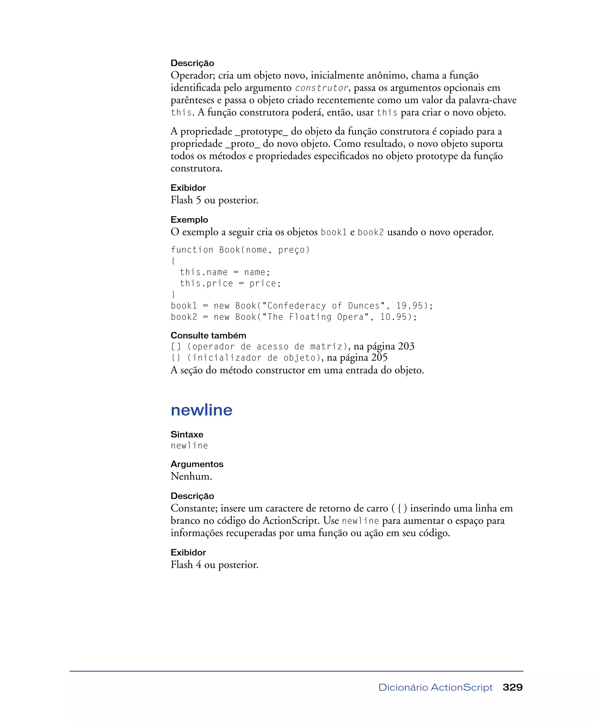 Dicionário ActionScript 329
Descrição
Operador; cria um objeto novo, inicialmente anônimo, chama a função
identiﬁcada pelo argumento construtor, passa os argumentos opcionais em
parênteses e passa o objeto criado recentemente como um valor da palavra-chave
this. A função construtora poderá, então, usar this para criar o novo objeto.
A propriedade _prototype_ do objeto da função construtora é copiado para a
propriedade _proto_ do novo objeto. Como resultado, o novo objeto suporta
todos os métodos e propriedades especiﬁcados no objeto prototype da função
construtora.
Exibidor
Flash 5 ou posterior.
Exemplo
O exemplo a seguir cria os objetos book1 e book2 usando o novo operador.
function Book(nome, preço)
{
this.name = name;
this.price = price;
}
book1 = new Book("Confederacy of Dunces", 19.95);
book2 = new Book("The Floating Opera", 10.95);
Consulte também
[] (operador de acesso de matriz), na página 203
{} (inicializador de objeto), na página 205
A seção do método constructor em uma entrada do objeto.
newline
Sintaxe
newline
Argumentos
Nenhum.
Descrição
Constante; insere um caractere de retorno de carro ( { ) inserindo uma linha em
branco no código do ActionScript. Use newline para aumentar o espaço para
informações recuperadas por uma função ou ação em seu código.
Exibidor
Flash 4 ou posterior.
 