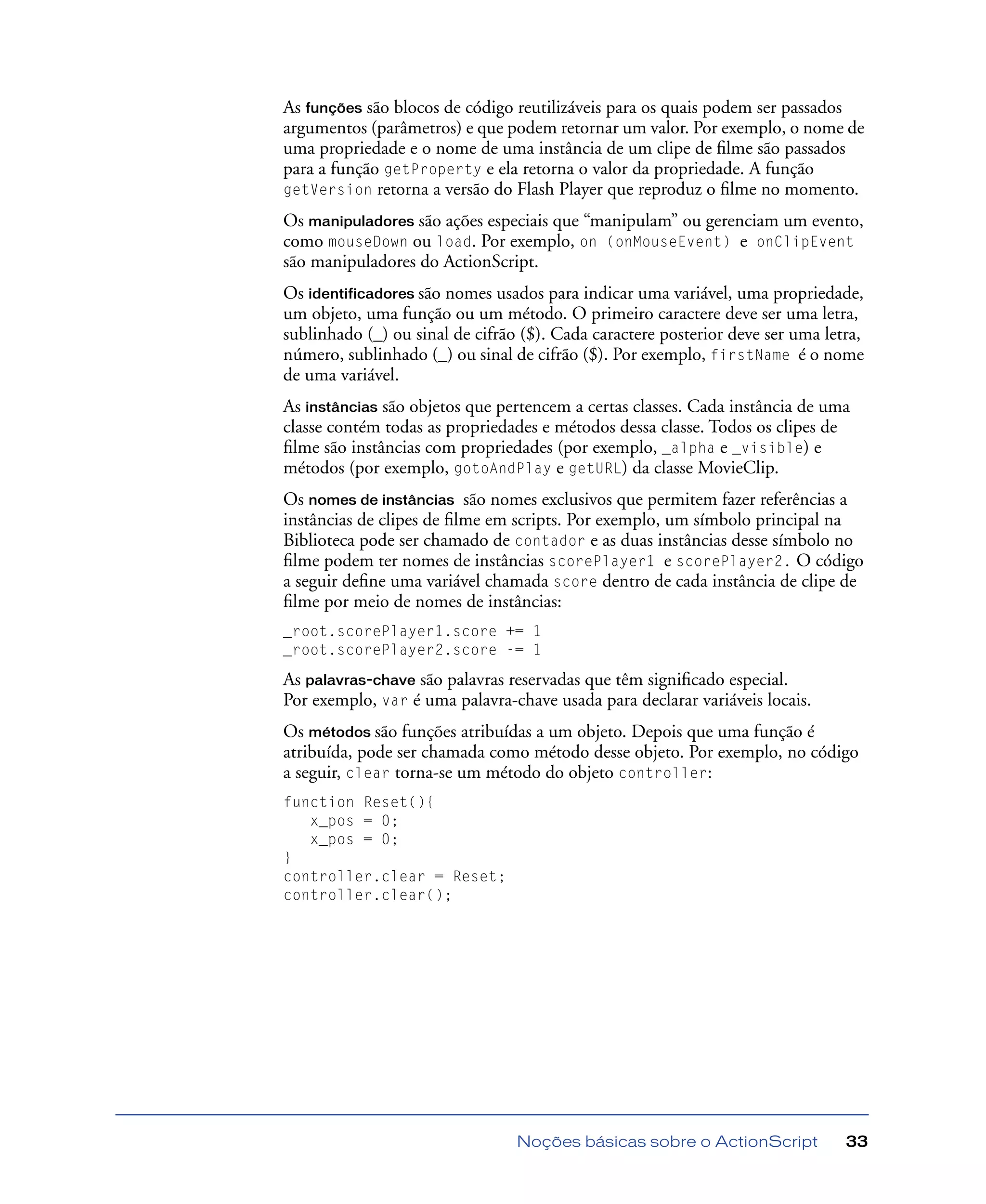 Noções básicas sobre o ActionScript 33
As funções são blocos de código reutilizáveis para os quais podem ser passados
argumentos (parâmetros) e que podem retornar um valor. Por exemplo, o nome de
uma propriedade e o nome de uma instância de um clipe de ﬁlme são passados
para a função getProperty e ela retorna o valor da propriedade. A função
getVersion retorna a versão do Flash Player que reproduz o ﬁlme no momento.
Os manipuladores são ações especiais que “manipulam” ou gerenciam um evento,
como mouseDown ou load. Por exemplo, on (onMouseEvent) e onClipEvent
são manipuladores do ActionScript.
Os identificadores são nomes usados para indicar uma variável, uma propriedade,
um objeto, uma função ou um método. O primeiro caractere deve ser uma letra,
sublinhado (_) ou sinal de cifrão ($). Cada caractere posterior deve ser uma letra,
número, sublinhado (_) ou sinal de cifrão ($). Por exemplo, firstName é o nome
de uma variável.
As instâncias são objetos que pertencem a certas classes. Cada instância de uma
classe contém todas as propriedades e métodos dessa classe. Todos os clipes de
ﬁlme são instâncias com propriedades (por exemplo, _alpha e _visible) e
métodos (por exemplo, gotoAndPlay e getURL) da classe MovieClip.
Os nomes de instâncias são nomes exclusivos que permitem fazer referências a
instâncias de clipes de ﬁlme em scripts. Por exemplo, um símbolo principal na
Biblioteca pode ser chamado de contador e as duas instâncias desse símbolo no
ﬁlme podem ter nomes de instâncias scorePlayer1 e scorePlayer2. O código
a seguir deﬁne uma variável chamada score dentro de cada instância de clipe de
ﬁlme por meio de nomes de instâncias:
_root.scorePlayer1.score += 1
_root.scorePlayer2.score -= 1
As palavras-chave são palavras reservadas que têm signiﬁcado especial.
Por exemplo, var é uma palavra-chave usada para declarar variáveis locais.
Os métodos são funções atribuídas a um objeto. Depois que uma função é
atribuída, pode ser chamada como método desse objeto. Por exemplo, no código
a seguir, clear torna-se um método do objeto controller:
function Reset(){
x_pos = 0;
x_pos = 0;
}
controller.clear = Reset;
controller.clear();
 