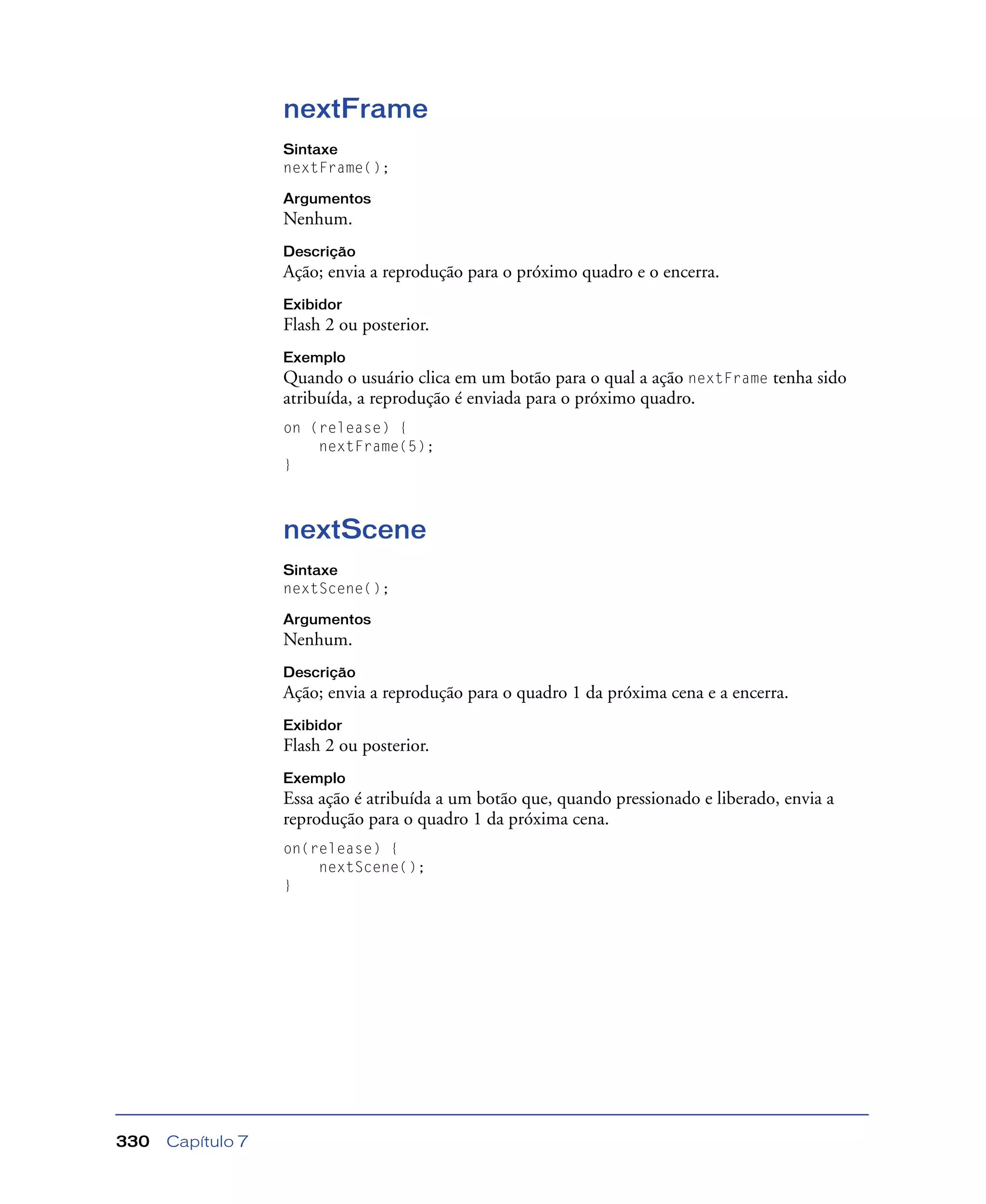 Capítulo 7330
nextFrame
Sintaxe
nextFrame();
Argumentos
Nenhum.
Descrição
Ação; envia a reprodução para o próximo quadro e o encerra.
Exibidor
Flash 2 ou posterior.
Exemplo
Quando o usuário clica em um botão para o qual a ação nextFrame tenha sido
atribuída, a reprodução é enviada para o próximo quadro.
on (release) {
nextFrame(5);
}
nextScene
Sintaxe
nextScene();
Argumentos
Nenhum.
Descrição
Ação; envia a reprodução para o quadro 1 da próxima cena e a encerra.
Exibidor
Flash 2 ou posterior.
Exemplo
Essa ação é atribuída a um botão que, quando pressionado e liberado, envia a
reprodução para o quadro 1 da próxima cena.
on(release) {
nextScene();
}
 
