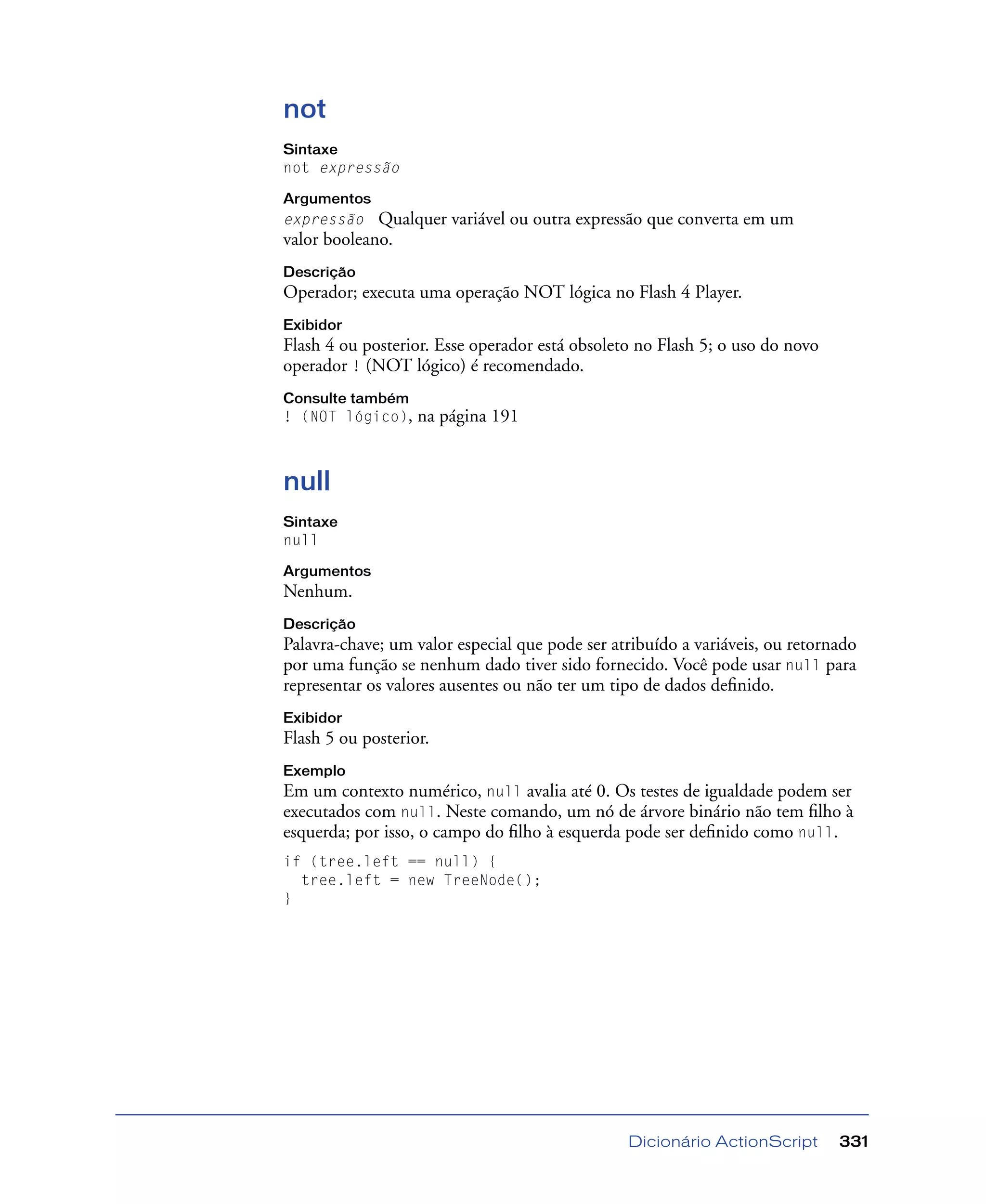 Dicionário ActionScript 331
not
Sintaxe
not expressão
Argumentos
expressão Qualquer variável ou outra expressão que converta em um
valor booleano.
Descrição
Operador; executa uma operação NOT lógica no Flash 4 Player.
Exibidor
Flash 4 ou posterior. Esse operador está obsoleto no Flash 5; o uso do novo
operador ! (NOT lógico) é recomendado.
Consulte também
! (NOT lógico), na página 191
null
Sintaxe
null
Argumentos
Nenhum.
Descrição
Palavra-chave; um valor especial que pode ser atribuído a variáveis, ou retornado
por uma função se nenhum dado tiver sido fornecido. Você pode usar null para
representar os valores ausentes ou não ter um tipo de dados deﬁnido.
Exibidor
Flash 5 ou posterior.
Exemplo
Em um contexto numérico, null avalia até 0. Os testes de igualdade podem ser
executados com null. Neste comando, um nó de árvore binário não tem ﬁlho à
esquerda; por isso, o campo do ﬁlho à esquerda pode ser deﬁnido como null.
if (tree.left == null) {
tree.left = new TreeNode();
}
 