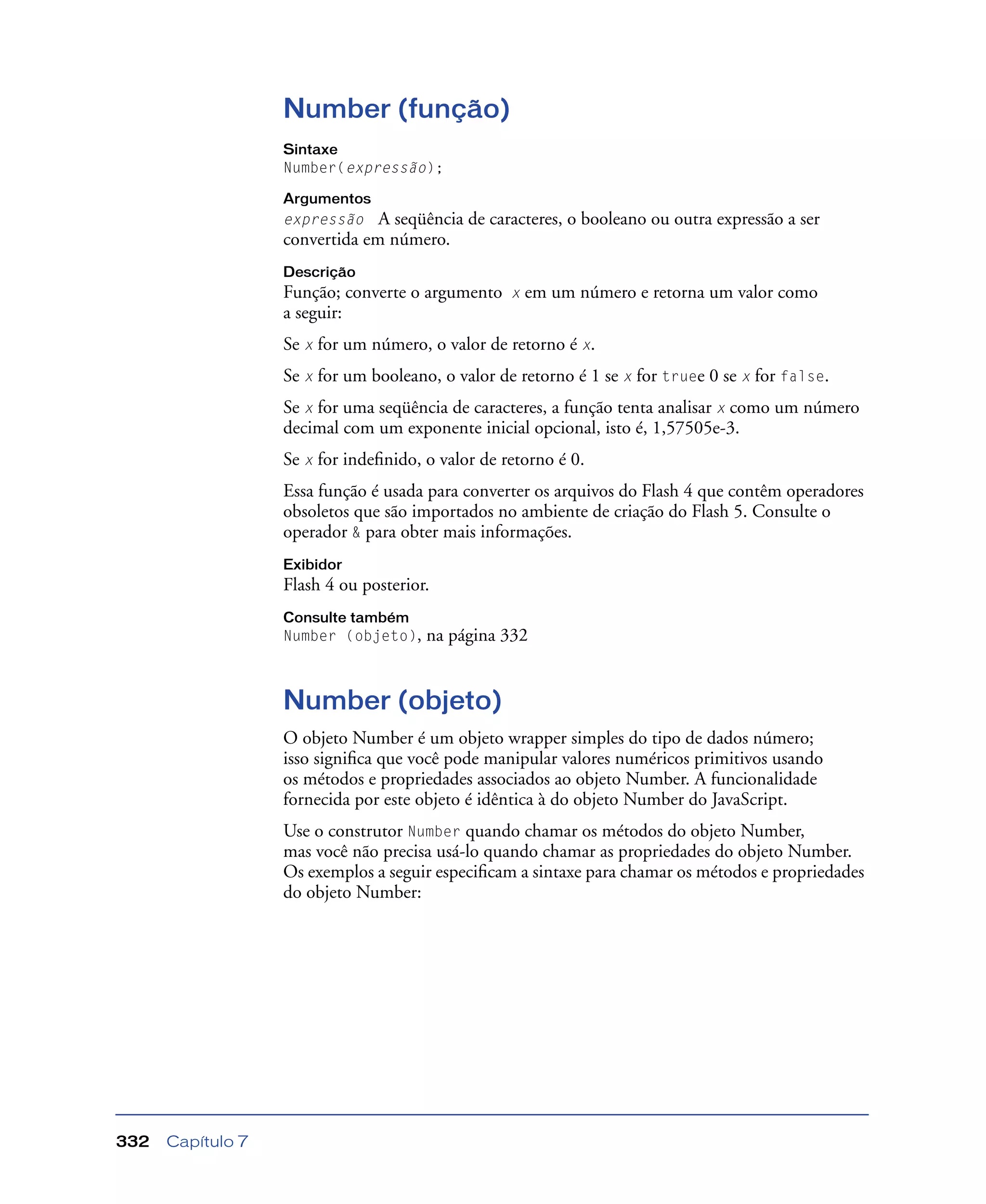 Capítulo 7332
Number (função)
Sintaxe
Number(expressão);
Argumentos
expressão A seqüência de caracteres, o booleano ou outra expressão a ser
convertida em número.
Descrição
Função; converte o argumento x em um número e retorna um valor como
a seguir:
Se x for um número, o valor de retorno é x.
Se x for um booleano, o valor de retorno é 1 se x for truee 0 se x for false.
Se x for uma seqüência de caracteres, a função tenta analisar x como um número
decimal com um exponente inicial opcional, isto é, 1,57505e-3.
Se x for indeﬁnido, o valor de retorno é 0.
Essa função é usada para converter os arquivos do Flash 4 que contêm operadores
obsoletos que são importados no ambiente de criação do Flash 5. Consulte o
operador & para obter mais informações.
Exibidor
Flash 4 ou posterior.
Consulte também
Number (objeto), na página 332
Number (objeto)
O objeto Number é um objeto wrapper simples do tipo de dados número;
isso signiﬁca que você pode manipular valores numéricos primitivos usando
os métodos e propriedades associados ao objeto Number. A funcionalidade
fornecida por este objeto é idêntica à do objeto Number do JavaScript.
Use o construtor Number quando chamar os métodos do objeto Number,
mas você não precisa usá-lo quando chamar as propriedades do objeto Number.
Os exemplos a seguir especiﬁcam a sintaxe para chamar os métodos e propriedades
do objeto Number:
 