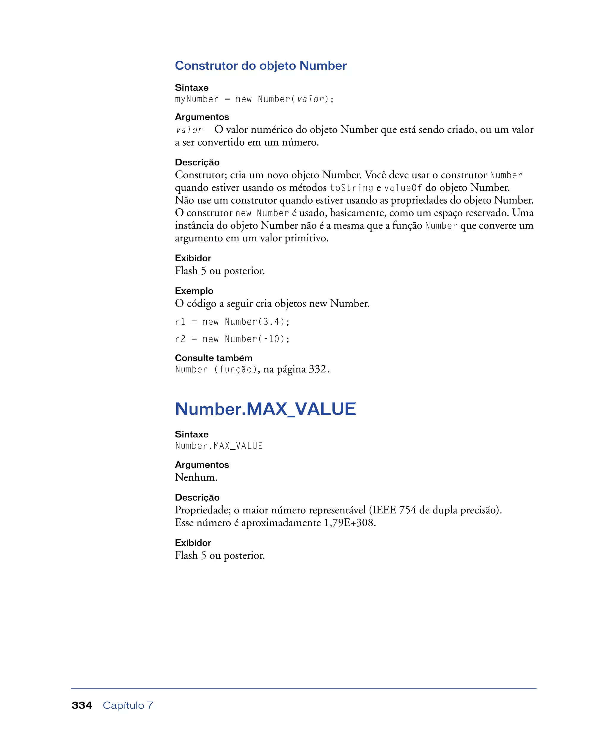 Capítulo 7334
Construtor do objeto Number
Sintaxe
myNumber = new Number(valor);
Argumentos
valor O valor numérico do objeto Number que está sendo criado, ou um valor
a ser convertido em um número.
Descrição
Construtor; cria um novo objeto Number. Você deve usar o construtor Number
quando estiver usando os métodos toString e valueOf do objeto Number.
Não use um construtor quando estiver usando as propriedades do objeto Number.
O construtor new Number é usado, basicamente, como um espaço reservado. Uma
instância do objeto Number não é a mesma que a função Number que converte um
argumento em um valor primitivo.
Exibidor
Flash 5 ou posterior.
Exemplo
O código a seguir cria objetos new Number.
n1 = new Number(3.4);
n2 = new Number(-10);
Consulte também
Number (função), na página 332.
Number.MAX_VALUE
Sintaxe
Number.MAX_VALUE
Argumentos
Nenhum.
Descrição
Propriedade; o maior número representável (IEEE 754 de dupla precisão).
Esse número é aproximadamente 1,79E+308.
Exibidor
Flash 5 ou posterior.
 