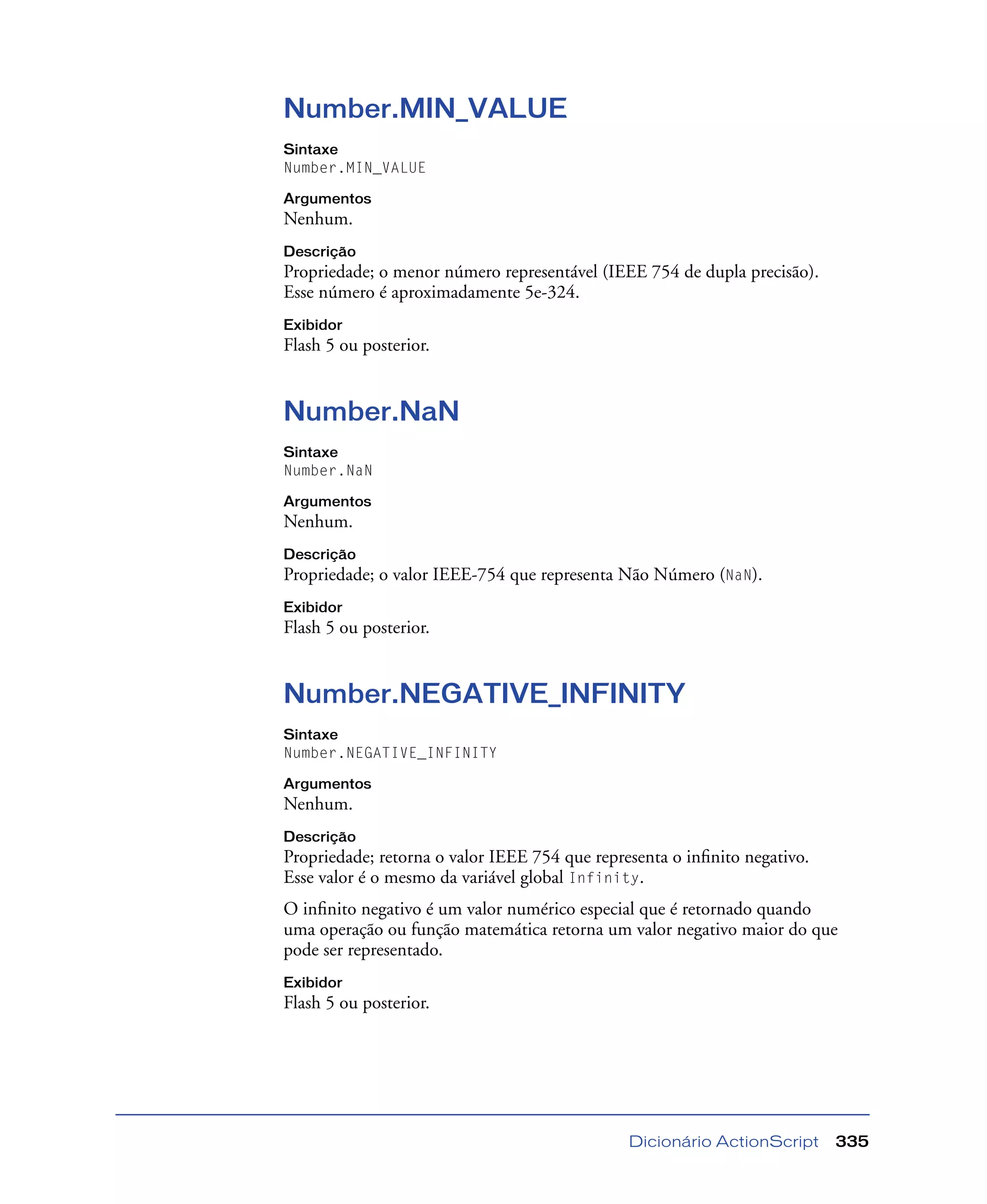 Dicionário ActionScript 335
Number.MIN_VALUE
Sintaxe
Number.MIN_VALUE
Argumentos
Nenhum.
Descrição
Propriedade; o menor número representável (IEEE 754 de dupla precisão).
Esse número é aproximadamente 5e-324.
Exibidor
Flash 5 ou posterior.
Number.NaN
Sintaxe
Number.NaN
Argumentos
Nenhum.
Descrição
Propriedade; o valor IEEE-754 que representa Não Número (NaN).
Exibidor
Flash 5 ou posterior.
Number.NEGATIVE_INFINITY
Sintaxe
Number.NEGATIVE_INFINITY
Argumentos
Nenhum.
Descrição
Propriedade; retorna o valor IEEE 754 que representa o inﬁnito negativo.
Esse valor é o mesmo da variável global Infinity.
O inﬁnito negativo é um valor numérico especial que é retornado quando
uma operação ou função matemática retorna um valor negativo maior do que
pode ser representado.
Exibidor
Flash 5 ou posterior.
 