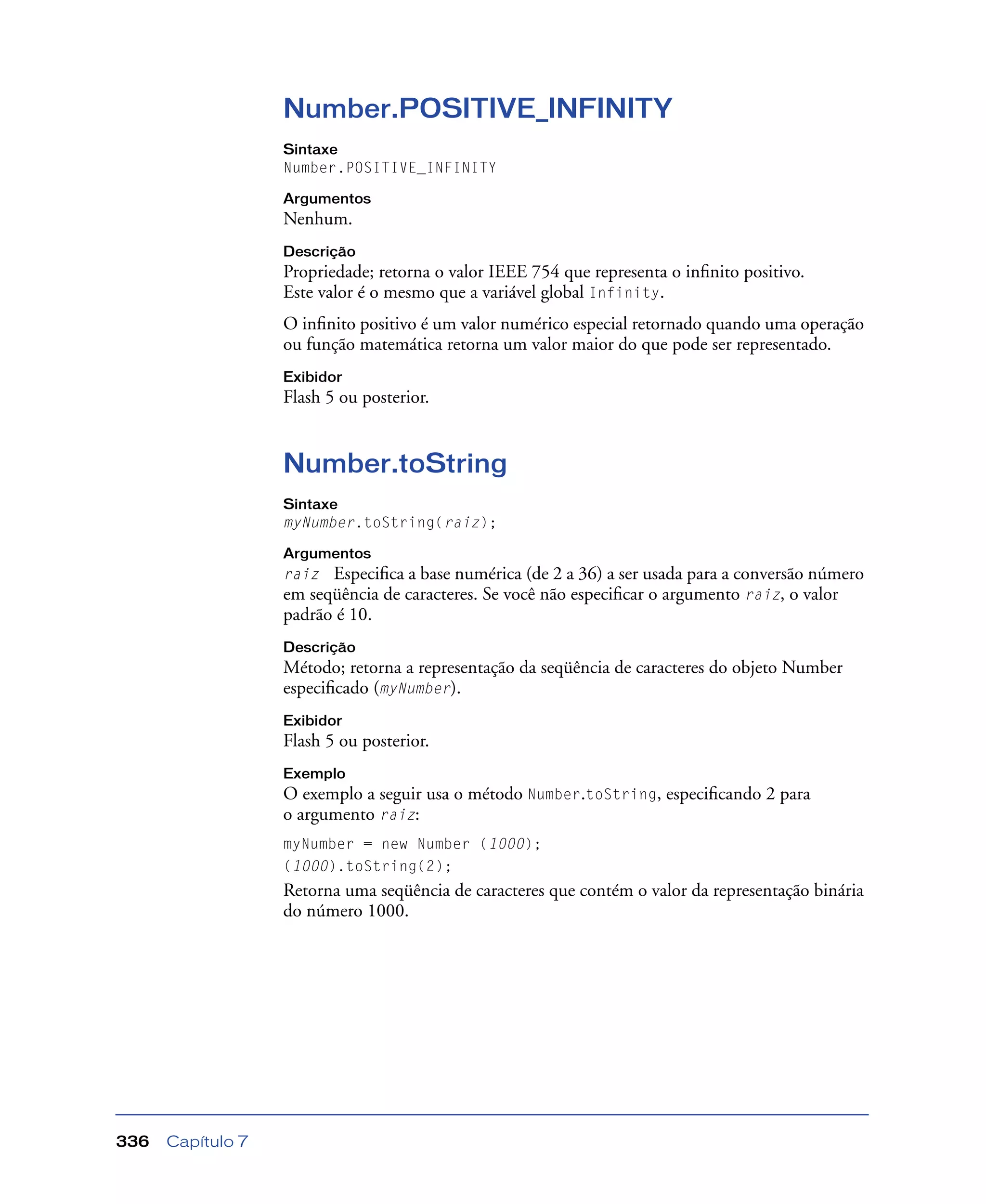Capítulo 7336
Number.POSITIVE_INFINITY
Sintaxe
Number.POSITIVE_INFINITY
Argumentos
Nenhum.
Descrição
Propriedade; retorna o valor IEEE 754 que representa o inﬁnito positivo.
Este valor é o mesmo que a variável global Infinity.
O inﬁnito positivo é um valor numérico especial retornado quando uma operação
ou função matemática retorna um valor maior do que pode ser representado.
Exibidor
Flash 5 ou posterior.
Number.toString
Sintaxe
myNumber.toString(raiz);
Argumentos
raiz Especiﬁca a base numérica (de 2 a 36) a ser usada para a conversão número
em seqüência de caracteres. Se você não especiﬁcar o argumento raiz, o valor
padrão é 10.
Descrição
Método; retorna a representação da seqüência de caracteres do objeto Number
especiﬁcado (myNumber).
Exibidor
Flash 5 ou posterior.
Exemplo
O exemplo a seguir usa o método Number.toString, especiﬁcando 2 para
o argumento raiz:
myNumber = new Number (1000);
(1000).toString(2);
Retorna uma seqüência de caracteres que contém o valor da representação binária
do número 1000.
 