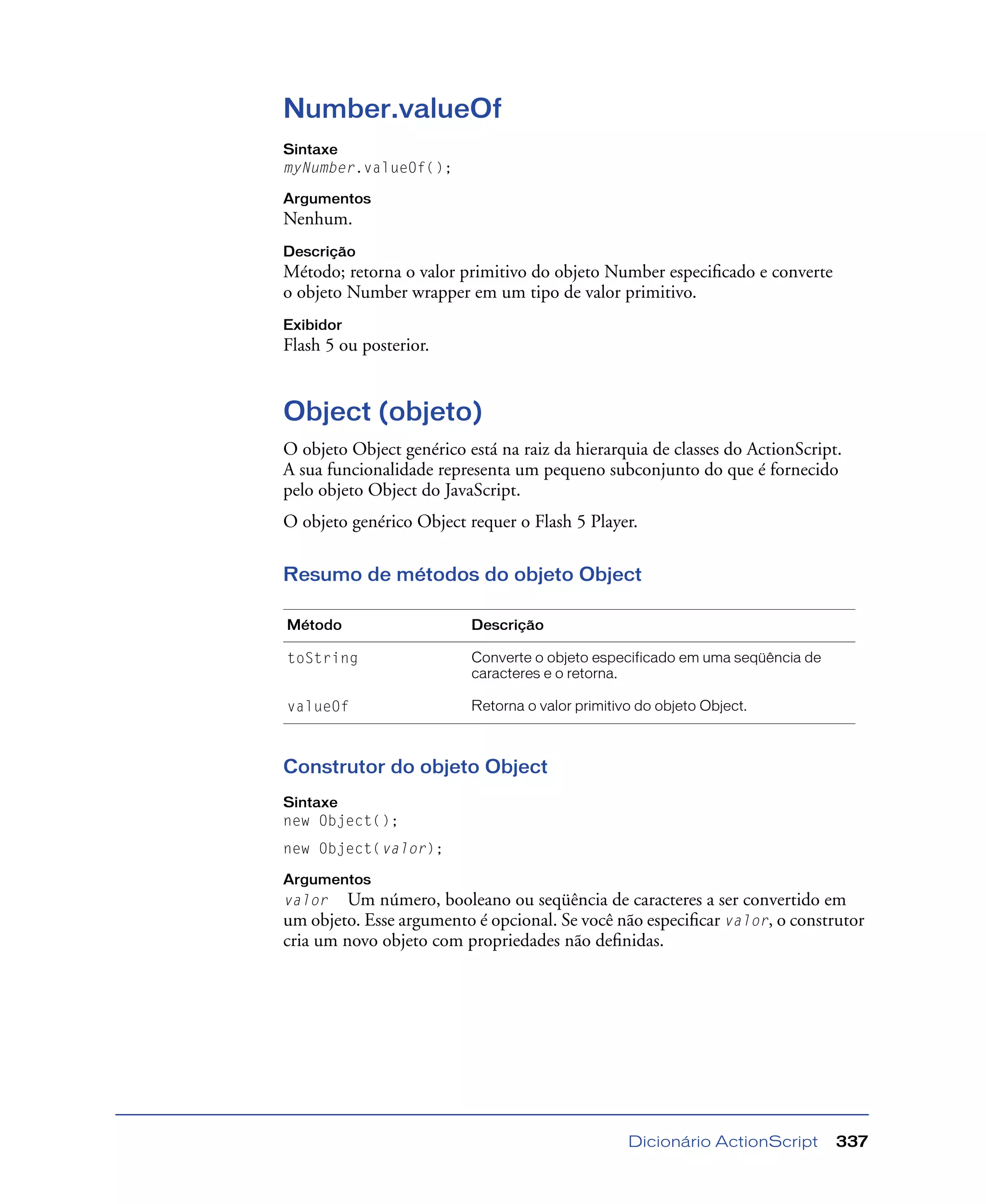 Dicionário ActionScript 337
Number.valueOf
Sintaxe
myNumber.valueOf();
Argumentos
Nenhum.
Descrição
Método; retorna o valor primitivo do objeto Number especiﬁcado e converte
o objeto Number wrapper em um tipo de valor primitivo.
Exibidor
Flash 5 ou posterior.
Object (objeto)
O objeto Object genérico está na raiz da hierarquia de classes do ActionScript.
A sua funcionalidade representa um pequeno subconjunto do que é fornecido
pelo objeto Object do JavaScript.
O objeto genérico Object requer o Flash 5 Player.
Resumo de métodos do objeto Object
Construtor do objeto Object
Sintaxe
new Object();
new Object(valor);
Argumentos
valor Um número, booleano ou seqüência de caracteres a ser convertido em
um objeto. Esse argumento é opcional. Se você não especiﬁcar valor, o construtor
cria um novo objeto com propriedades não deﬁnidas.
Método Descrição
toString Converte o objeto especificado em uma seqüência de
caracteres e o retorna.
valueOf Retorna o valor primitivo do objeto Object.
 