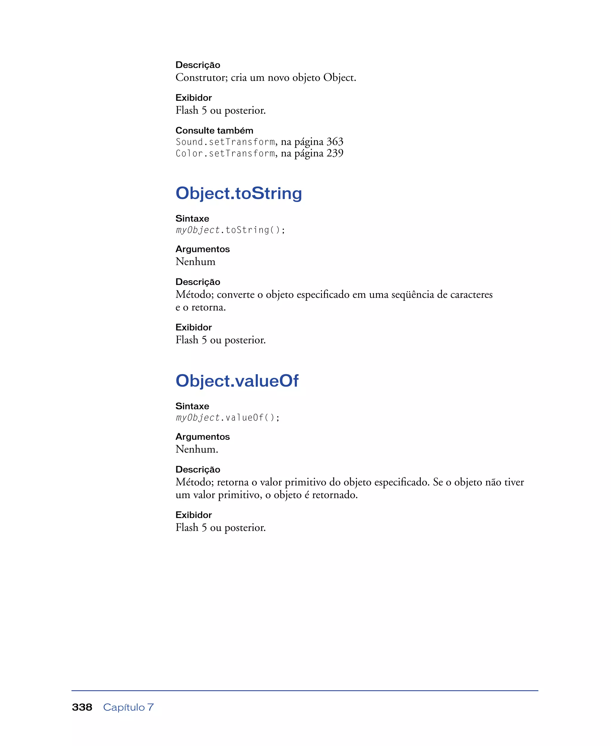 Capítulo 7338
Descrição
Construtor; cria um novo objeto Object.
Exibidor
Flash 5 ou posterior.
Consulte também
Sound.setTransform, na página 363
Color.setTransform, na página 239
Object.toString
Sintaxe
myObject.toString();
Argumentos
Nenhum
Descrição
Método; converte o objeto especiﬁcado em uma seqüência de caracteres
e o retorna.
Exibidor
Flash 5 ou posterior.
Object.valueOf
Sintaxe
myObject.valueOf();
Argumentos
Nenhum.
Descrição
Método; retorna o valor primitivo do objeto especiﬁcado. Se o objeto não tiver
um valor primitivo, o objeto é retornado.
Exibidor
Flash 5 ou posterior.
 